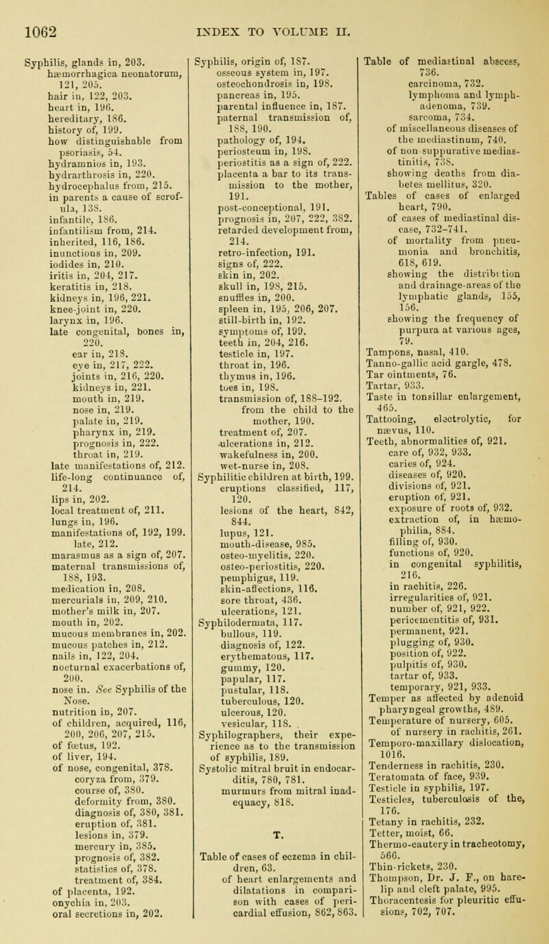 Syphilis, glands in, 203. ha-iuorriiiigica neonatorum, 121, iiOo. hair in, 122, 203. heart in, I9fj. hereditary, IS6. history of, 199. how distinguishable from psoriasis, 54. hydramnios in, 103. hydrarthrosis in, 220. hydrocephalus from, 215. in parents a cause of scrof- ula, 13S. infantile, 1S6. infantilism from, 21-4. inherited, 116, 1S6. inunctions in, 209. iodides in, 210. iritis in, 204, 217. keratitis in, 218. kidneys in, 196, 221. knee-joint in, 220. larynx in, 196. late congenital, bones in, 220. ear in, 213. eye in, 217, 222. joints in, 216, 220. kidneys in, 221. mouth in, 219. nose in, 219. palate in, 219. pharynx in, 219. prognosis in, 222. throat in, 219. late manifestations of, 212. life-long continuance of, 214. lips in, 202. local treatment of, 211. lungs in, 196. manifestations of, 192, 199. late, 212. marasmus as a sign of, 207. maternal transmissions of, 188, 193. medication in, 208. mercurials in. 209, 210. mother's milk iu, 207. mouth in, 202. mucous membranes in, 202. mucous patches in, 212. nails in, 122, 204. nocturnal exacerbations of, 200. nose in. Sec Syphilis of the Nose, nutrition in, 207. of children, acquired, 116, 200, 206, 207, 215. of fiX'tus, 192. of liver, 194. of nose, congenital, 378. coryza from, 379. course of, 380. deformity from, 380. diagnosis of, 380, 381. eruption of, 381. lesions in, 379. mercury in, 385. prognosis of, 382. statistics of, 378. treatment of, 384, of placenta, 192. onychia in, 203. oral secretions in, 202. Syphilis, origin of, 187. osseous system in, 197. osteochondrosis in, 198. pancreas in, 195. parental influence in, 187. 2>aternal transmission of, 1S8, 190. pathology of, 194, periosteum in, 198. periostitis as a sign of, 222. placenta a bar to its trans- mission to the mother, 191. post-conceptional, 191. prognosis in, 207, 222. 382. retarded development from, 214. retro-infection, 191. signs of, 222. skin in, 202. skull in, 198, 215. snuffles in, 200. spleen in, 195, 206, 207. Btill-birth in, 192. symptoms of, 199. teeth in, 204, 216. testicle in, 197. throat in, 196. thymus in, 196, toes in, 198. transmission of, 188-192. from the child to the mother, 190. treatment of, 207. ■ulcerations in, 212. wakefulness in, 200. wet-nurse in, 208. Syphilitic children at birth, 199. eruptions classified, 117, 120. lesions of the heart, 842, 844. lupus, 121. mouth-disease, 985. osteo-myelitis, 220, osteo-periostitis, 220, pemphigus, 119. skin-aflections, 116. sore throat, 436. ulcerations, 121. Sypbilodermata, 117. bullous, 119. diagnosis of, 122. erythematous, 117. gummy, 120. papular, 117. pustular, 118. tuberculous, 120. ulcerous, 120. vesicular, 118. , Syphilographers, their expe- rience as to the transmission of syphilis, 189. Systolic mitral bruit in endocar- ditis, 780, 781. murmurs from mitral inad- equacy, S18. Table of cases of eczema in chil- dren, 63. of heart enlargements and dilatations in compari- son with cases of peri- cardial effusion, 862, 863. Table of mediastinal abscess, 736. carcinoma, 732. lymphoma and lymph- adenoma, 739. sarcoma, 734. of miscellaneous diseases of the mediastinum, 740. of non suppurative medias- tinilis, 738. showing deaths from dia- betes mellitus, 320. Tables of cases of enlarged heart, 790. of cases of mediastinal dis- ease, 732-741. of mortality from pneu- monia and bronchitis, 618, 619. showing the distribi tion and drainage-areas of the Ivuiphatic glands, 155, fo6. showing the frequency of purpura at various ages, 79. Tampons, nasal, 410. Tanno-gallic acid gargle, 478. Tar ointments, 76. Tartar, 933. Taste in tonsillar enlargement, 465. Tattooing, ebctrolytic, for na?vus, 110. Teeth, abnormalities of, 921. care of, 932, 933. caries of, 924. diseases of, 920. divisions of, 921. eruption of, 921, exposure of roots of, 932. extraction of, in ha:mo- philia, 884. filling of, 930. functions of, 920. in congenital syphilitis, 216. in rachitis, 226. irregularities of, 921. number of, 921, 922. pericementitis of, 931. permanent, 921, plugging of, 930. position of, 922. pulpitis of, 930. tartar of, 933. temporary, 921, 933. Temper as affected by adenoid pharyngeal growths, 489. Temperature of nursery, 605. of nursery in rachitis, 261. Temporo-maxillary dislocation, 1016. Tenderness in rachitis, 230. Teratomata of face, 939. Testicle in syphilis, 197, Testicles, tuberculosis of the, 176. Tetany in rachitis, 232. Tetter, moist, 66. Thcrmo-cautery in tracheotomy, 566. Thin-rickets, 230. Thompson, Dr. J. F., on hare- lip and cleft palate, 995. Thoracentesis for pleuritic effu- sions, 702, 707.