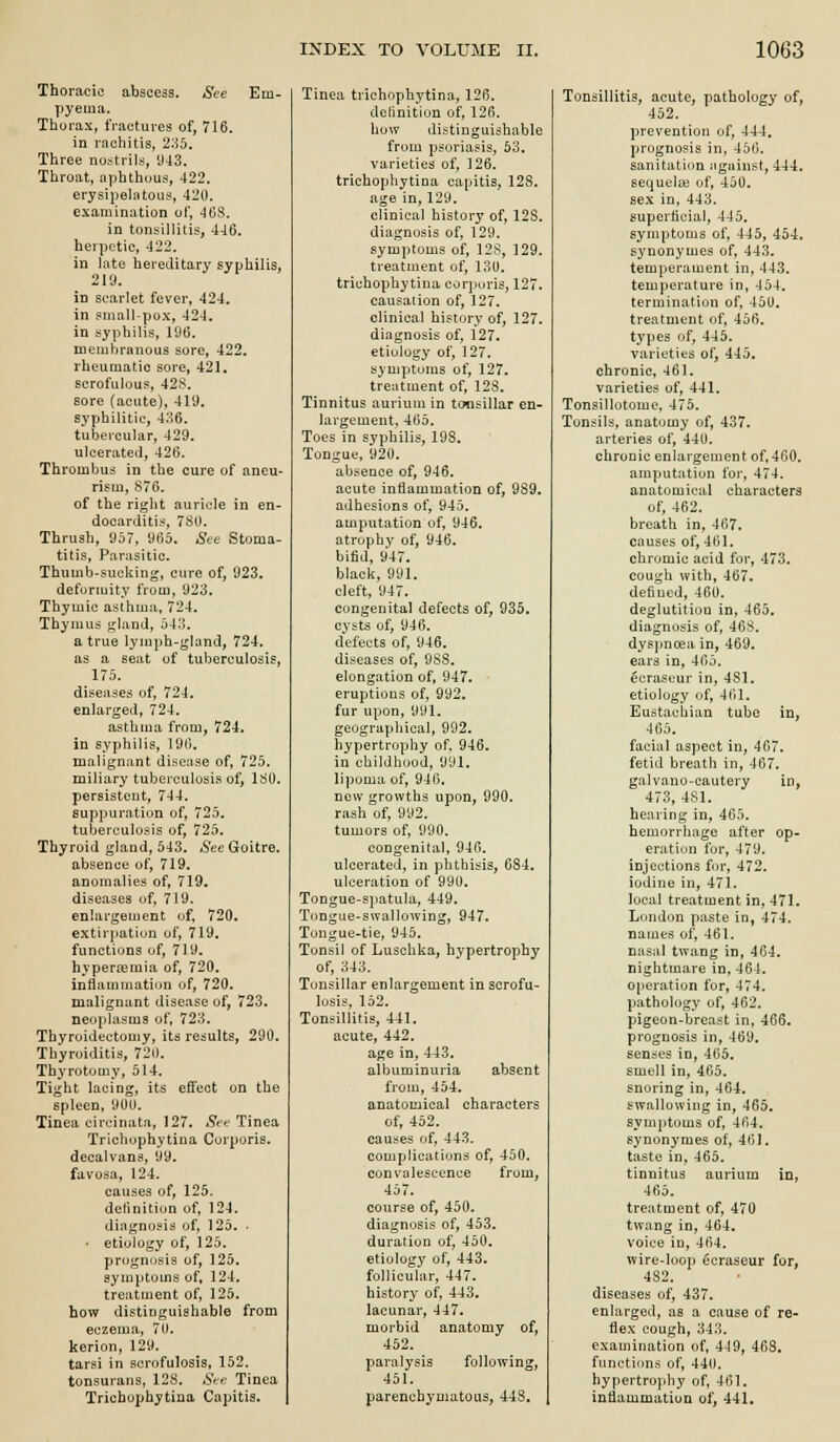 Thoracic abscess. See Em- pyema. Thorax, fractures of, 716. in rachitis, 2;i5. Three nostrils, 943. Throat, aphthous, 422. erysipelatous, 420. examination of, 468. in tonsillitis, 446. herpetic, 422. in h\te hereditary syphilis, 219. in scarlet fever, 424. in small-pox, 424. in syphilis, 196. niemhranous sore, 422. rheumatic sore, 421. scrofulous, 428. sore (acute), 419, syphilitic, 486. tubercular, 429. ulcerated, 426. Thrombus in the cure of aneu- rism, 876. of the right auricle in en- docarditis, 780. Thrush, 957, 965. See Stoma- titis, Parasitic. Thumb-sucking, cure of, 923. deformity from, 923. Thymic asthma, 724. Thymus gland, 543. a true lymph-gland, 724. as a seat of tuberculosis, 175. diseases of, 724. enlarged, 724. asthma from, 724. in syphilis, 196. malignant disease of, 725. miliary tuberculosis of, 180. persistent, 744. suppuration of, 725. tuberculosis of, 725. Thyroid gland, 543. See Goitre, absence of, 719. anomalies of, 719. diseases of, 719. enlargement of, 720. extirpation of, 719, functions of, 719. hyperemia of, 720. inflammation of, 720. malignant disease of, 723. neoplasms of, 723. Thyroidectomy, its results, 290. Thyroiditis, 720. Thyrotomy, 514. Tight lacing, its effect on the spleen, 900, Tinea circinata, 127. Set- Tinea Trichophytina Corporis, decalvans, 99. favosa, 124. causes of, 125. definition of, 124. diagnosis of, 125. • • etiology of, 125. prognosis of, 125. symptoms of, 124. treatment of, 125. how distinguishable from eczema, 70. kerion, 129. tarsi in scrofulosis, 152. tonsurans, 12S. -SV^- Tinea Trichophytina Capitis. Tinea trichophytina, 126. delinition of, 126. how distinguishable from psoriasis, 53. varieties of, 126. trichophytina capitis, 128. age in, 129. clinical history of, 128. diagnosis of, 129. symptoms of, 128, 129. treatment of, 130. trichophytina cor]>oris, 127. causation of, 127. clinical history of, 127. diagnosis of, 127. etiology of, 127. symptoms of, 127. treatment of, 128. Tinnitus aurium in tonsillar en- largement, 465, Toes in syphilis, 198. Tongue, 920. absence of, 946. acute inflammation of, 989. adhesions of, 945. amputation of, 946. atrophy of, 946. bifid, 947. black, 991. cleft, 947. congenital defects of, 935. cysts of, 946. d'efects of, 946. diseases of, 988. elongation of, 947. eruptions of, 992. fur upon, 991. geograpliical, 992. hypertrophy of, 946. in childhood, 991. lipoma of, 946. new growths upon, 990. rash of, 992. tumors of, 990. congenital, 946. ulcerated, in phthisis, 684. ulceration of 990. Tongue-spatula, 449. Tongue-swallowing, 947. Tongue-tie, 945. Tonsil of Luschka, hypertrophy of, 343. Tonsillar enlargement in scrofu- losis, 152. Tonsillitis, 441. acute, 442. age in, 443. albuminuria absent from, 454. anatomical characters of, 452. causes of, 443. complications of, 450. convalescence from, 457. course of, 450. diagnosis of, 453, duration of, 450. etiology of, 443, follicular, 447. history of, 443. lacunar, 447. morbid anatomy of, 452. paralysis following, 451. parenchymatous, 448. Tonsillitis, acute, pathology of, 452. prevention of, 444. prognosis in, 456. sanitatitm sigainst, 444. sequela3 of, 450. sex in, 443. superficial, 445. symptoms of, 445, 454. synonymes of, 443. temperament in, 443. temperature in, 454. termination of, 450. treatment of, 456. types of, 445. varieties of, 445. chronic, 461. varieties of, 441. Tonsillotome, 475. Tonsils, anatomy of, 437. arteries of, 440. chronic enlargement of. 460, amputation for, 474. anatomical characters of, 462. breath in, 4G7, causes of, 461. chromic acid for, 473. cough with, 467. defiucd, 460. deglutition in, 465, diagnosis of, 468. dyspnoea in, 469. ears in, 465. ecraseur in, 481. etiology of, 461, Eustachian tube in, 465. facial aspect in, 467. fetid breath in, 467. gal vano-cautery in, 473, 481. hearing in, 465. hemorrhage after op- eration for, 479. injections for, 472. iodine in, 471. local treatment in, 471. London paste in, 474, names of, 461. nasal twang in, 464. nightmare in, 464. operation for, 474. pathology of, 462. pigeon-breast in, 466. prognosis in, 469. senses in, 465. smell in, 465. snoring in, 464. swallowing in, 465. symptoms of, 464. synonymes of, 461. taste in, 465. tinnitus aurium in, 465. treatment of, 470 twang in, 464, voice in, 464. wire-loop ecraseur for, 482. diseases of, 437. enhirged, as a cause of re- flex cough, 343. examination of, 4-19, 468, functions of, 440. hypertrophy of, 461, inflammation of, 441.