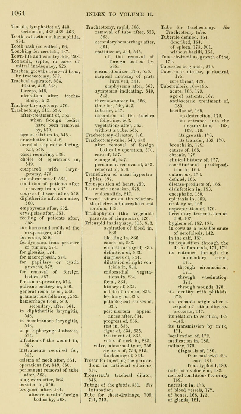 Tonsils, lymphatics of, 440. sectiuns of, 438, 439, 463. Tooth-extraction in haemophilia, SS4. Tooth-rash (so-called), 66. Touching for scrofula, 137. Town-life and country-life, 29S. Toxfemia, septic, in ca^es of mitral inadequacy, 825. Trachea, growths removed from, by tracheotomy, 572. Tracheal aspirator, 554. dilator, 540, 543. forceps, 546. ulceration after trache- otomy, 563. Tracheo-laryngutomy, 576. Tracheotomy, 515, 539. after-treatment of, 555. when fureign bodies have been removed by, 570. age in rclatiim to, 545.- anaesthetics in, 548. arrest of respiration during, 553, 560. cases requiring, 539. choice of operations in, 549. compared with laryn- gotomy, 575. complications of, 560. condition of patients after recovery from, 567. course of dlsense after, 559. diphtheritic infection after, 560. emphysema after, 562. erydi])elas after, 561. feeding of patients after, 558. for burns and scalds of the air-passages, 574. for croup, 530. for dyspncea from pressure of tumors, 574. for glossitis, 574. for macroglossia, 574. for papillary or cystic growths, 572. for removal of foreign bodies, 567. for tumor-pressure, 574. galvano-cautery in, 5l>6. general remarks on, 539. granulations following, 562. hemorrhage from, 560. secondary, after, 561. in diphtheritic laryngitis, 543. in membranous laryngitis, 543. in post-pharyngeal abscess, 574. infection of the wound in, 560. instruments required for, 545. oedema of neck after, 561. operations for, 549, 550. permanent removal of tube after, 563. plug worn after, 564, position in, 550. prognosis after, 544. after removal of foreign bodies by, 668. Tracheotomy, rapid, 566. removal of tube after, 558, 563. secondary hemorrhage after, 561. statistics of, 544, 545. of the removal of foreign bodies by, 568. steam-atomizer after, 556. surgical anatomy of ])art? involved, 541. emphysema after, 562. symptoms indicating, 540, 543. thermo-cautery in, 566. time for, 540, 543. tube for, 547. ulceration of the trachea following, 563. vegetations iifter, 565. without a tube, 565. Tracheotomy-director. 546. Tracheotomy-tube, 540, 543. after removal of foreign bodies by operation, 570. care of, 557. change of, 557. permanent removal of, 563. removal of, 558. Transfixion of nasal hypertro- phies, 397. Transposition of heart, 750. Traumatic aneurism, S75, endocarditis, 817. Treves's views on the relation- ship between tuberculosis and scrofula, 143. Trichophyton (the vegetable para>ite of ringworm), 126. Tricuspid inadequacy, 815, 833. aspiration of blood in, 836. bleeding in. 836, causes of, S33. clinical history of, S35. definition of, 833. diagnosis of, 834. dilatation of right ven- tricle in, 834. endocardial vegeta- tions in, S34. foetal, 834. history of, 835. iodide of iron in, 836. leeching in, 836. pathological causes of, 833. post-mortem appear- ances after, 834. progress of, 835. rest in, 835. signs of, 834, 835. treatment of, 835. veins of neck in, 835. valve, abnormality of, 756. stenosis of, 756, 815, thickening of, 834. Trocar for injecting the pericar- dium in artificial efi'usions, S54. Trousseau's tracheal dilator, 546. Tubage of the glottis, 531. See Intubation. Tube for chest-drainage, 709, 711, 712. Tube for tracheotomy. See Tracheotomy-tube. Tubercle defined, 104. described, 104. of spleen, 175, 901. without bacilli, 165. Tubercle-bacillus, growth of the, 170. Tubercles in glands, 910. Tubercular disease, peritoneal, 175. sore throat, 429. Tuberculosis. 164-185. acute. 168, 179. age of jiaticnts, 167. antilxicteric treatment of, 185. bacillus of, 165. its destruction, 170. its entrance into the organization, 168, 169, 170. its growth, 170. its transfer, 169, 170. bronchi in, 178. causes of, 106. chronic, 178. clinical history of, 177. constitutional predisposi- tion to, 166, cutaneous, 173. defined, 165. disease-products of, 165. disinfection in, 183. encephalic, 180. epijtaxis in, 352. etiology of, 166. expectoration of, 170. hereditary transmission of 166, 167. hygiene of, 182, 183, in cows as a possible cause of scrufulo?is, 142. in the calf, 167. its acquisition through the fiesh of animals, 171, 172. its entrance through the alimentary canal, 171. through circumcision, 171. through vaccination, 171. through wounds, 170. its identity with phthisis, 670. its probable origin when a sequel of other disease- processes, 147. its relation to scrofula, 142 -148. its transmission by milk, 171. localization of, 172, medication in, 185, miliary, 179. diagnosis of, 180. from malnrial dis- ease, 181. from typhoid, 180, milk as a vehicle of, 183. morbid conditions favoring, 169. nutrition in, 178. of blood-vessels, 177. of bones, 168, 173. of glands, 181,