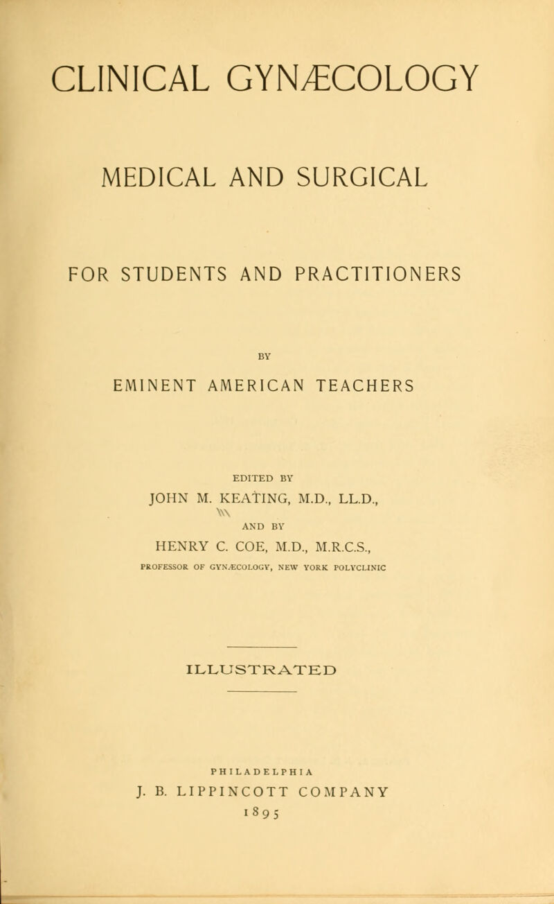 CLINICAL GYNECOLOGY MEDICAL AND SURGICAL FOR STUDENTS AND PRACTITIONERS BY EMINENT AMERICAN TEACHERS EDITED BY JOHN M. KEATING, M.D., LL.D., W\ AND BY HENRY C. COE, M.D., M.R.C.S., PROFESSOR OF GYNECOLOGY, NEW YORK POLYCLINIC ILLUSTRATED PHILADELPHIA J. B. LIPPINCOTT COMPANY 1895