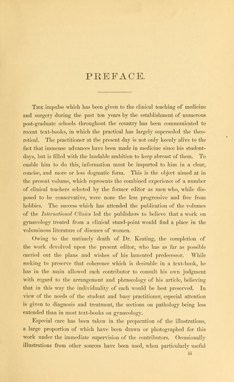 PREFACE. The impulse which lias been given to the clinical teaching of medicine and surgery during the past ten years by the establishment of numerous post-graduate schools throughout the country has been communicated to recent text-books, in which the practical has largely superseded the theo- retical. The practitioner at the present day is not only keenly alive to the fact that immense advances have been made in medicine since his student- days, but is filled with the laudable ambition to keep abreast of them. To enable him to do this, information must be imparted to him in a clear, concise, and more or less dogmatic form. This is the object aimed at in the present volume, which represents the combined experience of a number of clinical teachers selected by the former editor as men who, while dis- posed to be conservative, were none the less progressive and free from hobbies. The success which has attended the publication of the volumes of the International Clinics led the publishers to believe that a work on gynaecology treated from a clinical stand-point would find a place in the voluminous literature of diseases of women. Owing to the untimely death of Dr. Keating, the completion of the work devolved upon the present editor, who has as far as possible carried out the plans and wishes of his lamented predecessor. While seeking to preserve that coherence which is desirable in a text-book, he has in the main allowed each contributor to consult his own judgment with regard to the arrangement and phraseology of his article, believing that in this way the individuality of each would be best preserved. In view of the needs of the student and busy practitioner, especial attention is given to diagnosis and treatment, the sections on pathology being less extended than in most text-books on gynaecology. Especial care has been taken in the preparation of the illustrations, a large proportion of which have been drawn or photographed for this work under the immediate supervision of the contributors. Occasionally illustrations from other sources have been used, when particularly useful