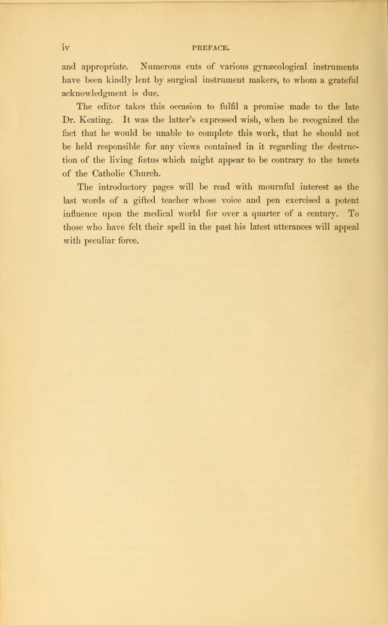 and appropriate. Numerous cuts of various gynaecological instruments have been kindly lent by surgical instrument makers, to whom a grateful acknowledgment is due. The editor takes this occasion to fulfil a promise made to the late Dr. Keating. It was the latter's expressed wish, when he recognized the fact that he would be unable to complete this work, that he should not be held responsible for any views contained in it regarding the destruc- tion of the living foetus which might appear to be contrary to the tenets of the Catholic Church. The introductory pages will be read with mournful interest as the last words of a gifted teacher whose voice and pen exercised a potent influence upon the medical world for over a quarter of a century. To those who have felt their spell in the past his latest utterances will appeal with peculiar force.