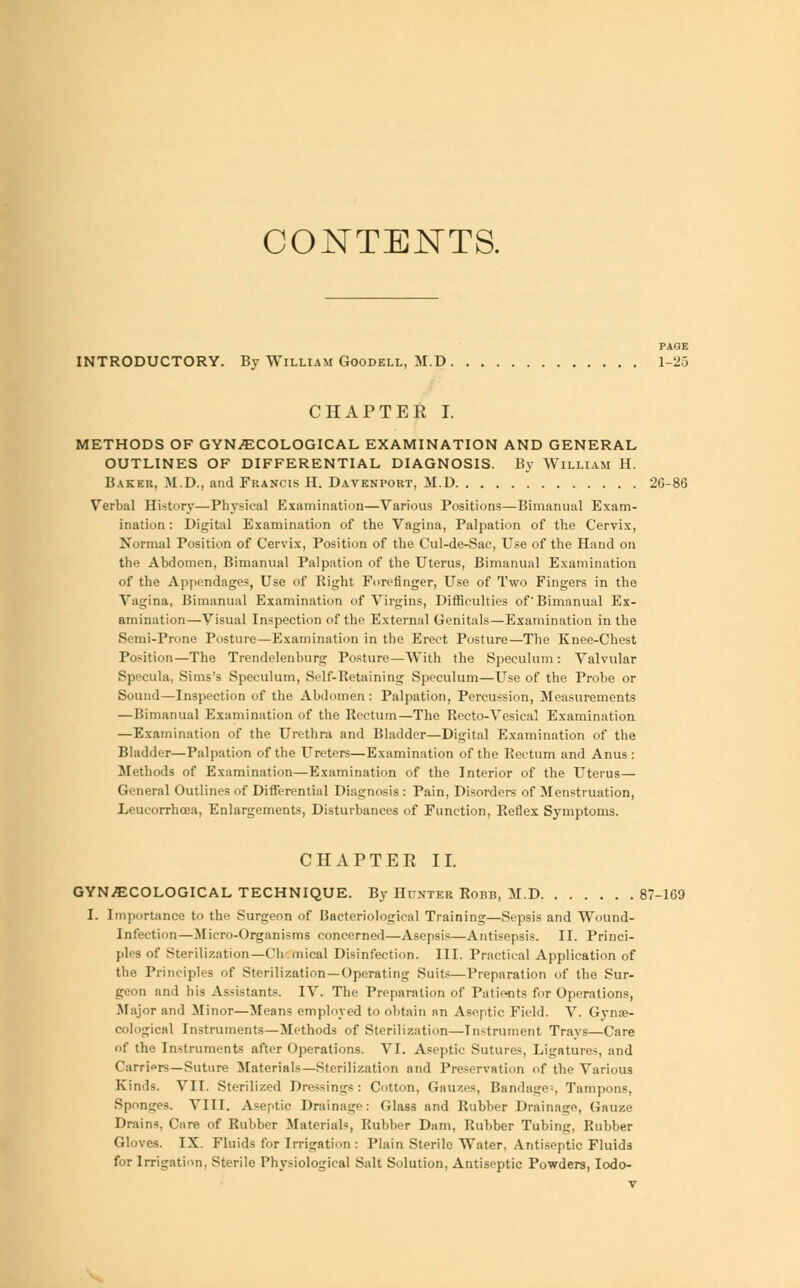 CONTENTS. PAGE INTRODUCTORY. By William Goodell, M.D 1-25 CHAPTER I. METHODS OF GYNECOLOGICAL EXAMINATION AND GENERAL OUTLINES OF DIFFERENTIAL DIAGNOSIS. By William H. Baker, M.D., and Francis H. Davenport, M.D 26-86 Verbal History—Physical Examination—Various Positions—Bimanual Exam- ination : Digital Examination of the Vagina, Palpation of the Cervix, Normal Position of Cervix, Position of the Cul-de-Sac, Use of the Hand on the Abdomen, Bimanual Palpation of the Uterus, Bimanual Examination of the Appendages, Use of Right Forefinger, Use of Two Fingers in the Vagina, Bimanual Examination of Virgins, Difficulties of'Bimanual Ex- amination—Visual Inspection of the External Genitals—Examination in the Semi-Prone Posture—Examination in the Erect Posture—The Knee-Chest Position—The Trendelenburg Posture—With the Speculum: Valvular Specula, Situs's Speculum, Self-Retaining Speculum—Use of the Probe or Sound—Inspection of the Abdomen : Palpation, Percussion, Measurements — Bimanual Examination of the Rectum—The Recto-Vesical Examination —Examination of the Urethra and Bladder—Digital Examination of the Bladder—Palpation of the Ureters—Examination of the Rectum and Anus : Methods of Examination—Examination of the Interior of the Uterus— General Outlines of Differential Diagnosis: Pain, Disorders of Menstruation, Leucorrhcea, Enlargements, Disturbances of Function, Reflex Symptoms. CHAPTER II. GYNECOLOGICAL TECHNIQUE. By Hunter Robb, M.D 87-169 I. Importance to the Surgeon of Bacteriological Training—Sepsis and Wound- Infection—Micro-Organisms concerned—Asepsis—Antisepsis. II. Princi- ples of Sterilization—Cht mical Disinfection. III. Practical Application of the Principles of Sterilization—Operating Suits—Preparation of the Sur- geon and his Assistants. IV. The Preparation of Patients for Operations, Major and Minor—Means employed to obtain an Aseptic Field. V. Gynae- cological Instruments—Methods of Sterilization—Instrument Trays—Care of the Instruments after Operations. VI. Aseptic Sutures, Ligatures, and ('amors—Suture Materials—Sterilization and Preservation of the Various Kinds. VII. Sterilized Dressings: Cotton, Gauzes, Bandage?, Tampons, Sponges. VIII. Aseptic Drainage: Class and Rubber Drainage, Gauze Drains, Care of Rubber Materials, Rubber Dam, Rubber Tubing, Rubber Gloves. IX. Fluids for Irrigation : Plain Sterile Water, Antiseptic Fluids for Irrigation, Sterile Physiological Salt Solution, Antiseptic Powders, Iodo-