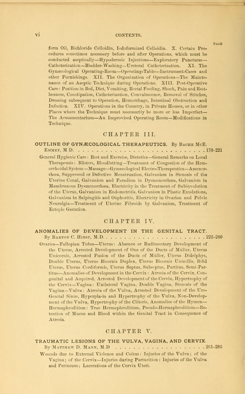 PACiE form Oil, Bichloride Celloidin, Iodoformized Celloidin. X. Certain Pro- cedures sometimes necessary before and after Operations, which must be conducted aseptically—Hypodermic Injections—Exploratory Punctures— Catheterization—Bladder-Washing—Ureteral Catheterization. XI. The Gynaecological Operating-Koom—Operating-Table—Instrument-Cases and other Furnishings. XII. The Organization of Operations—The Mainte- nance of an Aseptic Technique during Operations. XIII. Post-Operative Care : Position in Bed, Diet, Vomiting, Rectal Feeding, Shock, Pain and Rest- lessness, Constipation, Catheterization, Convalescence, Removal of Stitches, Dressing subsequent to Operation, Hemorrhage, Intestinal Obstruction and Infection. XIV. Operations in the Country, in Private Houses, or in other Places where the Technique must necessarily be more or less Imperfect— The Armamentarium—An Improvised Operating Room—Modifications in Technique. CHAPTER III. OUTLINE OF GYNAECOLOGICAL THERAPEUTICS. By Bache McE. Emmet, M D 170-221 General Hygienic Care: Rest and Exercise, Dietetics—General Remarks on Local Therapeusis : Blisters, Bloodletting—Treatment of Congestion of the Hem- orrhoidal System—Massage—Gynaecological Electro-Therapeutics—-Amenor- rhcea, Suppressed or Defective Menstruation, Galvanism in Stenosis of the Uterine Canal, Galvanism and Faradism in Dysmenorrhoea, Galvanism in Membranous Dysmenorrhoea, Electricity in the Treatment of Subinvolution of the Uterus, Galvanism in Endometritis, Galvanism in Plastic Exudations, Galvanism in Salpingitis and Oophoritis, Electricity in Ovarian and Pelvic Neuralgia—Treatment of Uterine Fibroids by Galvanism, Treatment of Ectopic Gestation. CHAPTER IV. ANOMALIES OF DEVELOPMENT IN THE GENITAL TRACT. By Barton C. Hirst, M.D 222-260 Ovaries—Fallopian Tubes—Uterus : Absence or Rudimentary Development of the Uterus, Arrested Development of One of the Duets of Muller, Uterus Unicornis, Arrested Fusion of the Ducts of Muller, Uterus Didelphys, Double Uterus, Uterus Bicornis Duplex, Uterus Bicornis Unicollis, Bifid Uterus, Uterus Cordiformis, Uterus Septus, Subseptus, Partitus, Semi-Par- titus—Anomalies of Development in the Cervix : Atresia of the Cervix, Con- genital and Acquired, Arrested Development of the Cervix, Hypertrophy of the Cervix—Vagina: Unilateral Vagina, Double Vagina, Stenosis of the Vagina—Vulva: Atresia of the Vulva, Arrested Development of the Uro- Genital Sinus, Hyperplasia and Hypertrophy of the Vulva, Non-Develop- ment of the Vulva, Hypertrophy of the Clitoris, Anomalies of the Hymen— Hermaphroditism : True Hermaphroditism, Pseudo-Hermaphroditism—Re- tention of Mucus and Blood within the Genital Tract in Consequence of Atresia. CHAPTER V. TRAUMATIC LESIONS OF THE VULVA, VAGINA, AND CERVIX. By Mattiikw D. Mann, M.D 2G1-285 Wounds due to External Violence and Coitus: Injuries of the Vulva; of the Vagina; of the Cervix—Injuries during Parturition : Injuries of the Vulva and Perineum; Lacerations of the Cervix Uteri.