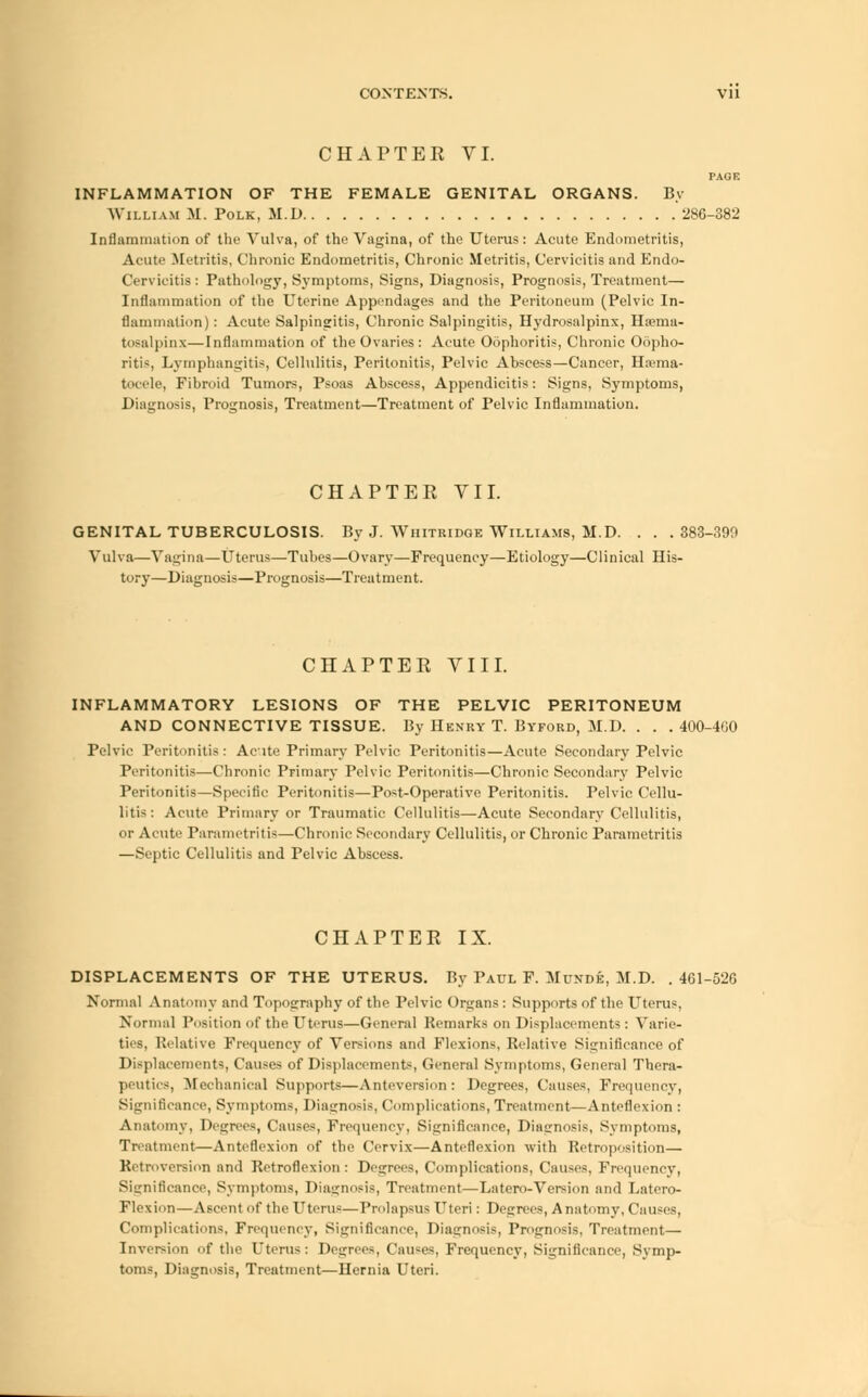 CHAPTER VI. PAGE INFLAMMATION OF THE FEMALE GENITAL ORGANS. By William M. Polk, M.D 286-382 Inflammation of the Vulva, of the Vagina, of the Uterus: Acute Endometritis, Acute .Metritis, Chronic Endometritis, Chronic Metritis, Cervicitis and Endo- Cervicitis: Pathology, Symptoms, Signs, Diagnosis, Prognosis, Treatment— Inflammation of the Uterine Appendages and the Peritoneum (Pelvic In- flammation): Acute Salpingitis, Chronic Salpingitis, Hydrosalpinx, Hema- tosalpinx—Inflammation of the Ovaries: Acute Oophoritis, Chronic Oopho- ritis, Lymphangitis, Cellulitis, Peritonitis, Pelvic Abscess—Cancer, Hema- tocele, Fibroid Tumors, Psoas Abscess, Appendicitis: Signs, Symptoms, Diagnosis, Prognosis, Treatment—Treatment of Pelvic Inflammation. CHAPTER VII. GENITAL TUBERCULOSIS. By J. Wiiitridge Williams, M.D. . . . 383-390 Vulva—Vagina—Uterus—Tubes—Ovary—Frequency—Etiology—Clinical His- tory—Diagnosis—Prognosis—Treatment. CHAPTER VIII. INFLAMMATORY LESIONS OF THE PELVIC PERITONEUM AND CONNECTIVE TISSUE. By Henry T. Byford, M.D. . . . 400-4G0 Pelvic Peritonitis: Acute Primary Pelvic Peritonitis—Acute Secondary Pelvic Peritonitis—Chronic Primary Pelvic Peritonitis—Chronic Secondary Pelvic Peritonitis—Specific Peritonitis—Post-Operative Peritonitis. Pelvic Cellu- litis: Acute Primary or Traumatic Cellulitis—Acute Secondary Cellulitis, or Acute Parametritis—Chronic Secondary Cellulitis, or Chronic Parametritis —Septic Cellulitis and Pelvic Abscess. CHAPTER IX. DISPLACEMENTS OF THE UTERUS. By Paul F. Munde, M.D. .461-526 Normal Anatomy and Topography of the Pelvic Organs : Supports of the Uterus, Normal Position of the Uterus—General Remarks on Displacements: Varie- ties, Relative Frequency of Versions and Flexions, Relative Significance of Displacements, Causes of Displacement*, General Symptoms, General Thera- peutics, Mechanical Supports—Anteversion: Degrees, Causes, Frequency, Significance, Symptoms, Diagnosis, Complications, Treatment—Anteflexion : Anatomy, Degrees, Causes, Frequency, Significance, Diagnosis, Symptoms, Treatment—Anteflexion of the Cervix—Anteflexion with Retroposition— Retroversion and Retroflexion : Degrees, Complications, Causes, Frequency, Significance, Symptoms, Diagnosis, Treatment—Latero-Version and Latero- Flexion—Ascent of the Uterus—Prolapsus Uteri: Degrees, Anatomy, Causes, Complications, Frequency, Significance, Diagnosis, Prognosis, Treatment— Inversion of the Uterus: Degree-, Causes, Frequency, Significance, Symp- toms, Diagnosis, Treatment—Hernia Uteri.