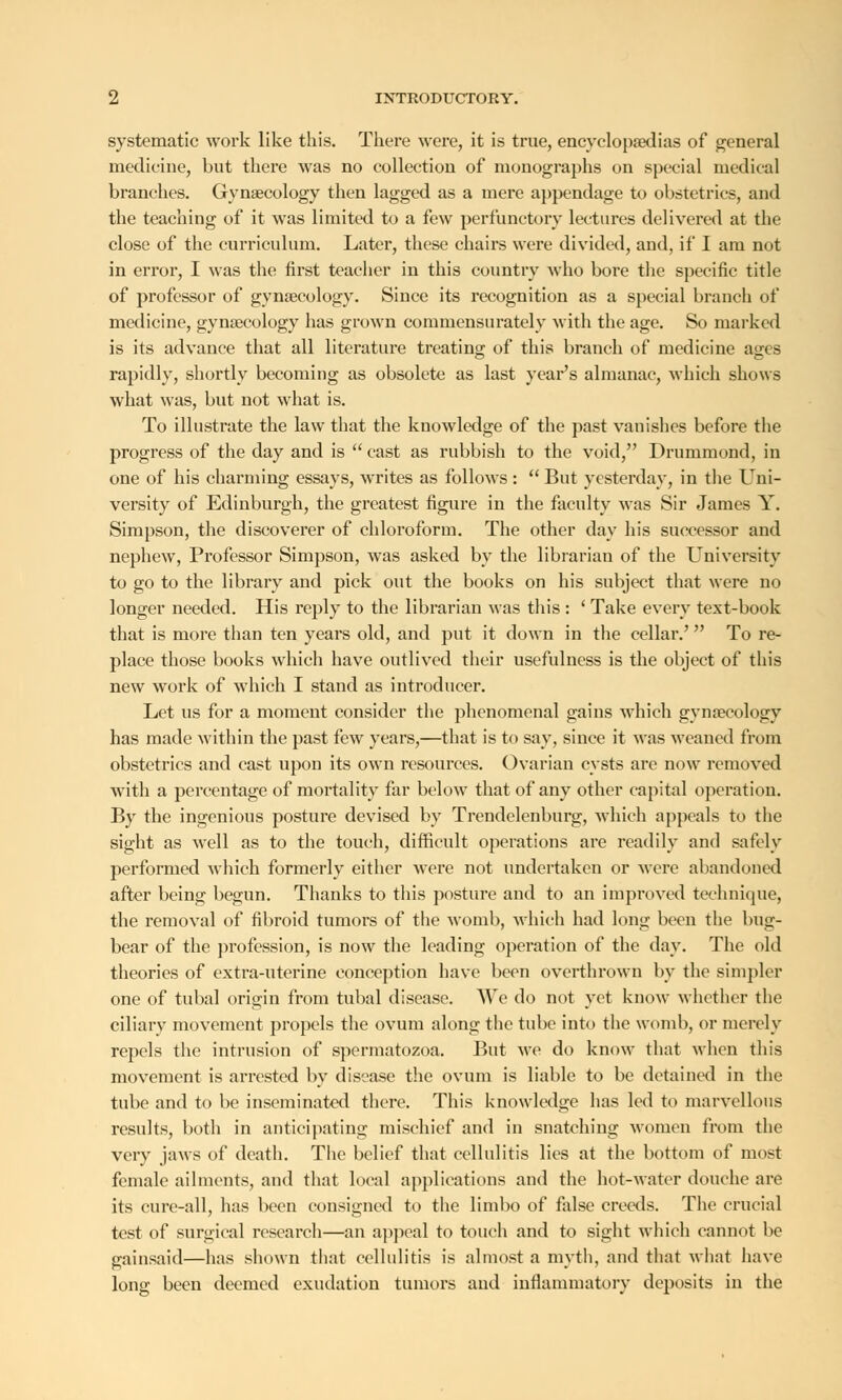 systematic work like this. There were, it is true, encyclopaedias of general medicine, but there was no collection of monographs on special medical branches. Gynaecology then lagged as a mere appendage to obstetrics, and the teaching of it was limited to a few perfunctory lectures delivered at the close of the curriculum. Later, these chairs were divided, and, if I am not in error, I was the first teacher in this country who bore the specific title of professor of gynaecology. Since its recognition as a special branch of medicine, gynaecology has grown commensurately with the age. So marked is its advance that all literature treating; of this branch of medicine a<rcs rapidly, shortly becoming as obsolete as last year's almanac, which shows what was, but not what is. To illustrate the law that the knowledge of the past vanishes before the progress of the day and is  cast as rubbish to the void, Drummond, in one of his charming essays, writes as follows :  But yesterday, in the Uni- versity of Edinburgh, the greatest figure in the faculty was Sir James Y. Simpson, the discoverer of chloroform. The other day his successor and nephew, Professor Simpson, was asked by the librarian of the University to go to the library and pick out the books on his subject that were no longer needed. His reply to the librarian was this : ' Take every text-book that is more than ten years old, and put it down in the cellar.'' To re- place those books which have outlived their usefulness is the object of this new work of which I stand as introducer. Let us for a moment consider the phenomenal gains which gynaecology has made within the past few years,—that is to say, since it was weaned from obstetrics and cast upon its own resources. Ovarian cysts are now removed with a percentage of mortality far below that of any other capital operation. By the ingenious posture devised by Trendelenburg, which appeals to the sight as well as to the touch, difficult operations are readily and safely performed which formerly either were not undertaken or were abandoned after being begun. Thanks to this posture and to an improved technique, the removal of fibroid tumors of the womb, which had long been the bug- bear of the profession, is now the leading operation of the day. The old theories of extra-uterine conception have been overthrown by the simpler one of tubal origin from tubal disease. We do not yet know whether the ciliary movement propels the ovum along the tube into the womb, or merely repels the intrusion of spermatozoa. But we do know that when this movement is arrested by disease the ovum is liable to be detained in the tube and to be inseminated there. This knowledge has led to marvellous results, both in anticipating mischief and in snatching women from the very jaws of death. The belief that cellulitis lies at the bottom of most female ailments, and that local applications and the hot-water douche are its cure-all, has been consigned to the limbo of false creeds. The crucial test of surgical research—an appeal to touch and to sight which cannot be gainsaid—has shown that cellulitis is almost a myth, and that what have long been deemed exudation tumors and inflammatory deposits in the
