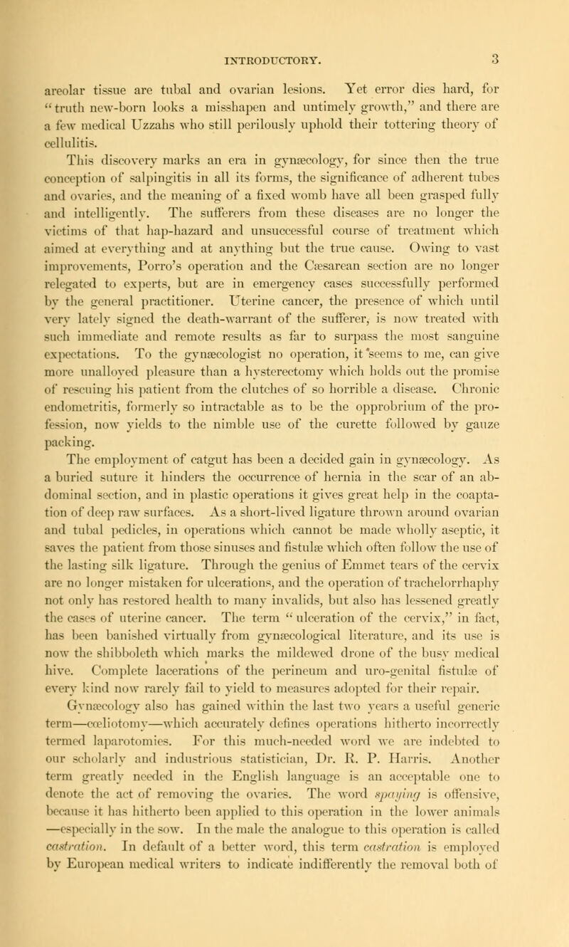 areolar tissue are tubal and ovarian lesions. Yet error dies hard, for truth new-born looks a misshapen and untimely growth, and there are a few medical Uzzahs who still perilously uphold their tottering theory of cellulitis. This discovery marks an era in gynaecology, for since then the true conception of salpingitis in all its forms, the significance of adherent tubes and ovaries, and the meaning of a fixed womb have all been grasped fully and intelligently. The sufferers from these diseases are no longer the victims of that hap-hazard and unsuccessful course of treatment which aimed at everything and at anything but the true cause. Owing to vast improvements, Porro's operation and the Cesarean section are no longer relegated to experts, but are in emergency cases successfully performed by the general practitioner. Uterine cancer, the presence of which until very lately signed the death-warrant of the sufferer,- is now treated with such immediate and remote results as far to surpass the most sanguine expectations. To the gynaecologist no operation, it'seems to me, can give more unalloyed pleasure than a hysterectomy which holds out the promise of rescuing his patient from the clutches of so horrible a disease. Chronic endometritis, formerly so intractable as to be the opprobrium of the pro- fession, now yields to the nimble use of the curette followed by gauze packing. The employment of catgut has been a decided gain in gynaecology. As a buried suture it hinders the occurrence of hernia in the scar of an ab- dominal section, and in plastic operations it gives great help in the coapta- tion of deep raw surfaces. As a short-lived ligature thrown around ovarian and tubal pedicles, in operations which cannot be made wholly aseptic, it saves the patient from those sinuses and fistuke which often follow the use of the lasting silk ligature. Through the genius of Emmet tears of the cervix are no longer mistaken for ulcerations, and the operation of trachelorrhaphy not only has restored health to many invalids, but also has lessened greatly the cases of uterine cancer. The term  ulceration of the cervix,'' in fact, has been banished virtually from gynaecological literature, and its use is now the shibboleth which marks the mildewed drone of the busy medical hive. Complete lacerations of the perineum and uro-genital fistulse of every kind now rarely fail to yield to measures adopted for their repair. Gynaecology also has gained within the last two years a useful generic term—cceliotomy—which accurately defines operations hitherto incorrectly termed laparotomies. For this much-needed word we are indebted to our scholarly and industrious statistician, Dr. Pi. P. Harris. Another term greatly needed in the English language i-* an acceptable one to denote the act of removing the ovaries. The word spaying is offensive, because it has hitherto been applied to this operation in the lower animals —especially in the sow. In the male the analogue to this operation is called castration. In default of a better word, this term castration is employed by European medical writers to indicate indifferently the removal both of