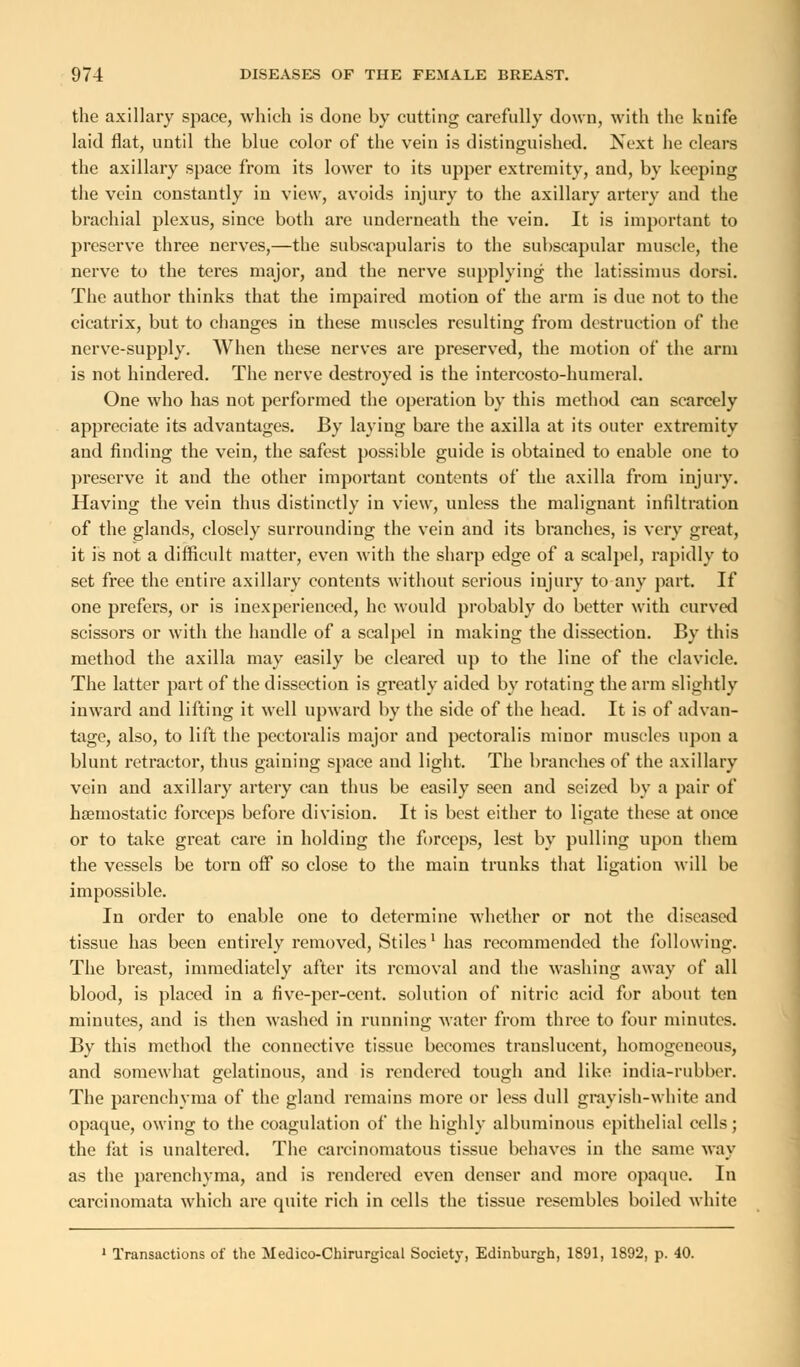the axillary space, which is done by cutting carefully down, with the knife laid flat, until the blue color of the vein is distinguished. Next he clears the axillary space from its lower to its upper extremity, and, by keeping the vein constantly in view, avoids injury to the axillary artery and the brachial plexus, since both are underneath the vein. It is important to preserve three nerves,—the subscapulars to the subscapular muscle, the nerve to the teres major, and the nerve supplying the latissimus dorsi. The author thinks that the impaired motion of the arm is due not to the cicatrix, but to changes in these muscles resulting from destruction of the nerve-supply. When these nerves are preserved, the motion of the arm is not hindered. The nerve destroyed is the intercosto-humeral. One who has not performed the operation by this method can scarcely appreciate its advantages. By laying bare the axilla at its outer extremity and finding the vein, the safest possible guide is obtained to enable one to preserve it and the other important contents of the axilla from injury. Having the vein thus distinctly in view, unless the malignant infiltration of the glands, closely surrounding the vein and its branches, is very great, it is not a difficult matter, even with the sharp edge of a scalpel, rapidly to set free the entire axillary contents without serious injury to any part. If one prefers, or is inexperienced, he would probably do better with curved scissors or with the handle of a scalpel in making the dissection. By this method the axilla may easily be cleared up to the line of the clavicle. The latter part of the dissection is greatly aided by rotating the arm slightly inward and lifting it well upward by the side of the head. It is of advan- tage, also, to lift the pectoralis major and pectoralis minor muscles upon a blunt retractor, thus gaining space and light. The branches of the axillary vein and axillary artery can thus be easily seen and seized by a pair of haemostatic forceps before division. It is best either to ligate these at once or to take great care in holding the forceps, lest by pulling upon them the vessels be torn off so close to the main trunks that ligation will be impossible. In order to enable one to determine whether or not the diseased tissue has been entirely removed, Stiles1 has recommended the following. The breast, immediately after its removal and the washing away of all blood, is placed in a five-per-cent. solution of nitric acid for about ten minutes, and is then washed in running water from three to four minutes. By this method the connective tissue becomes translucent, homogeneous, and somewhat gelatinous, and is rendered tough and like india-rubber. The parenchyma of the gland remains more or less dull grayish-white and opaque, owing to the coagulation of the highly albuminous epithelial cells; the fat is unaltered. The carcinomatous tissue behaves in the same way as the parenchyma, and is rendered even denser and more opaque. In carcinomata which are quite rich in cells the tissue resembles boiled white 1 Transactions of the Medico-Chirurgical Society, Edinburgh, 1891, 1892, p. 40.