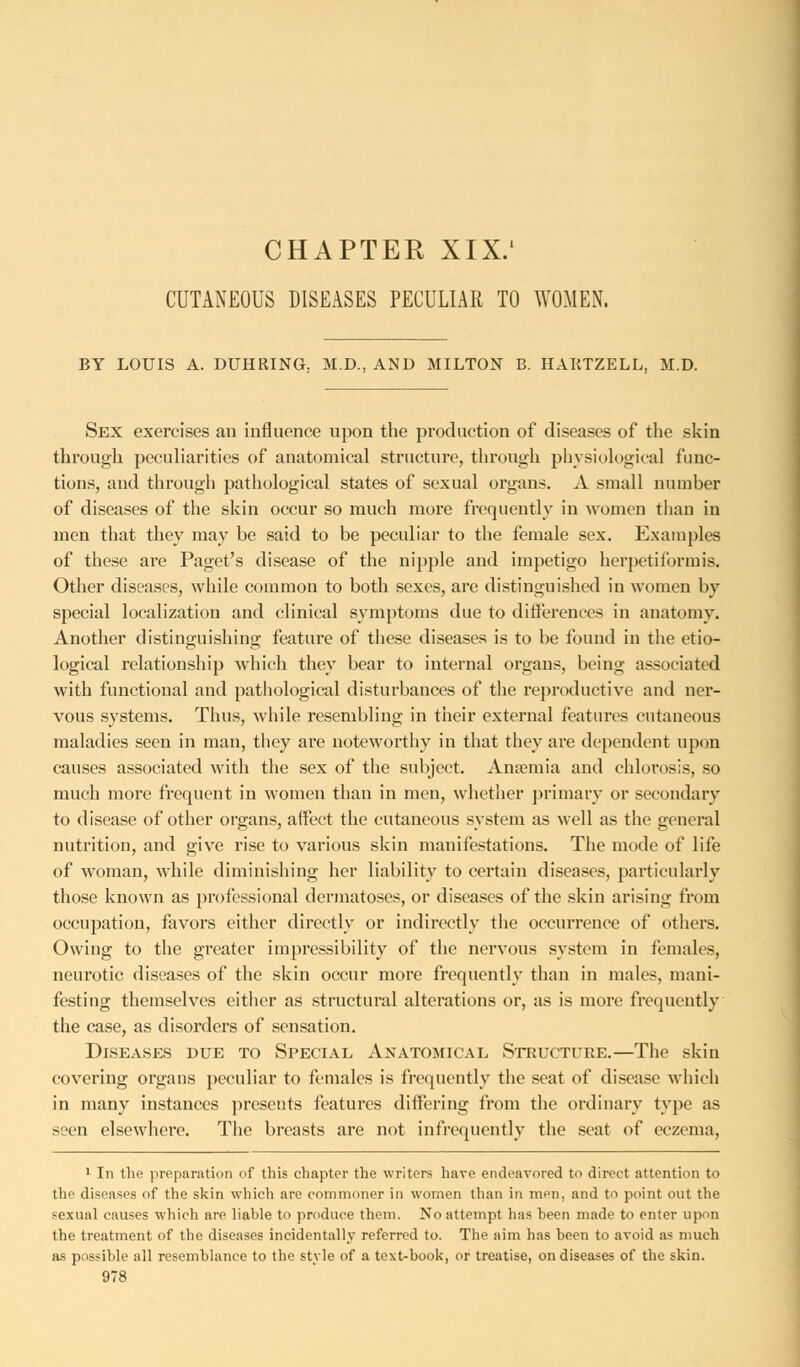 CHAPTER XIX.' CUTANEOUS DISEASES PECULIAR TO WOMEN. BY LOUIS A. DUHRING. M.D., AND MILTON B. HAKTZELL, M.D. Sex exercises an influence upon the production of diseases of the skin through peculiarities of anatomical structure, through physiological func- tions, and through pathological states of sexual organs. A small number of diseases of the skin occur so much more frequently in women than in men that they may be said to be peculiar to the female sex. Examples of these are Paget's disease of the nipple and impetigo herpetiformis. Other diseases, while common to both sexes, are distinguished in women by special localization and clinical symptoms due to differences in anatomy. Another distinguishing feature of these diseases is to be found in the etio- logical relationship which they bear to internal organs, being associated with functional and pathological disturbances of the reproductive and ner- vous systems. Tims, while resembling in their external features cutaneous maladies seen in man, they are noteworthy in that they are dependent upon causes associated with the sex of the subject. Anaemia and chlorosis, so much more frequent in women than in men, whether primary or secondary to disease of other organs, affect the cutaneous system as well as the general nutrition, and give rise to various skin manifestations. The mode of life of woman, while diminishing her liability to certain diseases, particularly those known as professional dermatoses, or diseases of the skin arising from occupation, favors either directly or indirectly the occurrence of others. Owing to the greater impressibility of the nervous system in females, neurotic diseases of the skin occur more frequently than in males, mani- festing themselves either as structural alterations or, as is more frequently the case, as disorders of sensation. Diseases due to Special Anatomical Structure.—The skin covering organs peculiar to females is frequently the seat of disease which in many instances presents features differing from the ordinary type as seen elsewhere. The breasts are not infrequently the seat of eczema, 1 In the preparation <>f this chapter the writers have endeavored to direct attention to the diseases of the skin which are commoner in women than in men, and to point out the sexual causes which are liable to produce them. No attempt has been made to enter upon the treatment of the diseases incidentally referred to. The aim has been to avoid as much as possible all resemblance to the style of a text-book, or treatise, on diseases of the skin.