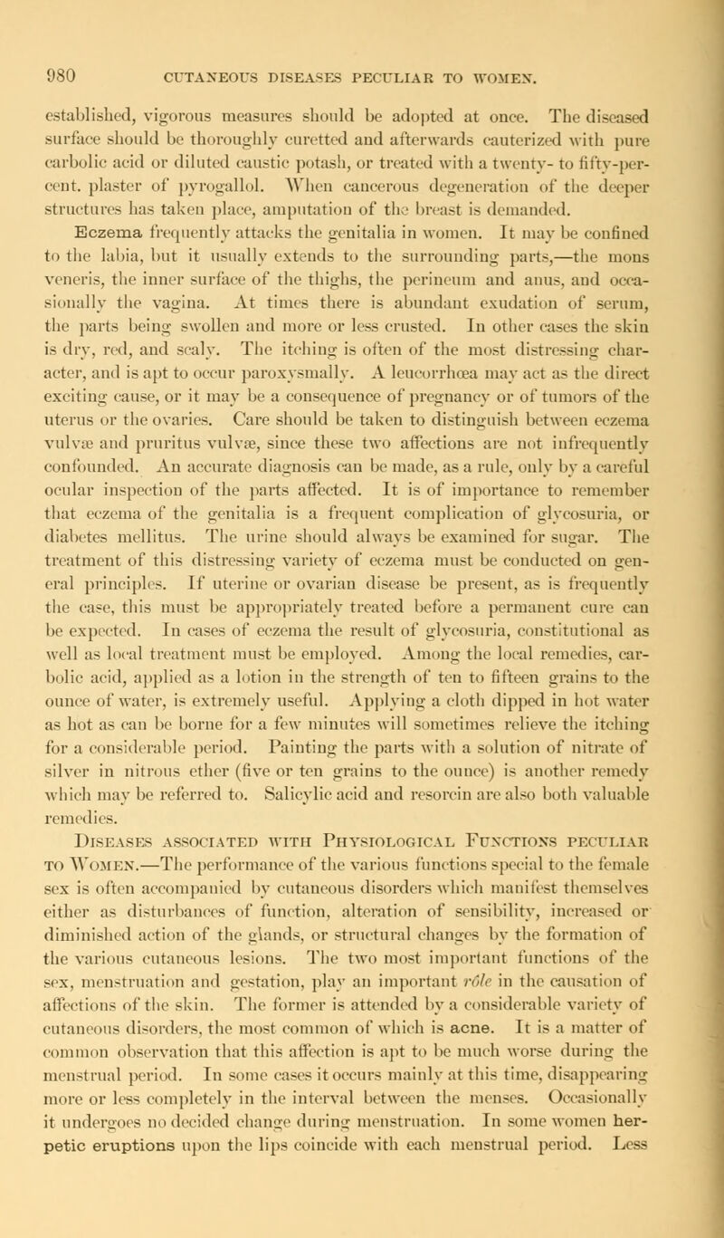 established, vigorous measures should be adopted at once. The diseased surface should be thoroughly curetted aud afterwards cauterized with pure carbolic acid or diluted caustic potash, or treated with a twenty- to fifty-per- cent, plaster of pyrogallol. When cancerous degeneration of the deeper structures has taken place, amputation of the In-east is demanded. Eczema frequently attacks the genitalia in women. It may be confined to the labia, but it usually extends to the surrounding parts,—the mons veneris, the inner surface of the thighs, the perineum and anus, aud occa- sionally the vagina. At times there is abundant exudation of serum, the parts being swollen and more or less crusted. In other cases the skin is dry, red, and scaly. The itching is often of the most distressing char- acter, and is apt to occur paroxysmally. A leucorrhcea may act as the direct exciting cause, or it may be a consequence of pregnancy or of tumors of the uterus or the ovaries. Care should be taken to distinguish between eczema vulvae and pruritus vulva?, since these two affections are not infrequently confounded. An accurate diagnosis can be made, as a rule, only by a careful ocular inspection of the parts affected. It is of importance to remember that eczema of the genitalia is a frequent complication of glycosuria, or diabetes mellitus. The urine should always be examined for sugar. The treatment of this distressing variety of eczema must be conducted on gen- eral principles. If uterine or ovarian disease be present, as is frequently the case, this must be appropriately treated before a permanent cure can be expected. In cases of eczema the result of glycosuria, constitutional as well as local treatment must be employed. Among the local remedies, car- bolic acid, applied as a lotion in the strength of ten to fifteen grains to the ounce of water, is extremely useful. Applying a cloth dipped in hot water as hot as can be borne for a few minutes will sometimes relieve the itching for a considerable period. Painting the parts with a solution of nitrate of silver in nitrous ether (five or ten grains to the ounce) is another remedy which may be referred to. Salicylic acid and resorcin are also both valuable remedies. Diseases associated with Physiological Functions peculiar to WOMEN.—The performance of the various functions special to the female sex is often accompanied by cutaneous disorders which manifest themselves either as disturbances of function, alteration of sensibility, increased or diminished action of the glands, or structural changes by the formation of the various cutaneous lesions. The two most important functions of the sex. menstruation and gestation, play an important role in the causation of affections of the skin. The former is attended by a considerable variety of cutaneous disorders, the most common of which is acne. It is a matter of common observation that this affection is apt to be much worse during the menstrual period. In some cases it occurs mainly at this time, disappearing more or less completely in the interval between the menses. Occasionally it undergoes no decided change during menstruation. In some women her- petic eruptions upon the lips coincide with each menstrual period. Less