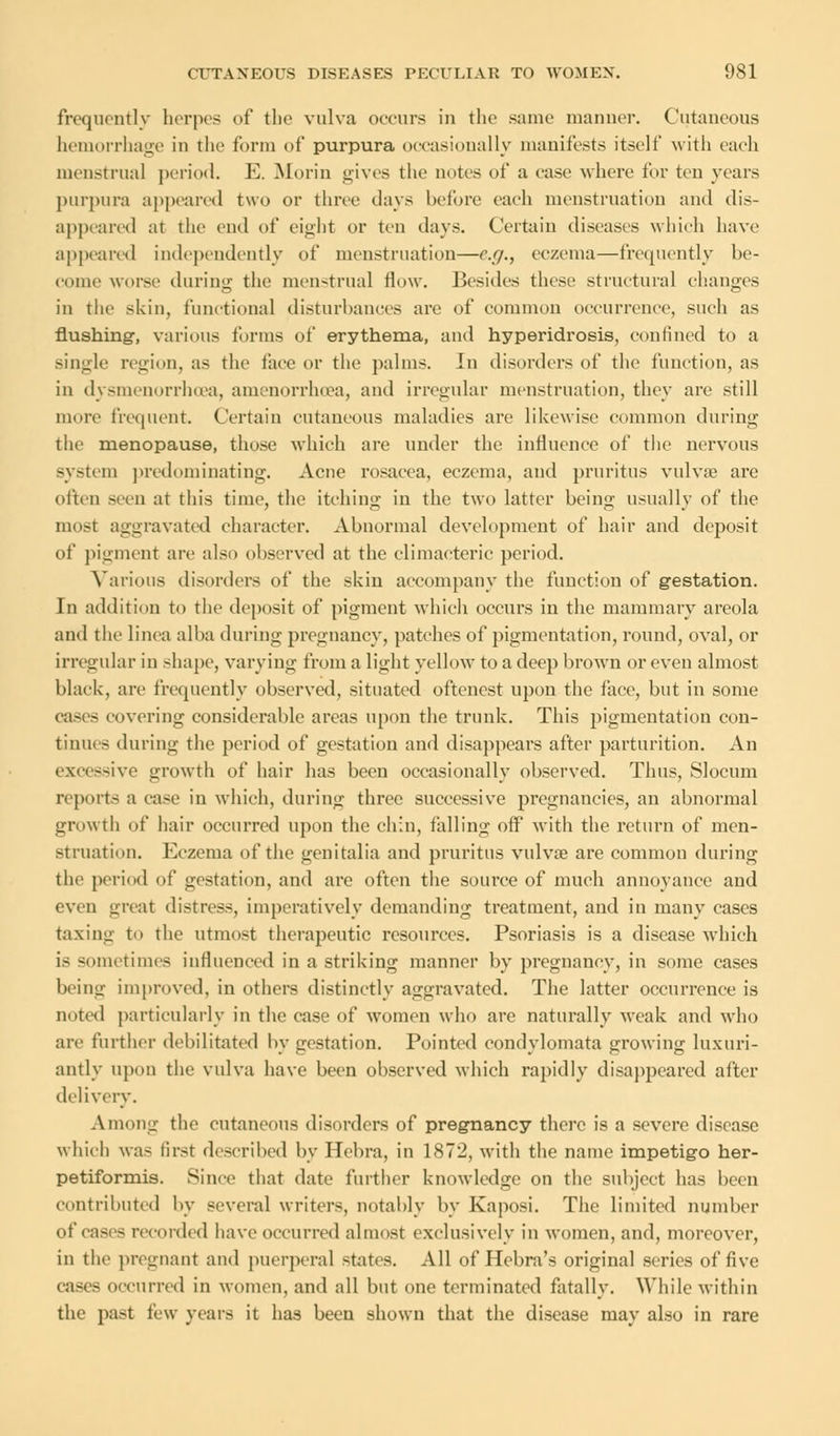 frequently herpes of the vulva occurs in the same manner. Cutaneous hemorrhage in the form of purpura occasionally manifests itself with each menstrual period. E. Morin gives the notes of a case where for ten years purpura appeared two or thru' days before each menstruation and dis- appeared at the end of eight or ten days. Certain diseases which have appeared independently of menstruation—e.g., eczema—frequently be- come worse during the menstrual How. Besides these structural changes in the skin, functional disturbances arc of common occurrence, such as flushing, various forms of erythema, and hyparidrosis, confined to a single region, as the face or the palms. In disorders of the function, as in dysmenorrhea, amenorrhcea, and irregular menstruation, they are still more frequent Certain cutaneous maladies are likewise common during the menopause, those which are under the influence of the nervous system predominating. Acne rosacea, eczema, and pruritus vulvae are often seen at this time, the itching in the two latter being usually of the most aggravated character. Abnormal development of hair and deposit of pigment are also observed at the climacteric period. Various disorders of the skin accompany the function of gestation. In addition to the deposit of pigment which occurs in the mammary areola and the linea alba during pregnancy, patches of pigmentation, round, oval, or irregular in shape, varying from a light yellow to a deep brown or even almost black, are frequently observed, situated oftenest upon the face, but in some cases covering considerable areas upon the trunk. This pigmentation con- tinues during the period of gestation and disappears after parturition. An excessive growth of hair has been occasionally observed. Thus, Slocum reports a case in which, during three successive pregnancies, an abnormal growth of hair occurred upon the chin, falling off with the return of men- struation. Eczema of the genitalia and pruritus vulva? are common during the period of gestation, and are often the source of much annoyance and even great distress, imperatively demanding treatment, and in many cases taxing to the utmost therapeutic resources. Psoriasis is a disease which is sometimes influenced in a striking manner by pregnancy, in some cases 1»' iiill improved, in others distinctly aggravated. The latter occurrence is noted particularly in the case of women who are naturally weak and who arc further debilitated by gestation. Pointed condylomata growing luxuri- antly upon the vulva have been observed which rapidly disappeared after delivery. Among the cutaneous disorders of pregnancy there is a severe disease which was first described by Hebra, in 1872, with the name impetigo her- petiformis. Since that date further knowledge on the subject has been contributed by several writers, notably by Kaposi. The limited number of cases recorded have occurred almost exclusively in women, and, moreover, in the pregnant and puerperal states. All of Hebra's original series of five cases occurred in women, and all but one terminated fatally. While within the past t'vw years it has been shown that the disease may also in rare