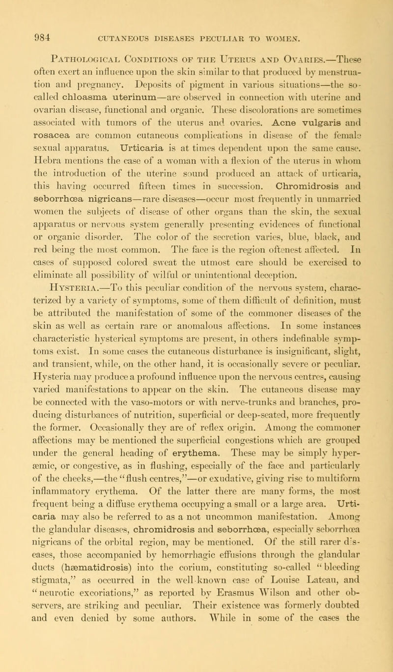 Pathological Conditions of the Uteris and Ovaries.—These often exert an influence upon the skin similar to that produced by menstrua- tion and pregnancy. Deposits of pigment in various situations—the so- called chloasma uterinum—are observed in connection with uterine and ovarian disease, functional and organic. These discolorations are sometimes associated with tumors of the uterus and ovaries. Acne vulgaris and rosacea are common cutaneous complications in disease of the female sexual apparatus. Urticaria is at times dependent upon the same cause. Hebra mentions the case of a woman with a flexion of the uterus in whom the introduction of the uterine sound produced an attack of urticaria, this having occurred fifteen times in succession. Chromidrosis and seborrhcea nigricans—rare diseases—occur most frequently in unmarried women the subjects of disease of other organs than the skin, the sexual apparatus or nervous system generally presenting evidences of functional or organic disorder. The color of the secretion varies, blue, black, and red being the most common. The face is the region oftenest affected. In cases of supposed colored sweat the utmost care should be exercised to eliminate all possibility of wilful or unintentional deception. Hysteria.—To this peculiar condition of the nervous system, charac- terized by a variety of symptoms, some of them difficult of definition, must be attributed the manifestation of some of the commoner diseases of the skin as well as certain rare or anomalous affections. In some instances characteristic hysterical symptoms are present, in others indefinable symp- toms exist. In some cases the cutaneous disturbance is insignificant, slight, and transient, while, on the other hand, it is occasionally severe or peculiar. Hysteria may produce a profound influence upon the nervous centres, causing varied manifestations to appear on the skin. The cutaneous disease may be connected with the vaso-motors or with nerve-trunks and branches, pro- ducing disturbances of nutrition, superficial or deep-seated, more frequently the former. Occasionally they are of reflex origin. Among the commoner affections may be mentioned the superficial congestions which are grouped under the general heading of erythema. These may be simply hyper- semic, or congestive, as in flushing, especially of the face and particularly of the cheeks,—the flush centres,—or exudative, giving rise to multiform inflammatory erythema. Of the latter there are many forms, the most frequent being a diffuse erythema occupying a small or a large area. Urti- caria may also be referred to as a not uncommon manifestation. Among the glandular diseases, chromidrosis and seborrhcea, especially seborrhcea nigricans of the orbital region, may be mentioned. Of the still rarer dis- eases, those accompanied by hemorrhagic effusions through the glandular ducts (hsematidrosis) into the corium, constituting so-called  bleeding stigmata, as occurred in the well known case of Louise Lateau, and  neurotic excoriations, as reported by Erasmus AVilson and other ob- servers, are striking and peculiar. Their existence was formerly doubted and even denied bv some authors. While in some of the cases the