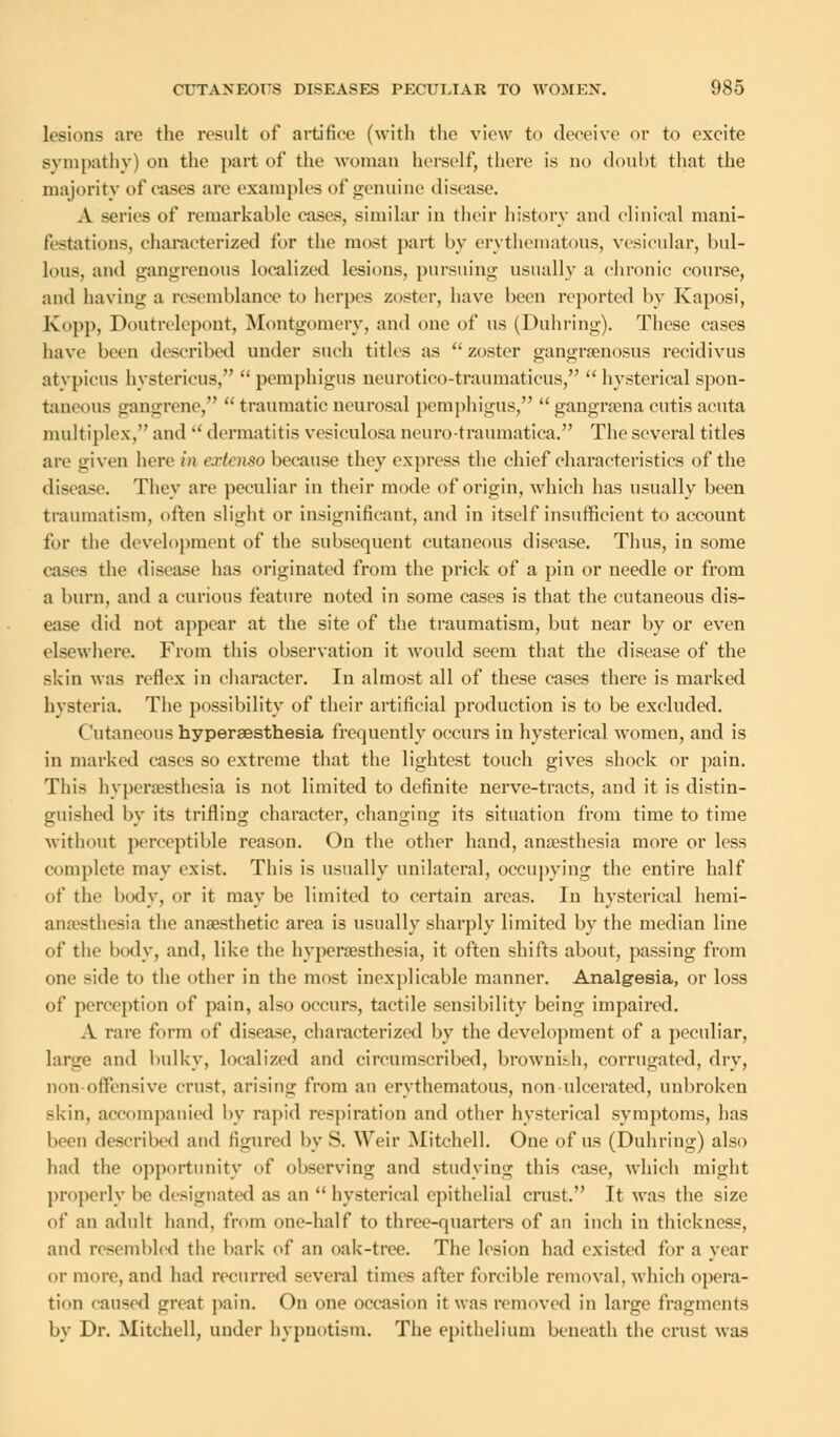 lesions are the result of artifice (with the view to deceive or to excite sympathy) on the part of the woman herself, there is no doubt that the majority of cases are examples of genuine disease. A series of remarkable cases, similar in their history and clinical mani- festations, characterized for the most part by erythematous, vesicular, bul- lous, and gangrenous localized lesions, pursuing usually a chronic course, and having a resemblance to herpes zoster, have been reported by Kaposi, Kopp, Doutrelepont, Montgomery, and one of us (Duhring). These cases have been described under such titles as zoster gangrsenosus recidivus atypicus hystericus,  pemphigus neurotieo-traumaticus,  hysterical spon- taneous gangrene,  traumatic neurosal pemphigus,  gangraena cutis acuta multiplex/' and  dermatitis vesiculosa ncuro-traumatiea. The several titles are given here in extenso because they express the chief characteristics of the disease. They are peculiar in their mode of origin, which has usually been traumatism, often slight or insignificant, and in itself insufficient to account for the development of the subsequent cutaneous disease. Thus, in some cases the disease has originated from the prick of a pin or needle or from a burn, and a curious feature noted in some cases is that the cutaneous dis- ease did not appear at the site of the traumatism, but near by or even elsewhere. From this observation it would seem that the disease of the skin was reflex in character. In almost all of these cases there is marked hysteria. The possibility of their artificial production is to be excluded. ('utaneous hyperaesthesia frequently occurs in hysterical women, and is in marked cases so extreme that the lightest touch gives shock or pain. This hyperesthesia is not limited to definite nerve-tracts, and it is distin- guished by its trifling character, changing its situation from time to time without perceptible reason. On the other hand, anaesthesia more or less complete may exist. This is usually unilateral, occupying the entire half of the body, or it may be limited to certain areas. In hysterical hemi- anesthesia the anaesthetic area is usually sharply limited by the median line of the body, and, like the hyperesthesia, it often shifts about, passing from one side to the other in the most inexplicable manner. Analgesia, or loss of perception of pain, also occurs, tactile sensibility being impaired. A rare form of disease, characterized by the development of a peculiar, large and bulky, localized and circumscribed, brownkh, corrugated, dry, non-offensive crust, arising from an erythematous, non ulcerated, unbroken skin, accompanied by rapid respiration and other hysterical symptoms, has been described and figured by S. Weir Mitchell. One of us (Duhring) also had the opportunity of observing and studying this case, which might properly be designated as an  hysterical epithelial crust, It was the size of an adult hand, from one-half to three-quarters of an inch in thickness, and resembled the bark of an oak-tree. The lesion had existed for a year or more, and had recurred several times after forcible removal, which opera- tion caused great pain. On one occasion it was removed in large fragments by Dr. Mitchell, under hypnotism. The epithelium beneath the crust was