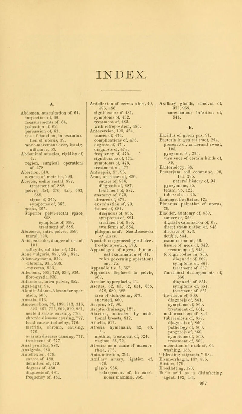 INDEX. Abdomen, auscultation of, 64. inspection of, 00. measurements of, 64. palpation of, 62. peranssion of, 63. use of band on, in examina- tion of uterus, 39. wa\ e-movement over, its sig- nificance, 6:5. Abdominal muscles, rigidity of, 12. region, surgical operations of, : Abortion, 313. a oause of metritis, 296. Abscess, ischiorectal, S87. treatment of, 888. pelvic 354, 376, 45:!, 683, Cs'.l. signs of, 365. symptoms of, 363. psoas, 367. superior pelri-reotal space, 888. symptoms of, 888. treatment of, S88. Abscesses, intra pelvic, 689. mural, 725. Acid, carbolic, danger of use of, 101. vlie, solution of, 134. Acne vulgaris, 980, 981, 9S4. Adcno-cystoma, 9L.». ■fibroma, 933, 938. -myxoma, 933. Adenoma, 589, 728, 933, 936. fibre-cystic, 930. Adhesions, intra-pelvic, 652. Agar-agar, S t. A1 ■ 111i•'- -Aibuns- Alexander oper- ation, 506. Amaiia, 913. Amenorrho.i, 79, 199, 313, 316, 39 1, 661, 775, 802,919, 981. acute diseases oaasing, 770. chronic diseases oaasing, 777. local causes inducing. 770. metritis, chronic, oaasing, 770. ovarian diseases cansii treatment of, 7i 7. Anal prnr _-<-l:l, 985, Anteflexion, 179. causes of, iv. definition of, 17'.'. degrees of, 480. diagnosis of, 4^ I. frequency of, 4-> 1. Anteflexion of cervix uteri, 40, 185, ISO. significance of, 4sl. symptoms of, 1*2. treatment of, 482. with retroposition, 486. Antcvcrsion, 195, 471. causes of, 474. complications of, 476. degrees of. 4 74. diagnosis of. 475. frequency of, 4 75. significance of, 475. symptoms of. 475. treatment of. 177. Antisepsis, 87, 96. Anus, abscesses of, 8S6. causes of, sSfi. diagnosis of, 887. treatment of, 887. anatomy of, 879. diseases of, 879. examination of, 70. fissure of, 884. diagnosis of, 885. symptoms of, 88 1. treatment of, 885, two forms of, 884. phlegmons of. See Abscesses of Anus. Apostoli on gynaecological elec- tro-therapeutics, 198. Appendages of uterus, biman- ual examination of, 41. rules governing operations on, 375. Appendicitis, 5, 30. Appendix displaced in pelvis, 369. Areolar hyperplasia, II. Ascites, 62, 03, S2, 651, 665, 07S, 0s0, 688. area of dulness in, 679. encysted, 660. Asepsis, 87, 96. Aseptic drainage, 127. Atavism, indicated by addi- tional breasts, 912. Athelia, 912. Atresia hvmonalis, 42, 43, 0 1. urethrao, treatment of, 824. \ aginSB, 66, 79. Atresias as a cause of amenor- rhea, 7 70. Auto-infection, 294. Axillary artery, ligation of, 970. glands, 956. enlargement of, in carci- noma mammas, 956. Axillary glands, removal of, 957, 968. sarcomatous infection of, 944. Bacillus of green pas, 91. Bacteria in genital tract, 294. presence of, in normal sweat. 105. pyogenic, 91, 295. virulence of certain kinds of, Ml. Bacteriology, 88. Bacterium coli commune, 90, 141. I'll.), natural history of, 94. pyocyaneus, 95. tetani, 95, 122. tuberculosis, 95. Bandage, Scultetus, 125. Bimanual palpation of uterus, 39. Bladder, anatomy of, 839. cancel' of, 366. digital examination of, 68. direct examination of, 845. diseases of, 823. double, 844. examination of, 66. fissure of neck of, 842. treatment of, 843. foreign bodies in, S06. diagnosis of. 867. symptoms of, sr,7. treatment of, S07. functional derangements of, 850. diagnosis of, 851. symptoms of, 851. treatment of, 851. Inversion of, S00. diagnosis of, 801. symptoms of, S60. treatment of, S61. malformations of, 841. tuberculosis of, 859. diagnosis of, 860. pathology of, 860. prognosis of, 860, symptoms of, 860. treatment of, 800. ulceration of neck of, 84. washing. 138. Bleeding stigmata. 984. Blennorrhagia, 187, Blisters, 179. Bloodletting, 180. Boric acid as a disinfecting agent, 102, 134.