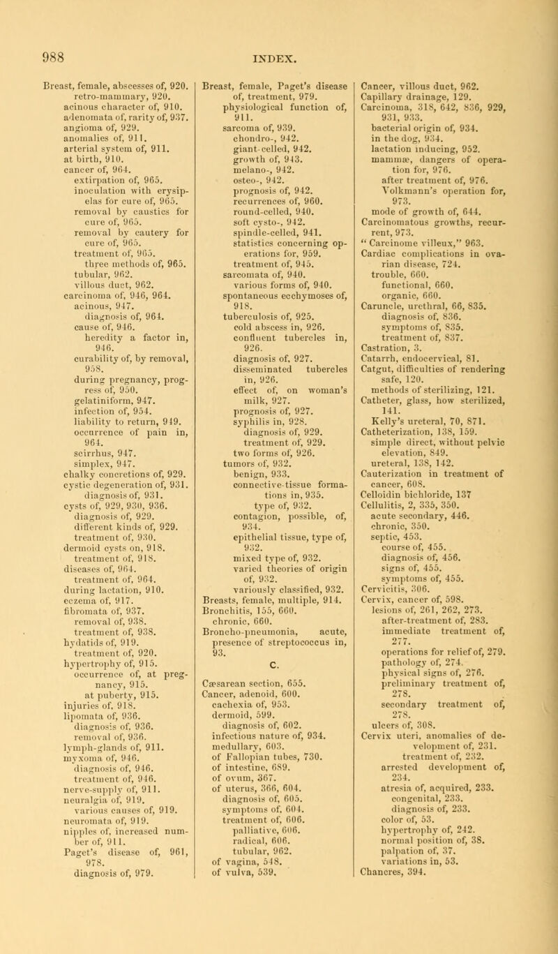 Breast, female, abscesses of, 920. retro-mammary, 920. acinous character of, 910. adenomata of, rarity of, 937. angioma of, 929. anomalies of, 911. arterial system of, 911. at birth, 910. cancer of, 96 1. extirpation of, 965. inoculation with erysip- elas for cure of, 965. removal by caustics for cure of, 965. removal by cautery for cure of, 965. treatment of, 91').). three methods of, 965. tubular, 962. villous duct, 962. carcinoma of, 940, 964. acinous, 947. diagnosis of, 964. cause of, 940. heredity a factor in, 940. curability of, by removal, 958. during pregnancy, prog- ress of, 950. gelatiniform, 947. infection of, 954. liability to return, 949. occurrence of pain in, 964. scirrhus, 947. simplex, 947. chalky concretions of, 929. cystic degeneration of, 931. diagnosis of, 931. cysts of, 929, 93d. 936. diagnosis of, 929. different kinds of, 929. treatment of, 930. dermoid cysts on, 918. treatment of, 9IS. diseases of, 904. treatment of. 904. during lactation, 910. eczema of, 917. fibromata of, 93,7. removal of, 938. treatment of, 93S. hydatids of, 919. treatment of, 920. hypertrophy of, 915. occurrence of, at preg- nancy, 915. at puberty, 915. injuries of. 918. lipomata of, 936. diagnosis of. 936. removal of, 030. lymph-glands of, 911. myxoma of. o 10. diagnosis of, 940. treatment of, 9 10. nerve-supply of, 911. neuralgia of, 010. various causes of, 919. neuromata of, 919. nipples of. increased num- ber of, oil. Paget's disease of, 961, 978. diagnosis of, 979. Breast, female, Paget's disease of, treatment, 979. physiological function of, 911. sarcoma of, 939. chondro-, 942. giant-celled, 942. growth of, 943. melano-, 942. osteo-, 942. prognosis of, 942. recurrences of, 960. round-celled, 940. soft cysto-, 942. spindle-celled, 941. statistics concerning op- erations for, 959. treatment of, 945. sarcomata of, 940. various forms of, 940. spontaneous ecchymoses of, 918. tuberculosis of, 925. cold abscess in, 926. confluent tubercles in, 926. diagnosis of, 927. disseminated tubercles in, 920. effect of, on woman's milk. 927. prognosis of, 927. syphilis in, 928. diagnosis of, 929. treatment of, 929. two forms of, 926. tumors of, 932. benign, 933. connective-tissue forma- tions in, 935. type of, 932. contagion, possible, of, 934. epithelial tissue, type of, 932. mixed type of, 932. varied theories of origin of, 932. variously classified, 932. Breasts, female, multiple, 914. Bronchitis, 155, GOO. chronic. 060. Broncho-pneumonia, acute, presence of streptococcus in, 93. Caesarean section, 655. Cancer, adenoid, 600. cachexia of, 953. dermoid, 599. diagnosis of, 002. infectious nature of, 934. medullary, 603. of Fallopian tubes, 730. of intestine, 0S9. of ovum, 307. of uterus, 300, 604. diagnosis of, 005. symptoms of. 604. treatment of, 1)00. palliative, 606. radical, 006. tubular, 962. of vagina, 518. of vulva, 539. Cancer, villous duct, 962. Capillary drainage, 129. Carcinoma, 318, 642, 830, 929, 931, 933. bacterial origin of, 934. in the dog, o:.4. lactation inducing, 952. mamma?, dangers of opera- tion for, 970. after treatment of, 970. Volkmann's operation for, 973. mode of growth of, 044. Carcinomatous growths, recur- rent, 973.  Carcinome villeux, 963. Cardiac complications in ova- rian disease, 724. trouble, 660. functional, 000. organic, 660. Caruncle, urethral, 66, S35. diagnosis of, 836. symptoms of, 835. treatment of, 837. Castration, 3. Catarrh, endocervical, 81. Catgut, difficulties of rendering safe, 120. methods of sterilizing, 121. Catheter, glass, how sterilized, 141. Kelly's ureteral, 70, 871. Catheterization, 138, 159. simple direct, without pelvic elevation, 849. ureteral, 138, 142. Cauterization in treatment of cancer, 608. Celloidin bichloride, 137 Cellulitis, 2, 335, 350. acute secondary, 446. chronic, 350. septic, 453. course of, 455. diagnosis of, 456. signs of. 455. symptoms of, 455. Cervicitis. 306. Cervix, cancer of, 59S. lesions of, 261, 262, 273. after-treatment of. 283. immediate treatment of, 27 7. operations for relief of, 279. pathology of, 274, physical signs of, 276. preliminary treatment of, 278. secondary treatment of, 278. ulcers of. 308. Cervix uteri, anomalies of de- velopment of, 231. treatment of, 232. arrested development of, 234. atresia of. acquired, 233. congenital, 233. diagnosis of, 233. color of, 53. hypertrophy of, 242. normal position of, 38. palpation of, 37. variations in, 53. Chancres, 394.