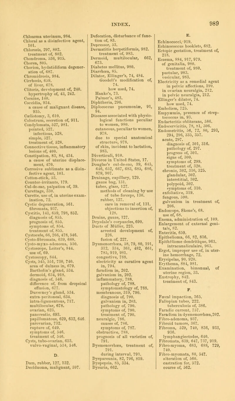 Chloasma uterinum, 984. Chloral as a disinfective agent, 101. Chlorosis. 21)7, S02. treatment of, 802. Chondroma, 530, 935. Chorea, Chorion, hydatidiform degener- ation of, 687. Chromidrosis, 984. Cirrhosis, 659. of liver, 578. Clitoris, development of, 240. hypertrophy of, 43, 242. Cocaine, 140. idia, 934. a cause of malignant disease, 935. Celiotomy, 3, 610. Colostrum, Beoretion of, 911. Condj tomata, 527, 981. pointed, 527. infectious, 528. simple, 527. treatment of, 528. Connective tissue, inflammatory lesions of, 400. Constipation, 83, 84, 434. a cause of uterine displace- ment, 470. Corrosive sublimate as a disin- fective agent, lol. Cotton-stick, 53. Counter-irritants, 179. Cul-de-sac. puliation of, 39. Curettage, 330. Curette, use of, in uterine exam- ination, 72. Cystic defeneration, 561. fibromata, 937. Cystitis, 141. 069, 79S, 852. diagnosis of, 855. prognosis of, 855. symptoms of. 854. treatment of. 865. Cystooele, 66, 266, 478,546. Cysto-nbromata, 639, I Cysto-myxo-adenoma, 550. Cystoscope, Letter's, 8 11. use of, 69. . 844. Cysts, 545, 551, 730, 740. area of dulness in, 079. Bartholin's gland, 534. dermoid, 634, 918. diagnosis of, 546. difference of. from dropsical effusion, 077. Duverney's gland, 534. extra peritoneal, 034, intraligamentous, 717. multilocular, 678. ovarian, 6 pancreatic, 693. papillomatous, 629, 632, 646. parovarian, 732. rupture of, 649. symptoms of, 540. treatment of, 546. Cysts, tubo-ovarian, 633. vulvo-vaginal, 534, 5J6. Dam, rubber, 127, 132. Deciduoma, malignant, 597. Defecation, disturbance of func- tion Of, 83. Depressor, 53. Dermatitis herpetiformis, 982. treatment of, 983. Dermoid, multilocular, 662, 673. Diabetes mellitus, 9S0. Diarrhoea. 85. Dilator. Kllinger's. 74, 4S4. Goodell's modification of, 74. how used, 74. Hanks's, 73. Palmer's, 483. Diphtheria, 296. Diplococcus pneumonias, 91, 94. Diseases associated with physio- logical functions peculiar to women, 980. cutaneous, peculiar to women, 978. due to special anatomical structure. 978, of skin, incident to lactation, 983. Diverticuli, 910. Divorce in United States, 17. Douglas's cul-de-sac, 39, 645, 646, 052, 007, 083, GS5, 086, 879, 907. Drainage, capillary, 129. gauze bag, 131. tubes, glass, 127. methods of cleaning by use of tube-forceps, 130. rubber, 127. care in removal of, 131. objections to insertion of, 'l 28. Drains, gauze, 127. Drysdale's corpuscles, 690. Ducts of Miiller, 223. arrested development of, 226. fusion of. 227. Dysmenorrhoea, 58, 79, 80, 191, 312, 334, 361, 482, 661, 785, 919, 981. congestive, 788. electricity as curative agent in, 794. faradism in, 202. galvanism in, 202. inflammatory, 788. pathology of, 788. symptomatology of, 788. membranous, 319, 790. diagnosis of, 790. galvanism in, 203. pathology of, 790. symptoms of, 790. treatment of, 790. neuralgic, 786. causes of, 786. symptoms of, 787. obstructive. 7. prognosis of all varieties of, 791. Dysmenorrhoea, treatment of, 791. during interval, 793. Dysparcunia, 82, 796, 819. Dyspepsia, 85, 334. Dysuria, 662. Echinoeocci, 919. Echinococcus booklets, 6S2. Ectopic gestation, treatment of, 218. Eczema, 884. ■» 17. 979. of genitalia. 980. treatment of, 980. pustular, 98:'.. \ esicular, 983. Electricity as a remedial agent in pelvic affections, 199. in ovarian neuralgia, 212. in pelvic neuralgia, 212. Ellinger's dilator, 74. how used. 74. Embolism, 725. Empysmia, presence of strep- tococcus in, 93. Endarteritis obliterans, 586. Endocervioitis, 78, 81, 306. Endometritis, 56, 72, 80, 293, 294, 296, 335, 357. acute, 297. diagnosis of, 301, 316. pathology of, 297. progress of, 301. signs of, 300. symptoms of. 299. treatment of, 320. chronic, 302, 310, 325. glandular, 302. interstitial, 302. polypoid, 302. symptoms of, 310. exfoliative, 319. fungous, 590. galvanism in treatment of, 206. Endoscope, Skene's, 68. use of, 68. Enema, administration of, 109. Enlargement of external geni- tals, 82. Enteritis, 659. Epithelioma, 66, 82, 836. Epitheliome dendritique, 963. intracanaliculaire, 903. Ergot, improper use of, in uter- ine hemorrhage, 72. Erysipelas, 90. 920. Erythema, 881, 981. Examination, bimanual, of uterine region, 33. Exstrophy, 842. treatment of, S43. Faecal impaction, 365. Fallopian tubes, 222. tuberculosis of, 386. Faradic current, 757. Fara lism in dysmenorrhoea,202. Fibro-adenoma, 937. Fibroid tumors, 367. Fibroma, 529, 740, 836, 933, 936. lymphangiectodes, 640. Fibromata, 039, 047, 737, 919. Fibro-myoma, 683, 688, 729, 740. Fibro-myomata, SO, 547. alteration of, 560. castration for, 572. course of, 562.