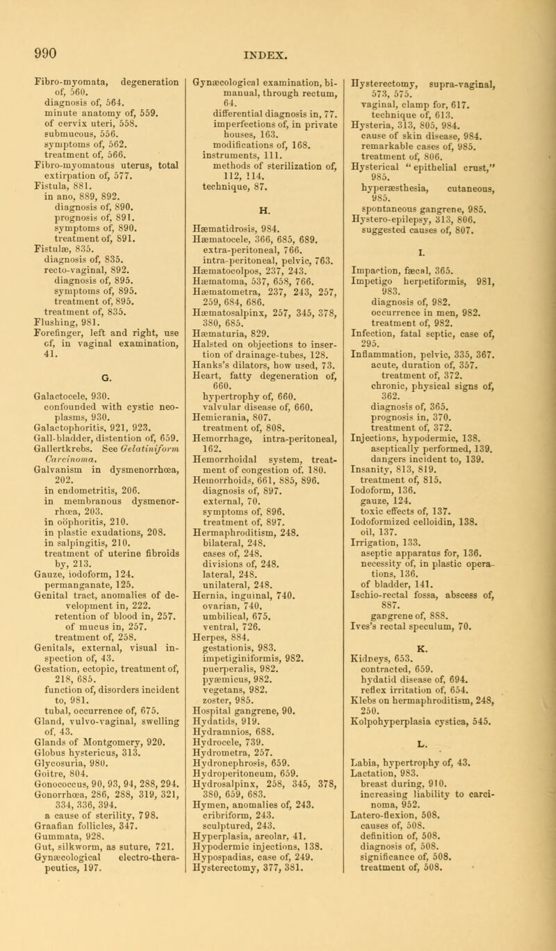 Fibro-myomata, degeneration of, 5611. diagnosis of, 564. minute anatomy of, 559. of cervix uteri, 558. submucous, 556. symptoms of, 562. treatment of, 566. Fibro-myomatous uterus, total extirpation of, 577. Fistula, 881. in ano, 8S9, 892. diagnosis of, S90. prognosis of, S91. symptoms of, 890. treatment of, S91. Fistula;, 835. diagnosis of, 835. recto-vaginal, 892. diagnosis of, 895. symptoms of, 895. treatment of, 895. treatment of, 835. Flushing, 981. Forefinger, left and right, use cf, in vaginal examination, 41. G. Galactocele, 930. confounded with cystic neo- plasms, 930. Galactophoritis, 921, 923. Gall-bladder, distention of, 659. Gallertkrebs. See Oelatiniform Carcinoma. Galvanism in dysmenorrhoea, 202. in endometritis, 206. in membranous dysmenor- rhoea, 203. in oophoritis, 210. in plastic exudations, 208. in salpingitis, 210. treatment of uterine fibroids by, 213. Gauze, iodoform, 124. permanganate, 125. Genital tract, anomalies of de- velopment in, 222. retention of blood in, 257. of mucus in, 257. treatment of, 258. Genitals, external, visual in- spection of, 43. Gestation, ectopic, treatment of, 218, 685. function of, disorders incident to, 981. tubal, occurrence of, 675. Gland, vulvo-vaginal, swelling of, 43. (5lands of Montgomery, 920. Globus hystericus, 313. Glycosuria, 980. Goitre, 804. Gonococcus, 90, 93, 94, 288, 294. Gonorrhoea, 2S6, 2S8, 319, 321, 334, 336, 394. a cause of sterility, 798. Graafian follicles, 347. Gummata, 928. Gut, silkworm, as suture, 721. Gynecological electro-thera- peutics, 197. Gynaecological examination, bi- manual, through rectum, 64. differential diagnosis in, 77. imperfections of, in private houses, 163. modifications of, 168. instruments, 111. methods of sterilization of, 112, 114. technique, 87. H. Hematidrosis, 984. Hematocele, 366, 685, 689. extra-peritoneal, 766. intra-peritoneal, pelvic, 763. Heinatocolpos, 237, 243. Hematoma, 537, 658, 766. Heiuatometra, 237, 243, 257, 259, 684, 686. Hematosalpinx, 257, 345, 378, 380, 685. Hematuria, 829. Halsted on objections to inser- tion of drainage-tubes, 128. Hanks's dilators, how used, 73. Heart, fatty degeneration of, 660. hypertrophy of, 660. valvular disease of, 660. Hemicrania, 807. treatment of, 808. Hemorrhage, intra-peritoneal, 162. Hemorrhoidal system, treat- ment of congestion of. 180. Hemorrhoids, 661, 885, 896. diagnosis of, 897. external, 70. symptoms of, 896. treatment of, 897. Hermaphroditism, 248. bilateral, 248. cases of, 248. divisions of, 248. lateral, 248. unilateral, 248. Hernia, inguinal, 740. ovarian, 740, umbilical, 675. ventral, 726. Herpes, 884. gestationis, 983. impetiginiformis, 982. pueqieralis, 982. pyeinicus, 982. vegetans, 982. zoster, 985. Hospital gangrene, 90. Hydatids, 919. Hydraninios, 688. Hydrocele, 739. Hydrometra, 257. Hydronephrosis, 659. Hydroperitoneum, 659. Hydrosalpinx, 258, 345, 378, 3S0, 659, 683. Hymen, anomalies of, 243. cribriform, 243. sculptured, 243. Hyperplasia, areolar, 41. Hypodermic injections, 138. Hypospadias, case of, 249. Hysterectomy, 377, 381. Hysterectomy, supra-vaginal, 573, 575. vaginal, clamp for, 617. technique of, 613. Hysteria, 313, 805, 984. cause of skin disease, 984. remarkable cases of, 985. treatment of, 806. Hysterical epithelial crust, 985. hyperesthesia, cutaneous, 985. spontaneous gangrene, 985. Hystero-epilepsy, 313, 806. suggested causes of, 807. I. Impaction, fecal, 365. Impetigo herpetiformis, 981, 983. diagnosis of, 982. occurrence in men, 982. treatment of, 982. Infection, fatal septic, case of, 295. Inflammation, pelvic, 335, 367. acute, duration of, 357. treatment of, 372. chronic, physical signs of, 362. diagnosis of, 365. prognosis in, 370. treatment of, 372. Injections, hypodermic, 138. aseptically performed, 139. dangers incident to, 139. Insanity, 813, 819. treatment of, 815. Iodoform, 136. gauze, 124. toxic effects of, 137. Iodoformized celloidin, 138. oil, 137. Irrigation, 133. aseptic apparatus for, 136. necessity of, in plastic opera- tions, 136. of bladder, 141. Ischio-rectal fossa, abscess of, 887. gangrene of, 8S8. Ives's rectal speculum, 70. K. Kidneys, 653. contracted, 659. hydatid disease of, 694. reflex irritation of, 654. Klebs on hermaphroditism, 248, 250. Kolpohyperplasia cystica, 545. Labia, hypertrophy of, 43. Lactation, 983. breast during, 910. increasing liability to carci- noma, 952. Latero-flexion, 508. causes of, 508. definition of, 508. diagnosis of, 508. significance of, 508. treatment of, 50S.