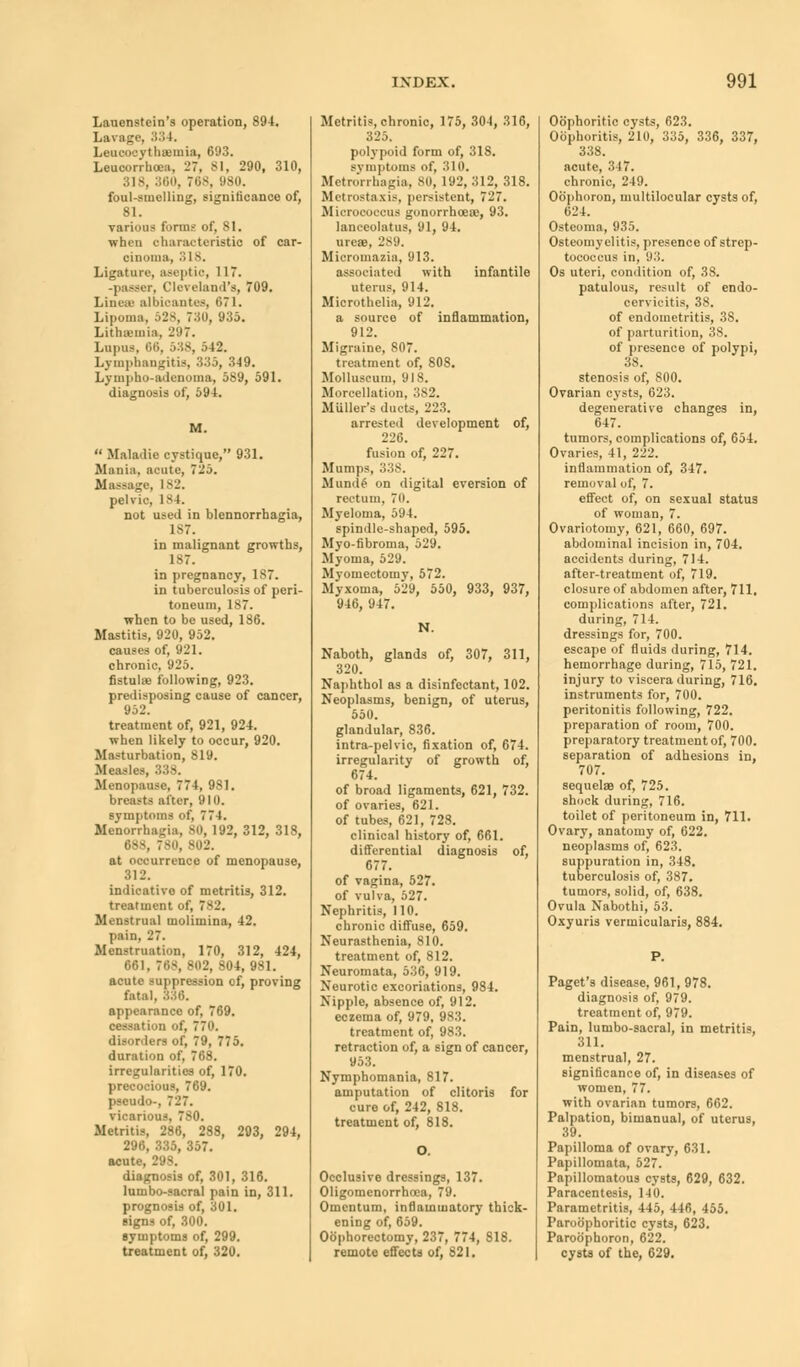 Lauenstein's operation, 894. Lavage, '■'•'■'• I. LeucocythiBuiia, 693. Leuoorrhoea, 27, 81, 290, 310, 818, 360, 768, B80. foul-smelling, significance of, 81. various forms of, SI. when characteristic of car- cinoma, '■'> L8. Ligature, aseptic, 117. -passer, Cleveland's, 709. Linese albioantes, 671. Lipoma, 528, Toll, 935. Litha-mia, 297. Lupus, 66, 538, 542. Lymphangitis, 335, 349. Lympho-adenoma, 589, 591. diagnosis of, 594. M.  Maladie cystique, 931. Mania, acute, 725. Massage, 182. pelvic 184. not used in blennorrhagia, 187. in malignant growths, 1^7. in pregnancy, 187. in tuberculosis of peri- toneum, 187. when to be used, 186. Mastitis, 920, 952. causes of, 921. chronic, 925. fistuhe following, 923. predisposing cause of cancer, 952. treatment of, 921, 924. when likely to occur, 920. Masturbation, 819. Measles, 338. Menopause, 774, 981. breasts after, 910. symptoms of, 774. Menorrhagia, 80, 192, 312, 318, 688, 780, 802. at occurrence of menopause, 312. indicative of metritis, 312. treatment of, 782. Menstrual molimina, 42. pain, 27. Menstruation, 170, 312, 424, 661, 768,802, 804,981. acute suppression of, proving fatal, 836. appearance of, 769. cessation of, 770. disorders of, 79, 775. duration of, 768. irregularities of, 170. precocious, 769. pseudo-, 727. vicarious, 780. Metritis, 286, 288, 293, 294, 296, 335, 357. acute, 298. diagnosis of, 301, 316. lumbo-sacral pain in, 311. prognosis of, 301. signs of, 300. symptoms of, 299. treatment of, 320. Metritis, chronic, 175, 304, 316, 325. polypoid form of, 318. svinptoms of, 310. Metrorrhagia, SO, 192, 312, 318. Metrostaxis, persistent, 727. Micrococcus gonorrhoea;, 93. laneeolatus, 91, 94. ureas, 289. Micromazia, 913. associated with infantile uterus, 914. Microthelia, 912. a source of inflammation, 912. Migraine, 807. treatment of, 808. Molluscum, 918. Moreellation, 382. Miiller's ducts, 223. arrested development of, 226. fusion of, 227. Mumps, 33S. Mundf on digital eversion of rectum. 70. Myeloma, 594. spindle-shaped, 595. Myo-fibroma, 529. Myoma, 529. Myomectomy, 572. Myxoma, 529, 550, 933, 937, 946, 947. N. Naboth, glands of, 307, 311, 320. Naphthol as a disinfectant, 102. Neoplasms, benign, of uterus, 550. glandular, 836. intra-pelvic, fixation of, 674. irregularity of growth of, 674. of broad ligaments, 621, 732. of ovaries, 621. of tubes, 621, 728. clinical history of, 661. differential diagnosis of, 677. of vagina, 527. of vulva, 527. Nephritis, 110. chronic diffuse, 659. Neurasthenia, 810. treatment of, 812. Neuromata, 536, 919. Neurotic excoriations, 984. Nipple, absence of, 912. eczema of, 979, 983. treatment of, 983. retraction of, a sign of cancer, 953. Nymphomania, 817. amputation of clitoris for cure of, 242, 818. treatment of, 818. Occlusive dressings, 137. Oligomenorrhoea, 79. Omentum, inflammatory thick- ening of, 659. Oophorectomy, 237, 774, 818. remote effects of, 821. OSphoritic cysts, 623. Oophoritis, 210, 335, 336, 337, 338. acute, 347. chronic, 249. Obphoron, multilocular cysts of, 024. Osteoma, 935. Osteomyelitis, presence of strep- tococcus in, 93. Os uteri, condition of, 38. patulous, result of endo- cervicitis, 38. of endometritis, 3S. of parturition, 38. of presence of polypi, 38. stenosis of, 800. Ovarian cysts, 623. degenerative changes in, 647. tumors, complications of, 654. Ovaries, 41, 222. inflammation of, 347. removal of, 7. effect of, on sexual status of woman, 7. Ovariotomy, 621, 660, 697. abdominal incision in, 704. accidents during, 714. after-treatment of, 719. closure of abdomen after, 711. complications after, 721. during, 714. dressings for, 700. escape of fluids during, 714. hemorrhage during, 715, 721. injury to viscera during, 716. instruments for, 700. peritonitis following, 722. preparation of room, 700. preparatory treatment of, 700. separation of adhesions in, 707. sequelae of, 725. shock during, 716. toilet of peritoneum in, 711. Ovary, anatomy of, 622. neoplasms of, 623. suppuration in, 348. tuberculosis of, 387. tumors, solid, of, 638. Ovula Nabothi, 53. Oxyuris verrnicularis, 884. Paget's disease, 961, 978. diagnosis of, 979. treatment of, 979. Pain, lumbo-sacral, in metritis, 311. menstrual, 27. significance of, in diseases of women, 77. with ovarian tumors, 662. Palpation, bimanual, of uterus, 39. Papilloma of ovary, 631. Papillomata, 527. Papillomatous cysts, 629, 632. Paracentesis, 140. Parametritis, 445, 446, 455. Paroophoritic cysts, 623. Paroophoron, 622. cysts of the, 629.
