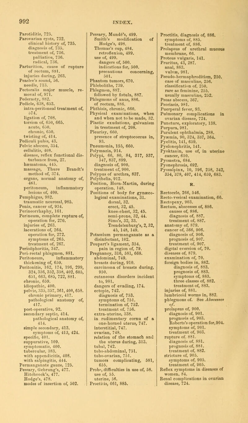 Parotiditis, 725. Parovarian cysts, 732. clinical history of, 735. diagnosis of, 735. treatment of, 736. palliative, 736. radical, 736. Parturition, cause of rupture of rectum, 881. injuries during, 263. Peaslee's sound, 56. needle, 713. Pectoralis major muscle, re- moval of, 971. Pederasty, 882. Pedicle, 638, 653. intra-peritoneal treatment of, 574. ligation of, 708. torsion of, 650, 665. acute, 650. chronic, 650. twisting of, 414. Pediculi pubis, 43. Pelvic abscess, 354. cellulitis, 408. disease, reflex functional dis- turbance from, 27. haematoma, 445. massage, Thure Brandt's method of, 374. organs, normal anatomy of, 461. peritoneum, inflammatory lesions of, 400. Pemphigus, 982. traumatic neurosal. 985. Penis, cancer of, 934. Perineorrhaphy, 161. Perineum, complete rupture of, operation for, 270. injuries of, 263. lacerations of, 264. operation for, 272. symptoms of, 265. treatment of, 267. Perioophoritis, 347. Peri-rectal phlegmon, 881. Peritoneum, inflammatory thickening of, 659. Peritonitis, 162, 174, 196, 299, 324, 336, 352, 358, 402, 605, 651, 663, 685, 722, 881. chronic, 659. idiopathic, 400. pelvic, 335, 357, 361, 400, 658. chronic primary, 417. pathological anatomy of, 417. post-operative, 92. secondary septic, 414. pathological anatomy of, 414. simple secondary, 413. symptoms of, 413, 424. specific, 401. suppurative, 109. symptomatic, 400. tubercular, 383. with appendicitis, 408. with salpingitis, 444. Permanganate gauze, 125. Pessary, Gehrung's, 477. Hitchcock's, 477. Hodge's, 478. modes of insertion of, 502. Pessary, Munde's, 499. Smith's modification of Hodge's, 498. Thomas's cup, 484. retroflexion, 499. use of, 499. dangers of, 500. indications for, 500. precautions concerning, 501. Phantom tumors, 670. Phleboliths, 739. Phlegmon, 887. followed by fistula, 887. Phlegmons of anus, 886. of rectum, 886. Phthisis, chronic, 660. Physical examinations, when and when not to be made, 32. Plastic exudations, galvanism in treatment of, 208. Pleurisy, 660. presence of streptococcus in, 93. Pneumonia, 155, 660. Polymazia, 914. Polypi, 66, 80, 84, 317, 537, 547, 837, 899. diagnosis of, 900. treatment of, 900. Polypus of urethra, 837. Polythelia, 912. Position, Horn-Martin, during operation. 148. Positions of body for gynaeco- logical examinations, 31. dorsal, 32. erect, 32, 45. knee-chest, 32, 45. semi-prone, 32, 44. Sims's, 32, 33. Trendelenburg's, 2, 32, 45, 148, 149. Potassium permanganate as a disinfectant, 102. Poupart's ligament, 354. pain in region of, 79. Pregnancy, 316, 581, 668. abdominal, 749. breasts during, 910. carcinoma of breasts during, 950. cutaneous disorders incident to, 981. dangers of evading, 174. ectopic, 742. diagnosis of, 753. symptoms of, 751. termination of, 752. treatment of, 756. extra-uterine, 338. in rudimentary cornu of a one-horned uterus, 747. interstitial, 747. ovarian, 748. relation of the stomach and the uterus during, 313. tubal, 742. tubo-abdominal, 751. tubo-ovarian, 751. tumors complicating, 581, 655. Probe, difficulties in use of, 58. use of, 55. uterine, 56. Proctitis, 661, 885. Proctitis, diagnosis of, 886. symptoms of, 885. treatment of, 886. Prolapsus of urethral mucous membrane, 66. Proteus vulgaris, 141. Pruritus, 43, 287. anal, 883. vulva}, 981. Pseudo-hermaphroditism, 250. case of masculine, 256. classification of, 250. rare as feminine, 255. usually masculine, 252. Psoas abscess, 367. Psoriasis, 981. Puerperal fever, 93. Pulmonary complications in ovarian disease, 724. Puncture, exploratory, 138. Purpura, 981. Purulent ophthalmia, 288. Pyaemia, 90, 324, 337, 364. Pyelitis, 14], 659. Pyelonephritis, 141. Pyoktanin, use of, in uterine cancer, 610. Pyometra, 684. Pyonephrosis, 692. Pyosalpinx, 10, 196, 258, 342, 354, 378, 407, 414, 659, 683. Rectocele, 266, 546. Recto-vesical examination, 66. Rectopexy, 903. Rectum, abscesses of, 8S6. causes of, 886. diagnosis of, 8S7. treatment of, 887. anatomy of, 879. cancer of, 366, 906. diagnosis of, 906. prognosis of, 907. treatment of, 907. digital eversion of, 70. diseases of, 879. examination of, 70. foreign bodies in, 882. diagnosis of, 883. prognosis of, 883. symptoms of, 883. three classes of, 882. treatment of, 883. injuries of, 881. lumbricoid worms in, 8S2. phlegmons of. See Abscessen of. prolapsus of, 900. diagnosis of, 901. prognosis of, 903. Roberts's operation for, 904. symptoms of, 901. treatment of, 903. rupture of. 881. diagnosis of. 881. prognosis of. 881. treatment of, 882. stricture of, 905. symptoms of, 905. treatment of, 905. Reflex symptoms in diseases of women. 84. Renal complications in ovarian disease, 724.