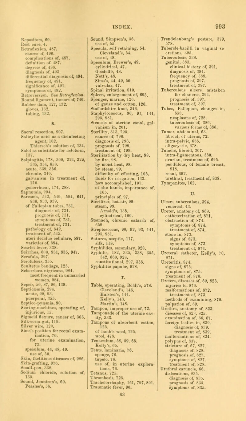Repository, 60. Rest rare, 4. Retroflexion, 487. causes of, 490. complications of, 4S7. definition of. 187. degrees of, 188. diagnosis of, 198. differential diagnosis of, 494. frequency of, 491. significance of, 491. symptoms of, 192. Retroversion. Sue Retroflexion, Round ligament, tumors of, 740. Rubber .bin. 127, 138. gloves, 132. tubiug, 132. S. Sacral resection, 907. Salicylic aeid as ■ disinfecting agent. 102. Thiersch's solution of, 134. Salol as substitute tor iodoform, 187. Salpingitis, 178, 300, 324, 329, . 354, 858. acute, 339, 356. chronic, 340. galvanism in treatment of, 210. gonorrhoea!, 174, 288. Saprsemia, 29 1. Sarcoma, 542, 549, 591, 641, 836. 933, 939. of Fallopian tubes, 731. diagnosis of, 731. prognosis of, 731. symptoms of, 731. treatment of, 731. pathology of, /ill'. treatment of, 54X uteri deciduo-cellulare, 597. varieties of, 594. Scarlet fever, 338. Scirrhus, 600, 931, 935, 947. Scrofula, 297. Sorofnlosis, 355. Seultetus bandage, 125. Seborrhu-a nigricans, 9S4. moat frequent in unmarried women, '.is4. Sepsis, 58, --7. no, 139. Septicemia, 294. acute, 90, 93. puerperal, 355. Septico pyemia, 90. Bewing-machines, operating of, injurious, 15. Sigmoid flexure, cancer of, 366. Silkworm-gut, 119. Silver wire, 120. Situs's position for rectal exam- ination, 70. for uterine examination, 73. speculum, 44, 48, 49. use of, 50. Skin, factitious diseases of, 986. Skin-grafting, '.'76. Bmall-pox, Sodium chloride, solution of, 185. Sound, Jcnnison's, 60. Reaslee's, 56. Sound, Simpson's, 56. use of, 55. Specula, self-retaining, 54. Cleveland's, 54. use of, 48. Speculum, Brewer's, 49. cylindrical, 47. Goodell's, 48. Nott's, 48. Sims's, 44, 49, 50. valvular, 47. Spinal irritation, 810. Spleen, enlargement of, 693. Sponges, marine, 126. of gauze and cotton, 126. Staffordshire knot, 346. Staphylococcus, 90, 91, 141, 295, 981. Stenosis of uterine canal, gal- vanism in, 201. Sterility, 313, 795. causes of, 71Mi. diagnosis of, 796. prognosis of, 799. treatment of, 799. Sterilization by dry heat, 98. by fire, 98. by moist heat, 98. by steam, 99. difficulty of effecting, 105. fluids for irrigation, 133. how accomplished, 107. of the hands, importance of, 105. principles of, 97. Sterilizer, hot-air, 99. steam, 99. Arnold's, 135. cylindrical, 100. Stomach, chronic catarrh of, 659. Streptococcus, 90, 92, 93, 141, 295, 981. Sutures, aseptic, 117. silk, 118. Syphilides, secondary, 928. Syphilis, 182, 335, 338, 355, 542, 660, 928. constitutional, 297, 355. Syphilitic papulie, 928. Table, operating, Boldt's, 578. Cleveland's, 146. Halsted'8, 144. Kelly's, 143. Martin's, 148. Tampon, improper use of, 72. Tamponade of the uterine cav- ity, 333. Tampons of absorbent cotton, 125. of lamb's wool, 125. wool, 478. Tenaculum. 58, 59, 65. Kelly's, 65. Tents, laminaria, 76. sponge, 76. tupelo, 76. use of, in uterine explora- tions, 76. Tetanus, 725. Thrombosis, 725. Trachelorrhaphy, 161, 797,801. Traumatic fever, 90. Trendelenburg's posture, 379, 578. Tubercle-bacilli in vaginal se- cretions, 395. Tuberculosis, 338. genital, 383. clinical history of, 391. diagnosis of, 394. frequency of, 388. prognosis of, 397. treatment of, 397. Tuberculous ulcers mistaken for chancres, 394. prognosis of, 397. treatment of, 397. Tubes, Fallopian, changes in, 658. neoplasms of, 728. tuberculosis of, 386. various forms of, 386. Tumor, abdominal, 63. fibroid, of uterus, 72. intra-pelvic, 6S5. oligooystio, i>7S. Tumors, fibroid, 367. intra-ligamentous, 580. ovarian, treatment of, 695. pendulous, of female breast, 918. renal, 692. urethral, treatment of, 838. Tympanites, 162. U. Ulcers, tuberculous, 394. venereal, 43. Ureter, anatomy of, 868. catheterization of, 871. obstruction of, 874. symptoms of, 874. treatment of, 874. stone in, 87:;. signs of, 873. symptoms of, 873. treatment of, 874. Ureteral catheter, Kelly's, 70, 871. Ureteritis, S74. signs of, 875. symptoms of, 875. treatment of, 876. Ureters, diseases of, 69, 823. injuries to, 876. malformations of, 872. treatment of, 873. methods of examining, S70. palpation of, 69. Urethra, anatomy of, 823. diseases of. 823, 825. examination of, 66, 67. foreign bodies in, S39. diagnosis of, 839. treatment of, 839. malformations of, 824. polypus of, S37. stricture of, 67, 827. diagnosis of. 828. prognosis of, 827. symptoms of, 827. treatment of, 828. Urethral caruncle, 66. dislocations 835. diagnosis of. 835. prognosis of, 835. symptoms of, 835. 63