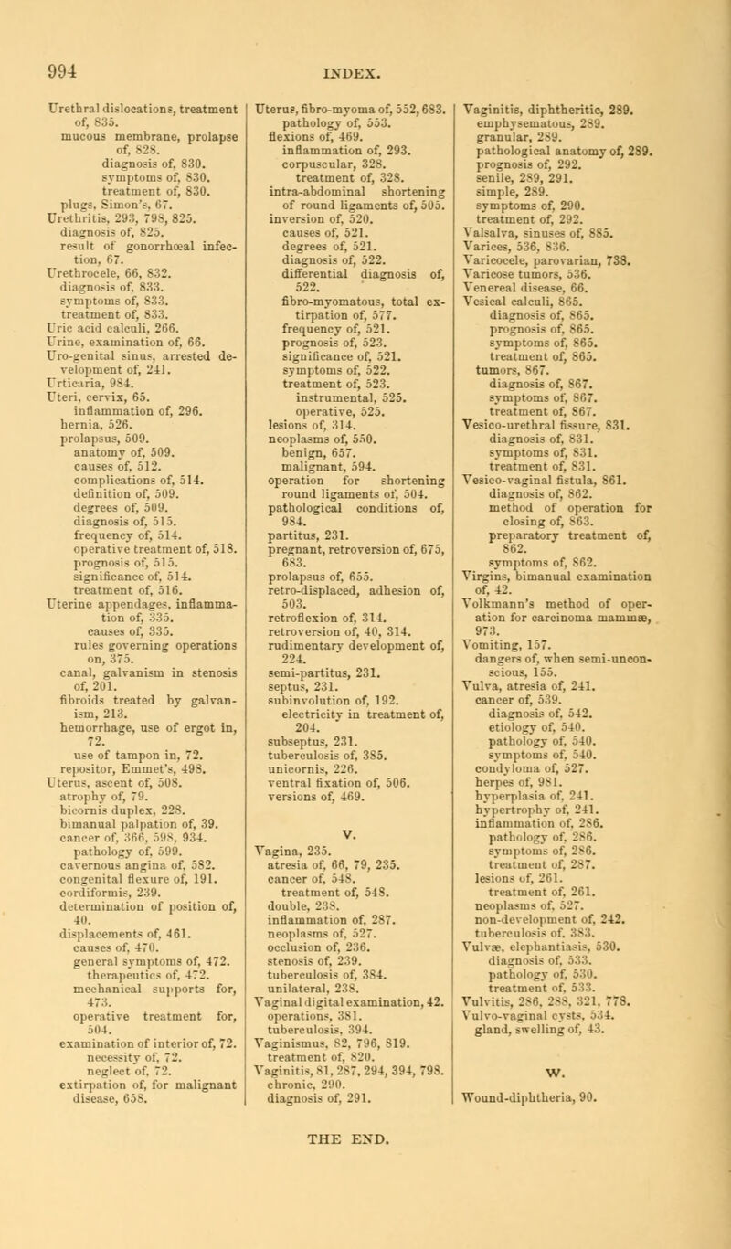 Urethral dislocations, treatment of, 835. mucous membrane, prolapse of, 828. diagnosis of, 830. symptoms of, 830. treatment of, 830. plugs, Simon's, 67. Urethritis, 293, 79S, 825. diagnosis of, 825. result of gonorrheal infec- tion, 67. Urethrocele, 66, 832. diagnosis of, 833. symptoms of, S33. treatment of, 833. Uric acid calculi, 266. Urine, examination of, 66. Uro-genital sinus, arrested de- velopment of, 2-11. Urticaria, 98-1. Uteri, cervix, 65. inflammation of, 296. hernia, 526. prolapsus, 509. anatomy of, 509. causes of, 512. complications of, 514. definition of, 509. degrees of, 509. diagnosis of, 515. frequency of, 514. operative treatment of, 518. prognosis of, 515. significance of, 514. treatment of, 516. Uterine appendages, inflamma- tion of, 335. causes of, 335. rules governing operations on, 375. canal, galvanism in stenosis of, 201. fibroids treated by galvan- ism, 213. hemorrhage, use of ergot in, 72. use of tampon in, 72. repositor, Emmet's, 498. Uterus, ascent of, 508. atrophy of, 79. bicornis duplex, 228. bimanual palpation of, 39. cancer of, 366, 598, 934. pathology of, 599. cavernous angina of, 5S2. congenital flexure of, 191. cordiformis, 239. di'tertnination of position of, 4(1. displacements of, 461. causes of, 470. general symptoms of, 472. therapeutics of, 472. mechanical supports for, 473. operative treatment for, 504. examination of interior of, 72. necessity of. 72. neglect of. 72. extirpation of, for malignant disease, 65S. Uterus, fibro-myoma of, 552,683. pathology of, 553. flexions of, 469. inflammation of, 293. corpuscular, 328. treatment of, 328. intra-abdominal shortening of round ligaments of, 505. inversion of, 520. causes of, 521. degrees of, 521. diagnosis of, 522. differential diagnosis of, 522. fibro-myomatous, total ex- tirpation of, 577. frequency of, 521. prognosis of, 523. significance of, 521. symptoms of, 522. treatment of, 523. instrumental, 525. operative, 525. lesions of, 314. neoplasms of, 550. benign, 657. malignant, 594. operation for shortening round ligaments of, 504. pathological conditions of, 984. partitus, 231. pregnant, retroversion of, 675, 683. prolapsus of, 655. retro-displaced, adhesion of, 503. retroflexion of, 314. retroversion of, 40, 314. rudimentary development of, 224. semi-partitus, 231. septus, 231. subinvolution of, 192. electricity in treatment of, 204. subseptus, 231. tuberculosis of, 3S5. unicornis, 226. ventral fixation of, 506. versions of, 469. Vagina, 235. atresia of, 66, 79, 235. cancer of. 548. treatment of, 548. double, 2 • inflammation of, 287. neoplasms of, 527. occlusion of, 236. stenosis of, 239. tuberculosis of, 384. unilateral, 238. Vaginal digital examination, 42. operations, 381. tuberculosis, 394. Vaginismus. 82, 796, 819. treatment of. 820. Vaginitis, 81. 2S7. 294, 394, 798. chronic. 290. diagnosis of, 291. Vaginitis, diphtheritic, 239. emphysematous, 2S9. granular, 289. pathological anatomy of, 289. prognosis of, 292. senile, 289, 291. simple, 289. symptoms of, 290. treatment of, 292. Valsalva, sinuses of, 885. Varices, 536, 836. Varicocele, parovarian, 738. Varicose tumors, 536. Venereal disease, 66. Vesical calculi, 865. diagnosis of, 865. prognosis of, 865. symptoms of, 865. treatment of, 865. tumors, 867. diagnosis of, 867. symptoms of, 867. treatment of, 867. Vesico-urethral fissure, S31. diagnosis of. 831. symptoms of, S31. treatment of, 831. Vesico-vaginal fistula, 861. diagnosis of, S62. method of operation for closing of, S63. preparatory treatment of, 862. symptoms of, 862. Virgins, bimanual examination of, 42. Volkmann's method of oper- ation for carcinoma mammae, 973. Vomiting, 157. dangers of, when semi-uncon- scious, 155. Vulva, atresia of, 241. cancer of, 539. diagnosis of. 542. etiology of. 540. pathology of, 540. symptoms of, 540. condyloma of, 527. herpes of, 981. hyperplasia of, 241. hypertrophy of. 241. inflammation of, 2S6. pathology of, 286. symptoms of, 286. treatment of, 287. lesions of, 261. treatment of. 261. neoplasms of, 527. non-development of, 242. tuberculosis of. i ! Vulva?, elephantiasis, 530. diagnosis of. 533. pathology of. 530. treatment of. 533. Vulvitis, 2^o. 288, 321. 778. Vulvo-vaginal cysts, 534. gland, swelling of, 43. W. Wound-diphtheria, 90. THE END.