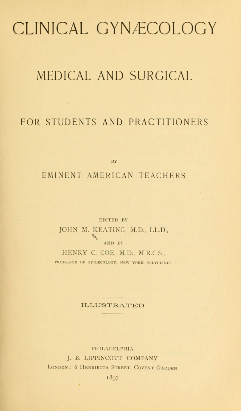 CLINICAL GYNECOLOGY MEDICAL AND SURGICAL FOR STUDENTS AND PRACTITIONERS BY EMINENT AMERICAN TEACHERS EDITED BY JOHN M. KEATING, M.D., LL.D., AND BY HENRY C. COI', M.I).. M.R.C.S., PROFESSOR OF GYNECOLOGY, NEW YORK POLYCLINIC ILLUSTRATED PHILADELPHIA J. B. LIPPINCOTT COMPANY London: 6 Henrietta Street, Covent Garden 1897