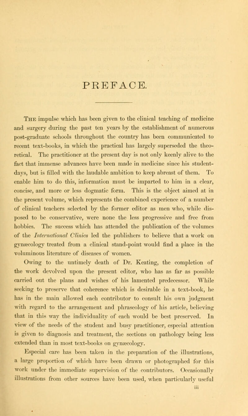 PREFACE. The impulse which has been given to the clinical teaching of medicine and surgery during the past ten years by the establishment of numerous post-graduate schools throughout the country has been communicated to recent text-books, in which the practical has largely superseded the theo- retical. The practitioner at the present day is not only keenly alive to the fact that immense advances have been made in medicine since his student- days, but is filled with the laudable ambition to keep abreast of them. To enable him to do this, information must be imparted to him in a clear, concise, and more or less dogmatic form. This is the object aimed at in the present volume, which represents the combined experience of a number of clinical teachers selected by the former editor as men who, while dis- posed to be conservative, were none the less progressive and free from hobbies. The success which has attended the publication of the volumes of the International Clinics led the publishers to believe that a work on gynaecology treated from a clinical stand-point would find a place in the voluminous literature of diseases of women. Owing to the untimely death of Dr. Keating, the completion of the work devolved upon the present editor, who has as far as possible carried out the plans and wishes of his lamented predecessor. While seeking to preserve that coherence which is desirable in a text-book, he has in the main allowed each contributor to consult his own judgment with regard to the arrangement and phraseology of his article, believing that in this way the individuality of each would be best preserved. In view of the needs of the student and busy practitioner, especial attention is given to diagnosis and treatment, the sections on pathology being less extended than in most text-books on gynaecology. Especial care has been taken in the preparation of the illustrations, a large proportion of which have been drawn or photographed for this work under the immediate supervision of the contributors. Occasionally illustrations from other sources have been used, when particularly useful