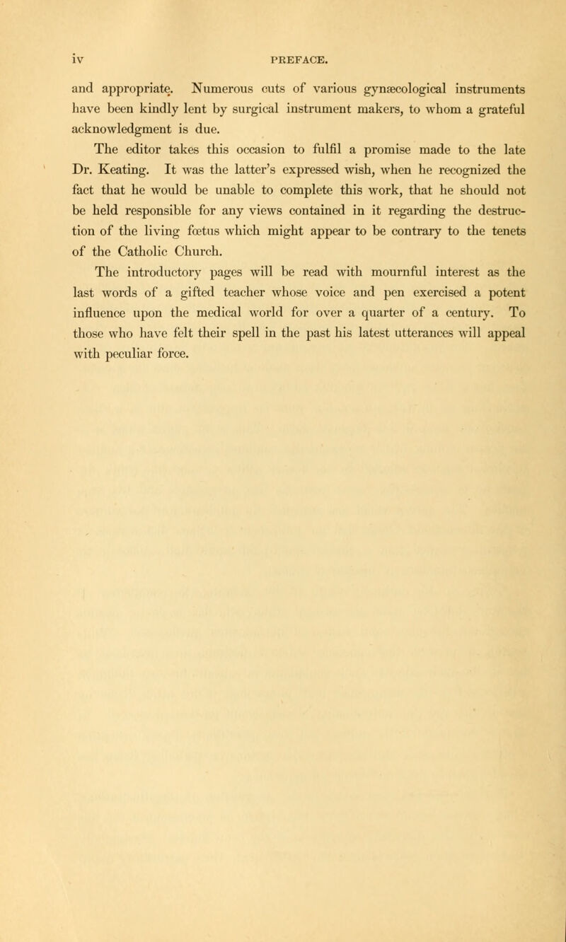 and appropriate. Numerous cuts of various gynaecological instruments have been kindly lent by surgical instrument makers, to whom a grateful acknowledgment is due. The editor takes this occasion to fulfil a promise made to the late Dr. Keating. It was the latter's expressed wish, when he recognized the fact that he would be unable to complete this work, that he should not be held responsible for any views contained in it regarding the destruc- tion of the living foetus which might appear to be contrary to the tenets of the Catholic Church. The introductory pages will be read with mournful interest as the last words of a gifted teacher whose voice and pen exercised a potent influence upon the medical world for over a quarter of a century. To those who have felt their spell in the past his latest utterances will appeal with peculiar force.