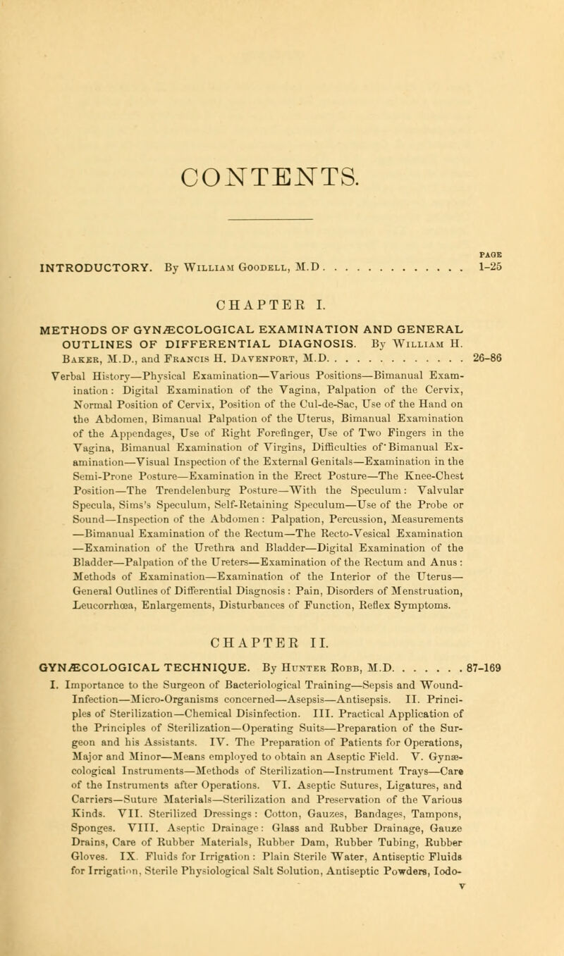 CONTENTS. PAGE INTRODUCTORY. By William Goodell, M.D 1-25 CHAPTER I. METHODS OF GYNAECOLOGICAL EXAMINATION AND GENERAL OUTLINES OF DIFFERENTIAL DIAGNOSIS. By William H. Baker, M.D., and Francis H. Davenport, M.D 26-86 Verbal History—Physical Examination—Various Positions—Bimanual Exam- ination : Digital Examination of the Vagina, Palpation of the Cervix, Normal Position of Cervix, Position of the Cul-de-Sac, Use of the Hand on the Abdomen, Bimanual Palpation of the Uterus, Bimanual Examination of the Appendages, Use of Right Forefinger, Use of Two Fingers in the Vagina, Bimanual Examination of Virgins, Difficulties of'Bimanual Ex- amination—Visual Inspection of the External Genitals—Examination in the Semi-Prone Posture—Examination in the Erect Posture—The Knee-Chest Position—The Trendelenburg Posture—With the Speculum : Valvular Specula, Sims's Speculum, Self-Retaining Speculum—Use of the Probe or Sound—Inspection of the Abdomen: Palpation, Percussion, Measurements —Bimanual Examination of the Rectum—The Recto-Vesical Examination —Examination of the Urethra and Bladder—Digital Examination of the Bladder—Palpation of the Ureters—Examination of the Rectum and Anus : Methods of Examination—Examination of the Interior of the Uterus— General Outlines of Differential Diagnosis : Pain, Disorders of Menstruation, Leucorrhcea, Enlargements, Disturbances of Function, Reflex Symptoms. CHAPTER II. GYNAECOLOGICAL TECHNIQUE. By Hunter Robb, M.D 87-169 I. Importance to the Surgeon of Bacteriological Training—Sepsis and Wound- Infection—Micro-Organisms concerned—Asepsis—Antisepsis. II. Princi- ples of Sterilization—Chemical Disinfection. III. Practical Application of the Principles of Sterilization—Operating Suits—Preparation of the Sur- geon and his Assistants. IV. The Preparation of Patients for Operations, Major and Minor—Means employed to obtain an Aseptic Field. V. Gynae- cological Instruments—Methods of Sterilization—Instrument Trays—Care of the Instruments after Operations. VI. Aseptic Sutures, Ligatures, and Carriers—Suture Materials—Sterilization and Preservation of the Various Kinds. VII. Sterilized Dressings: Cotton, Gauzes, Bandages, Tampons, Sponges. VIII. Aseptic Drainage: Glass and Rubber Drainage, Gauze Drains, Care of Rubber Materials, Rubber Dam, Rubber Tubing, Rubber Gloves. IX. Fluids for Irrigation : Plain Sterile Water, Antiseptic Fluids for Irrigation, Sterile Physiological Salt Solution, Antiseptic Powders, Iodo-