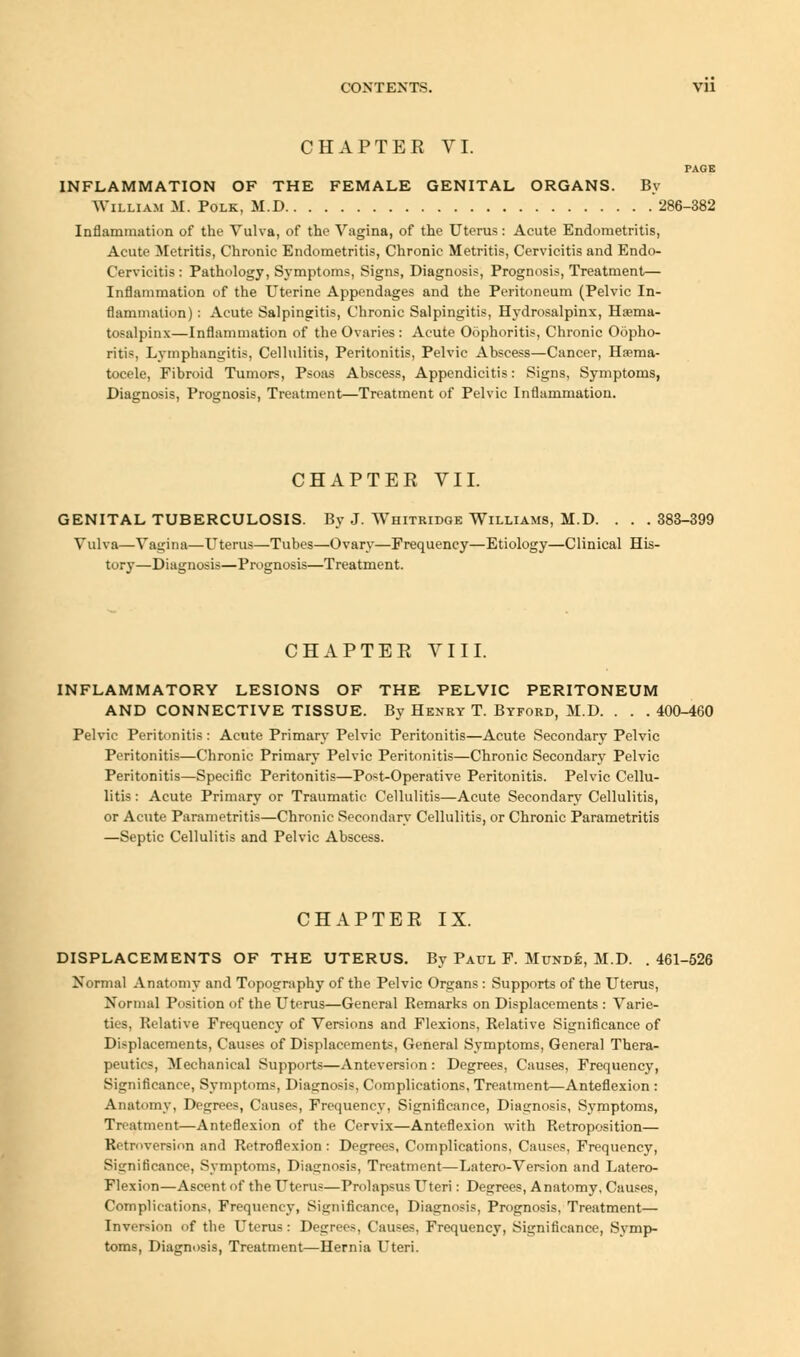 CHAPTER VI. PAGE INFLAMMATION OF THE FEMALE GENITAL ORGANS. By William M. Polk, M.D 286-382 Inflammation of the Vulva, of the Vagina, of the Uterus: Acute Endometritis, Acute Metritis, Chronic Endometritis, Chronic Metritis, Cervicitis and Endo- Cervicitis : Pathology, Symptoms, Signs, Diagnosis, Prognosis, Treatment— Inflammation of the Uterine Appendages and the Peritoneum (Pelvic In- flammation) : Acute Salpingitis, Chronic Salpingitis, Hydrosalpinx, Haema- tosalpinx—Inflammation of the Ovaries : Acute Oophoritis, Chronic Oopho- ritis, Lymphangitis, Cellulitis, Peritonitis, Pelvic Abscess—Cancer, Hema- tocele, Fibroid Tumors, Psoas Abscess, Appendicitis: Signs, Symptoms, Diagnosis, Prognosis, Treatment—Treatment of Pelvic Inflammation. CHAPTER VII. GENITAL TUBERCULOSIS. By J. Whitridge Williams, M.D. . . .383-399 Vulva—Vagina—Uterus—Tubes—Ovary—Frequency—Etiology—Clinical His- tory—Diagnosis—Prognosis—Treatment. CHAPTER VIII. INFLAMMATORY LESIONS OF THE PELVIC PERITONEUM AND CONNECTIVE TISSUE. By Henry T. Byford, M.D. . . . 400-460 Pelvic Peritonitis : Acute Primary Pelvic Peritonitis—Acute Secondary Pelvic Peritonitis—Chronic Primary Pelvic Peritonitis—Chronic Secondary Pelvic Peritonitis—Specific Peritonitis—Post-Operative Peritonitis. Pelvic Cellu- litis : Acute Primary or Traumatic Cellulitis—Acute Secondary Cellulitis, or Acute Parametritis—Chronic Secondary Cellulitis, or Chronic Parametritis —Septic Cellulitis and Pelvic Abscess. CHAPTER IX. DISPLACEMENTS OF THE UTERUS. By Paul F. Mttnde, M.D. .461-526 Normal Anatomy and Topography of the Pelvic Organs : Supports of the Uterus, Normal Position of the Uterus—General Remarks on Displacements : Varie- ties, Relative Frequency of Versions and Flexions, Relative Significance of Displacements, Causes of Displacements, General Symptoms, General Thera- peutics, Mechanical Supports—Anteversion : Degrees, Causes, Frequency, Significance, Symptoms, Diagnosis, Complications, Treatment—Anteflexion : Anatomy, Degrees, Causes, Frequency, Significance, Diagnosis, Symptoms, Treatment—Anteflexion of the Cervix—Anteflexion with Retroposition— Retroversion and Retroflexion : Degrees, Complications, Causes, Frequency, Significance, Symptoms, Diagnosis, Treatment—Latero-Version and Latero- Flexion—Ascent of the Uterus—Prolapsus Uteri: Degrees, Anatomy, Causes, Complications, Frequency, Significance, Diagnosis, Prognosis, Treatment— Inversion of the Uterus : Degrees, Causes, Frequency, Significance, Symp- toms, Diagnosis, Treatment—Hernia Uteri.