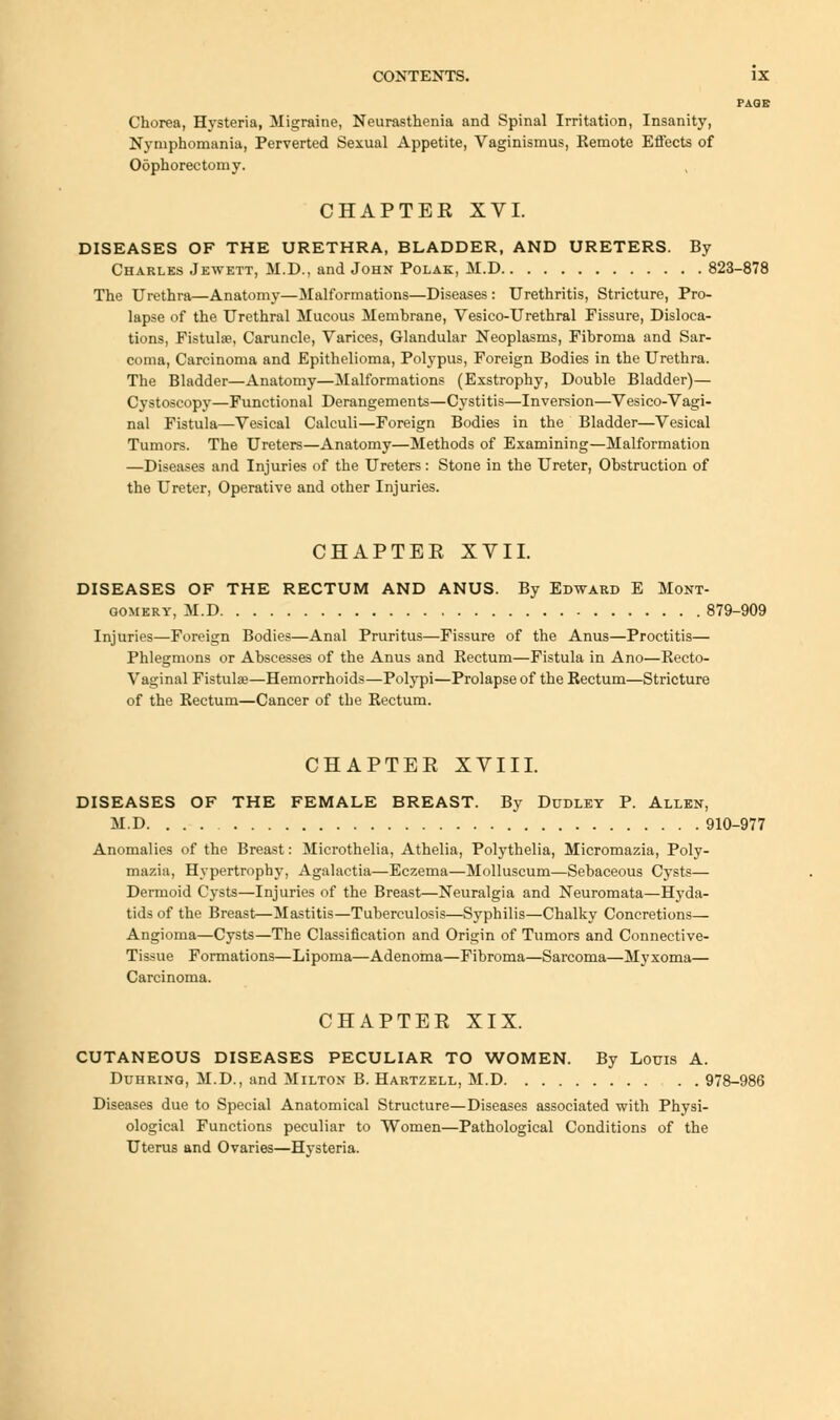 PAGE Chorea, Hysteria, Migraine, Neurasthenia and Spinal Irritation, Insanity, Nymphomania, Perverted Sexual Appetite, Vaginismus, Kemote Effects of Oophorectomy. CHAPTEE XVI. DISEASES OF THE URETHRA, BLADDER, AND URETERS. By Charles Jewett, M.D., and John Polak, M.D 823-878 The Urethra—Anatomy—Malformations—Diseases : Urethritis, Stricture, Pro- lapse of the Urethral Mucous Membrane, Vesico-Urethral Fissure, Disloca- tions, Fistulse, Caruncle, Varices, Glandular Neoplasms, Fibroma and Sar- coma, Carcinoma and Epithelioma, Polypus, Foreign Bodies in the Urethra. The Bladder—Anatomy—Malformations (Exstrophy, Double Bladder)— Cystoscopy—Functional Derangements—Cystitis—Inversion—Vesicovagi- nal Fistula—Vesical Calculi—Foreign Bodies in the Bladder—Vesical Tumors. The Ureters—Anatomy—Methods of Examining—Malformation —Diseases and Injuries of the Ureters: Stone in the Ureter, Obstruction of the Ureter, Operative and other Injuries. CHAPTEE XVII. DISEASES OF THE RECTUM AND ANUS. By Edward E Mont- gomery, M.D 879-909 Injuries—Foreign Bodies—Anal Pruritus—Fissure of the Anus—Proctitis— Phlegmons or Abscesses of the Anus and Rectum—Fistula in Ano—Recto- Vaginal Fistula;—Hemorrhoids—Polypi—Prolapse of the Rectum—Stricture of the Rectum—Cancer of the Rectum. CHAPTEE XVIII. DISEASES OF THE FEMALE BREAST. By Dudley P. Allen, M.D 910-977 Anomalies of the Breast: Microthelia, Athelia, Polythelia, Micromazia, Poly- mazia, Hypertrophy, Agalactia—Eczema—Molluscum—Sebaceous Cysts— Dermoid Cysts—Injuries of the Breast—Neuralgia and Neuromata—Hyda- tids of the Breast—Mastitis—Tuberculosis—Syphilis—Chalky Concretions— Angioma—Cysts—The Classification and Origin of Tumors and Connective- Tissue Formations—Lipoma—Adenoma—Fibroma—Sarcoma—Myxoma— Carcinoma. CHAPTEE XIX. CUTANEOUS DISEASES PECULIAR TO WOMEN. By Louis A. Duhring, M.D., and Milton B. Hartzell, M.D 978-986 Diseases due to Special Anatomical Structure—Diseases associated with Physi- ological Functions peculiar to Women—Pathological Conditions of the Uterus and Ovaries—Hvsteria.
