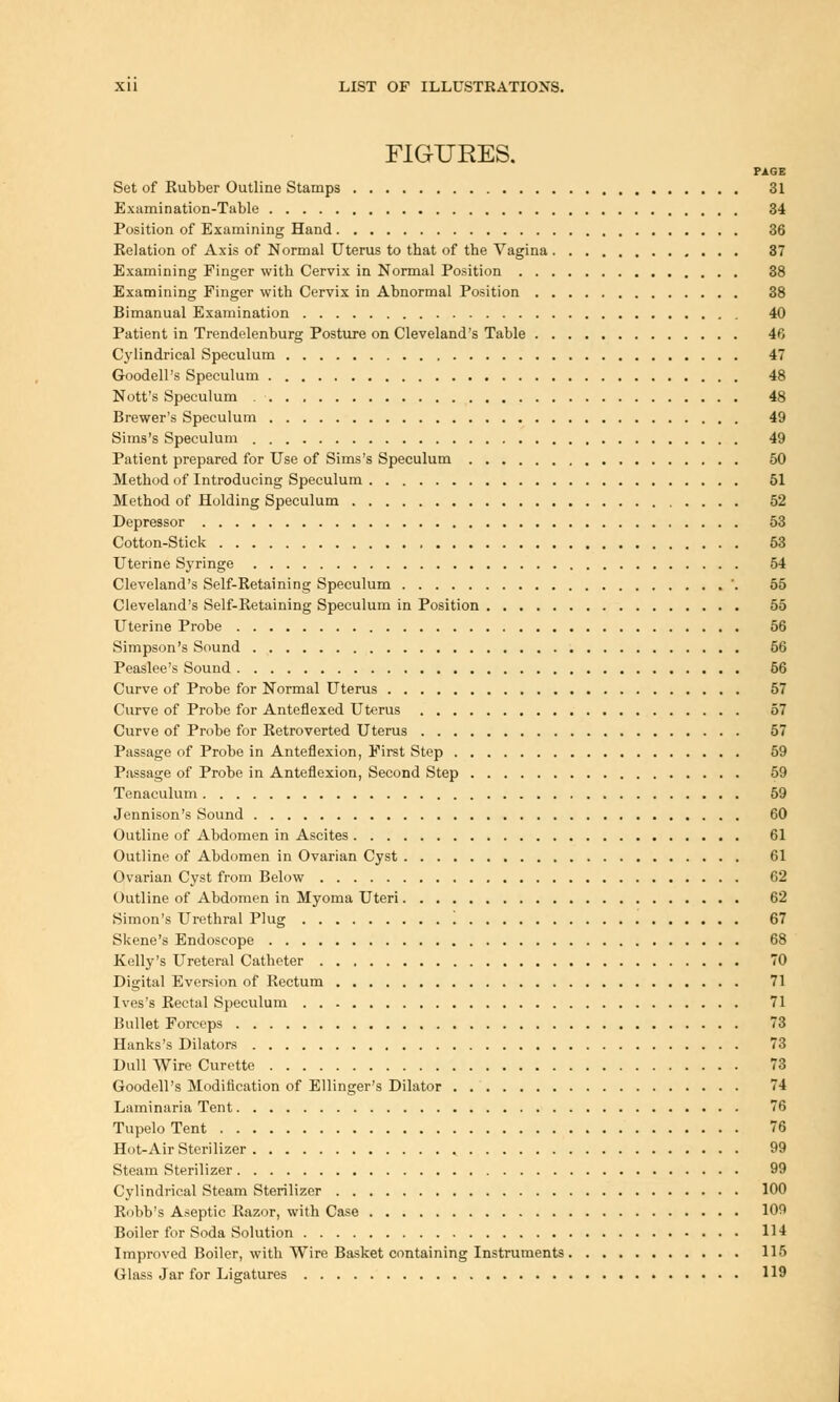 FIGURES. PAGE Set of Kubber Outline Stamps 31 Examination-Table 34 Position of Examining Hand 36 Relation of Axis of Normal Uterus to that of the Vagina 37 Examining Finger with Cervix in Normal Position 38 Examining Finger with Cervix in Abnormal Position 38 Bimanual Examination 40 Patient in Trendelenburg Posture on Cleveland's Table 46 Cylindrical Speculum 47 Goodell's Speculum 48 Nott's Speculum 48 Brewer's Speculum 49 Sims's Speculum 49 Patient prepared for Use of Sims's Speculum 50 Method of Introducing Speculum 51 Method of Holding Speculum 52 Depressor 53 Cotton-Stick 53 Uterine Syringe 54 Cleveland's Self-Retaining Speculum '. 55 Cleveland's Self-Retaining Speculum in Position 55 Uterine Probe 56 Simpson's Sound 56 Peaslee's Sound 56 Curve of Probe for Normal Uterus 57 Curve of Probe for Anteflexed Uterus 57 Curve of Probe for Retroverted Uterus 57 Passage of Probe in Anteflexion, First Step 59 Passage of Probe in Anteflexion, Second Step 59 Tenaculum 59 Jennison's Sound 60 Outline of Abdomen in Ascites 61 Outline of Abdomen in Ovarian Cyst 61 Ovarian Cyst from Below 62 Outline of Abdomen in Myoma Uteri 62 Simon's Urethral Plug 67 Skene's Endoscope 68 Kelly's Ureteral Catheter 70 Digital Eversion of Rectum 71 Ives's Rectal Speculum 71 Bullet Forceps 73 Hanks's Dilators 73 Dull Wire Curette 73 Goodell's Modification of Ellinger's Dilator 74 Laminaria Tent 76 Tupelo Tent 76 Hot-Air Sterilizer 99 Steam Sterilizer 99 Cylindrical Steam Sterilizer 100 Robb's Aseptic Razor, with Case 109 Boiler for Soda Solution 114 Improved Boiler, with Wire Basket containing Instruments 115 Glass Jar for Ligatures 119