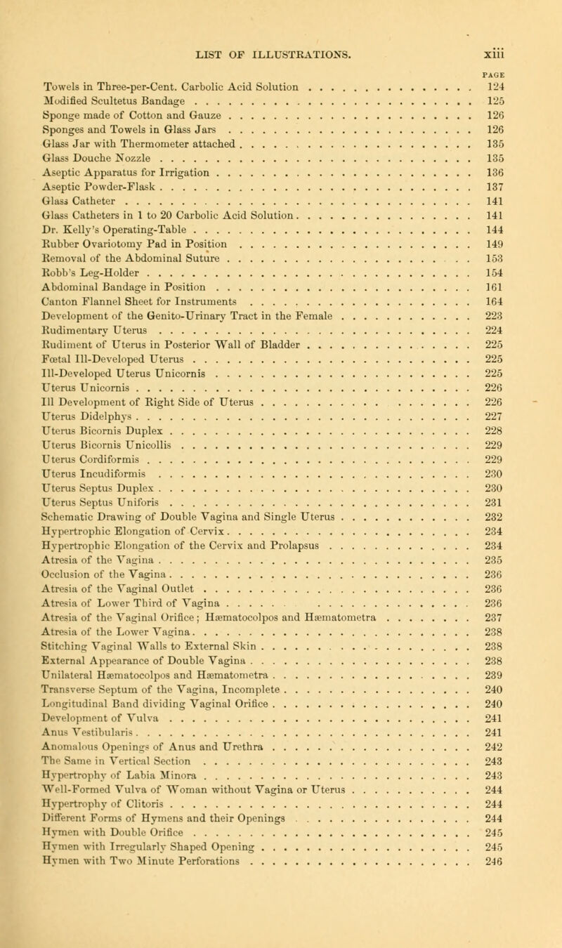PAGE Towels in Three-per-Cent. Carbolic Acid Solution 124 Modified Scultetus Bandage 125 Sponge made of Cotton and Gauze 126 Sponges and Towels in Glass Jars 126 Glass Jar with Thermometer attached 135 Glass Douche Nozzle 135 Aseptic Apparatus for Irrigation 136 Aseptic Powder-Flask 137 Glass Catheter 141 Glass Catheters in 1 to 20 Carbolic Acid Solution 141 Dr. Kelly's Operating-Table 144 Rubber Ovariotomy Pad in Position 149 Removal of the Abdominal Suture 153 Robb's Leg-Holder 154 Abdominal Bandage in Position 161 Canton Flannel Sheet for Instruments 164 Development of the Genito-Urinary Tract in the Female 223 Rudimentary Uterus 224 Rudiment of Uterus in Posterior Wall of Bladder 225 Foetal Ill-Developed Uterus 225 Ill-Developed Uterus Unicornis 225 Uterus Unicornis 226 111 Development of Right Side of Uterus 226 Uterus Didelphys 227 Uterus Bicornis Duplex 228 Uterus Bicornis Unicollis 229 Uterus Cordifbrmis 229 Uterus Incudiformis 230 Uterus Septus Duplex 230 Uterus Septus Uniforis 231 Schematic Drawing of Double Vagina and Single Uterus 232 Hypertrophic Elongation of Cervix 234 Hypertrophic Elongation of the Cervix and Prolapsus 234 Atresia of the Vagina 235 Occlusion of the Vagina 236 Atresia of the Vaginal Outlet 236 Atresia of Lower Third of Vagina 236 Atresia of the Vaginal Orifice ; Haematocolpos and Ha'inatometra 237 Atresia of the Lower Vagina 238 Stitching Vaginal Walls to External Skin 238 External Appearance of Double Vagina 238 Unilateral Haematocolpos and Ha?matonietra 239 Transverse Septum of the Vagina, Incomplete 240 Longitudinal Band dividing Vaginal Orifice 240 Development of Vulva 241 Anus Vestibularis 241 Anomalous Openings of Anus and Urethra 242 The Same in Vertical Section 243 Hypertrophy of Labia Minora 243 Well-Formed Vulva of Woman without Vagina or Uterus 244 Hypertrophy of Clitoris 244 Different Forms of Hymens and their Openings 244 Hymen with Double Orifice 245 Hymen with Irregularly Shaped Opening 245 Hvmen with Two Minute Perforations 246