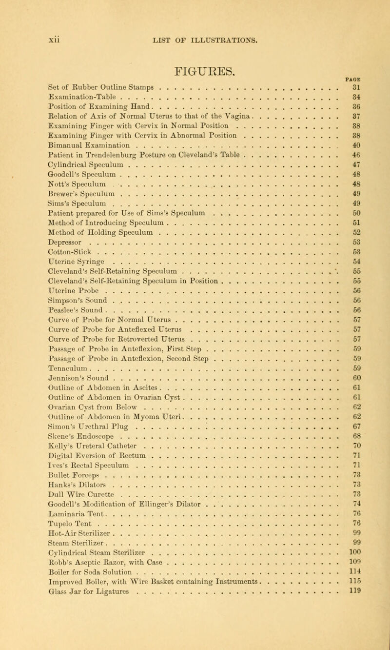 FIGURES. PAGE Set of Rubber Outline Stamps 31 Examination-Table 34 Position of Examining Hand 36 Relation of Axis of Normal Uterus to that of the Vagina 37 Examining Finger with Cervix in Normal Position 38 Examining Finger with Cervix in Abnormal Position 38 Bimanual Examination 40 Patient in Trendelenburg Posture on Cleveland's Table 46 Cylindrical Speculum 4 Goodell's Speculum 48 Nott's Speculum 48 Brewer's Speculum 49 Sims's Speculum 49 Patient prepared for Use of Sims's Speculum , 50 Method of Introducing Speculum 51 Method of Holding Speculum 52 Depressor 53 Cotton-Stick , 53 Uterine Syringe 54 Cleveland's Self-Retaining Speculum '. 55 Cleveland's Self-Retaining Speculum in Position 55 Uterine Probe 56 Simpson's Sound 66 Peaslee's Sound 66 Curve of Probe for Normal Uterus 57 Curve of Probe for Anteflexed Uterus 57 Curve of Probe for Retroverted Uterus 57 Passage of Probe in Anteflexion, First Step 59 Passage of Probe in Anteflexion, Second Step 59 Tenaculum 59 Jennison's Sound 60 Outline of Abdomen in Ascites 61 Outline of Abdomen in Ovarian Cyst 61 Ovarian Cyst from Below 62 Outline of Abdomen in Myoma Uteri 62 Simon's Urethral Plug 67 Skene's Endoscope 68 Kelly's Ureteral Catheter 70 Digital Eversion of Rectum 71 Ives's Rectal Speculum 71 Bullet Forceps 73 Hanks's Dilators 73 Dull Wire Curette 73 Goodell's Modification of Ellinger's Dilator 74 Laminaria Tent 76 Tupelo Tent 76 Hot-Air Sterilizer 99 Steam Sterilizer 99 Cylindrical Steam Sterilizer 100 Robb's Aseptic Razor, with Case 109 Boiler for Soda Solution 114 Improved Boiler, with Wire Basket containing Instruments 115 Glass Jar for Ligatures 119