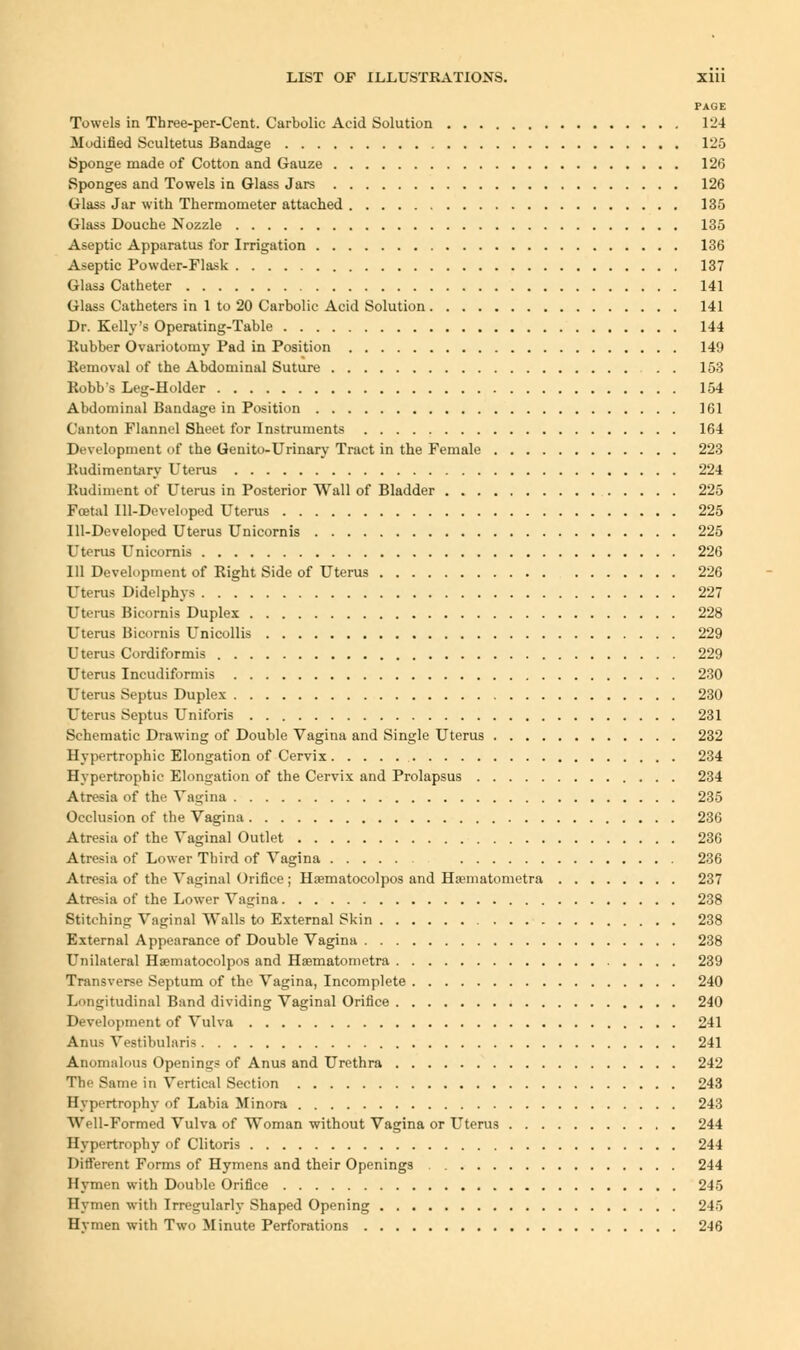 PAGE Towels in Three-per-Cent. Carbolic Acid Solution 124 Modified Scultetus Bandage 125 Sponge made of Cotton and Gauze 126 Sponges and Towels in Glass Jars 126 Glass Jar with Thermometer attached 135 Glass Douche Nozzle 135 Aseptic Apparatus for Irrigation 136 Aseptic Powder-Flask 137 Glass Catheter 141 Glass Catheters in 1 to 20 Carbolic Acid Solution 141 Dr. Kelly's Operating-Table 144 Rubber Ovariotomy Pad in Position 149 Removal of the Abdominal Suture 153 Robb's Leg-Holder 154 Abdominal Bandage in Position 161 Canton Flannel Shout for Instruments 164 Development of the Geuito-Urinary Tract in the Female 223 Rudimentary Uterus 224 Rudiment of Uterus in Posterior Wall of Bladder 225 Foetal Ill-Developed Uterus 225 Ill-Developed Uterus Unicornis 225 Uterus Unicornis 226 111 Development of Right Side of Uterus 226 Uterus Didelphys 227 Uterus Bicornis Duplex 228 Uterus Bicornis Unicollis 229 Uterus Cordiformis 229 Uterus Incudiformis 230 Uterus Septus Duplex 230 Uterus Septus Uniforis 231 Schematic Drawing of Double Vagina and Single Uterus 232 Hypertrophic Elongation of Cervix 234 Hypertrophic Elongation of the Cervix and Prolapsus 234 Atresia of the Vagina 235 Occlusion of the Vagina 236 Atresia of the Vaginal Outlet 236 Atresia of Lower Third of Vagina 236 Atresia of the Vaginal Orifice ; Hasmatocolpos and Ha?matometra 237 Atresia of the Lower Vagina 238 Stitching Vaginal Walls to External Skin 238 External Appearance of Double Vagina 238 Unilateral Haematocolpos and Haematometra 239 Transverse Septum of the Vagina, Incomplete 240 Longitudinal Band dividing Vaginal Orifice 240 Development of Vulva 241 Anus Vestibularis 241 Anomalous Openings of Anus and Urethra 242 The Same in Vertical Section 243 Hypertrophy of Labia Minora 243 Well-Formed Vulva of Woman without Vagina or Uterus 244 Hypertrophy of Clitoris 244 Different Forms of Hymens and their Openings 244 Hymen with Double Orifice 245 Hymen with Irregularly Shaped Opening 245 Hvmen with Two Minute Perforations 246