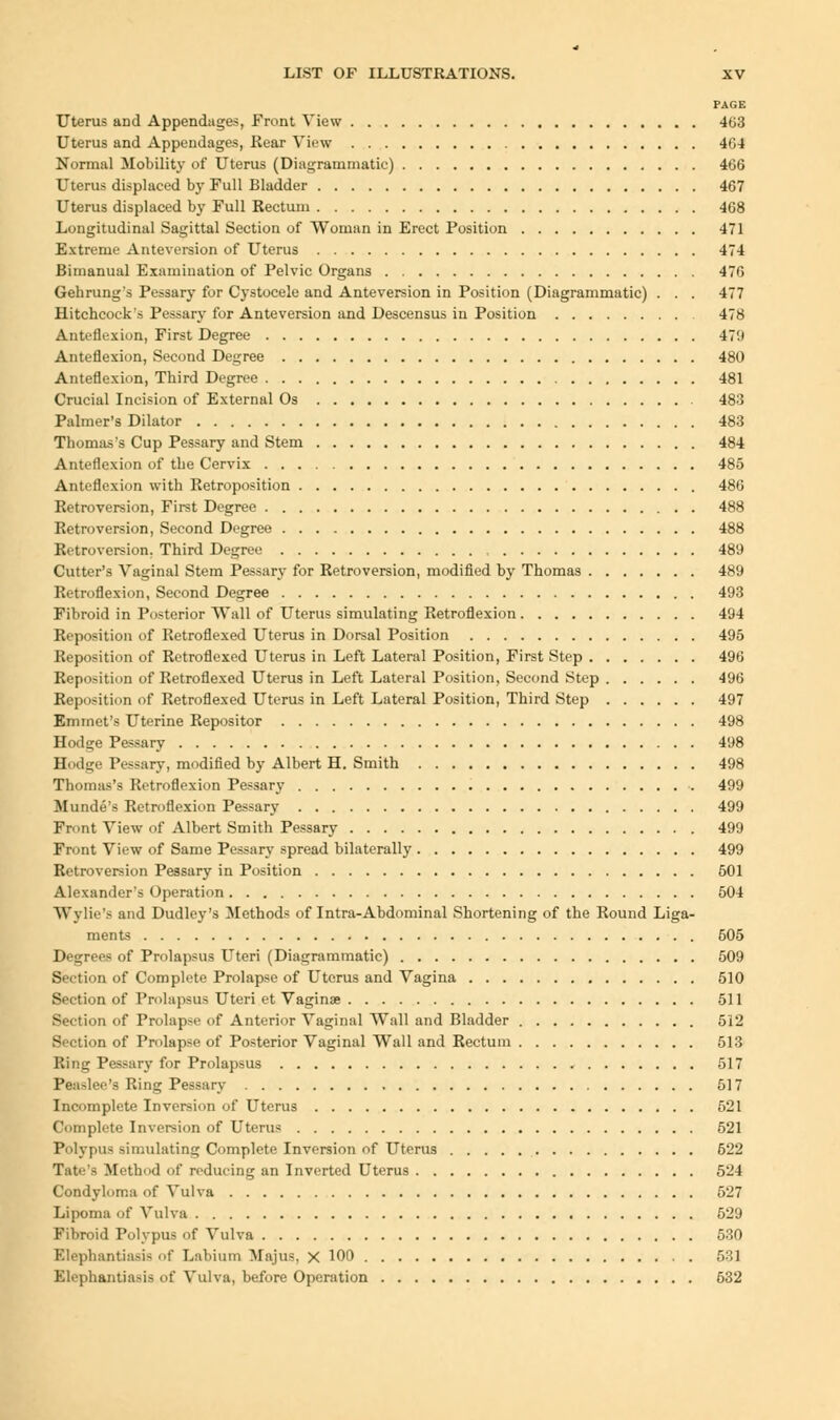 PAGE Uterus aDd Appendages, Front View 463 Uterus and Appendages, Hear View 464 Normal Mobility of Uterus (Diagrammatic) 466 Uterus displaced by Full Bladder 467 Uterus displaced by Full Rectum 468 Longitudinal Sagittal Section of Woman in Erect Position 471 Extreme Anteversion of Uterus 474 Bimanual Examination of Pelvic Organs 476 Gehrung's Pessary for Cystocele and Anteversion in Position (Diagrammatic) . . . 477 Hitchcock's Pessary for Anteversion and Descensus in Position 478 Anteflexion, First Degree 47'.» Anteflexion, Second Degree 480 Anteflexion, Third Degree 481 Crucial Incision of External Os 483 Palmer's Dilator 483 Thomas's Cup Pessary and Stem 484 Anteflexion of the Cervix 485 Anteflexion with Retroposition 486 Retroversion, First Degree 488 Retroversion, Second Degree 488 Retroversion. Third Degree 489 Cutter's Vaginal Stem Pessary for Retroversion, modified by Thomas 489 Retroflexion, Second Degree 493 Fibroid in Posterior Wall of Uterus simulating Retroflexion 494 Reposition of Retroflexed Uterus in Dorsal Position 495 Reposition of Retroflexed Uterus in Left Lateral Position, First Step 496 Reposition of Retroflexed Uterus in Left Lateral Position, Second Step 496 Reposition of Retroflexed Uterus in Left Lateral Position, Third Step 497 Emmet's Uterine Repositor 498 Hodge Pessary 498 Hodge Pessary, modified by Albert H. Smith 498 Thomas's Retroflexion Pessary 499 Munde's Retroflexion Pessary 499 Front View of Albert Smith Pessary 499 Front View of Same Pessary spread bilaterally 499 Retroversion Pessary in Position 501 Alexander's Operation 504 Wylie's and Dudley's Methods of Intra-Abdominal Shortening of the Round Liga- ments 505 Degrees of Prolapsus Uteri (Diagrammatic) 509 Section of Complete Prolapse of Uterus and Vagina 510 Section of Prolapsus Uteri et Vaginae 511 Section of Prolapse of Anterior Vaginal Wall and Bladder 512 Section of Prolapse of Posterior Vaginal Wall and Rectum 513 Ring Pessary for Prolapsus 517 Peaslee's Ring Pessary 517 Incomplete Inversion of Uterus 521 Complete Inversion of Uterus 521 Polypus simulating Complete Inversion of Uterus 522 Tate's Method of reducing an Inverted Uterus 524 Condyloma of Vulva 527 Lipoma of Vulva 529 Fibroid Polypus of Vulva 530 Elephantiasis of Labium Majus. X 100 531 Elephantiasis of Vulva, before Operation 632