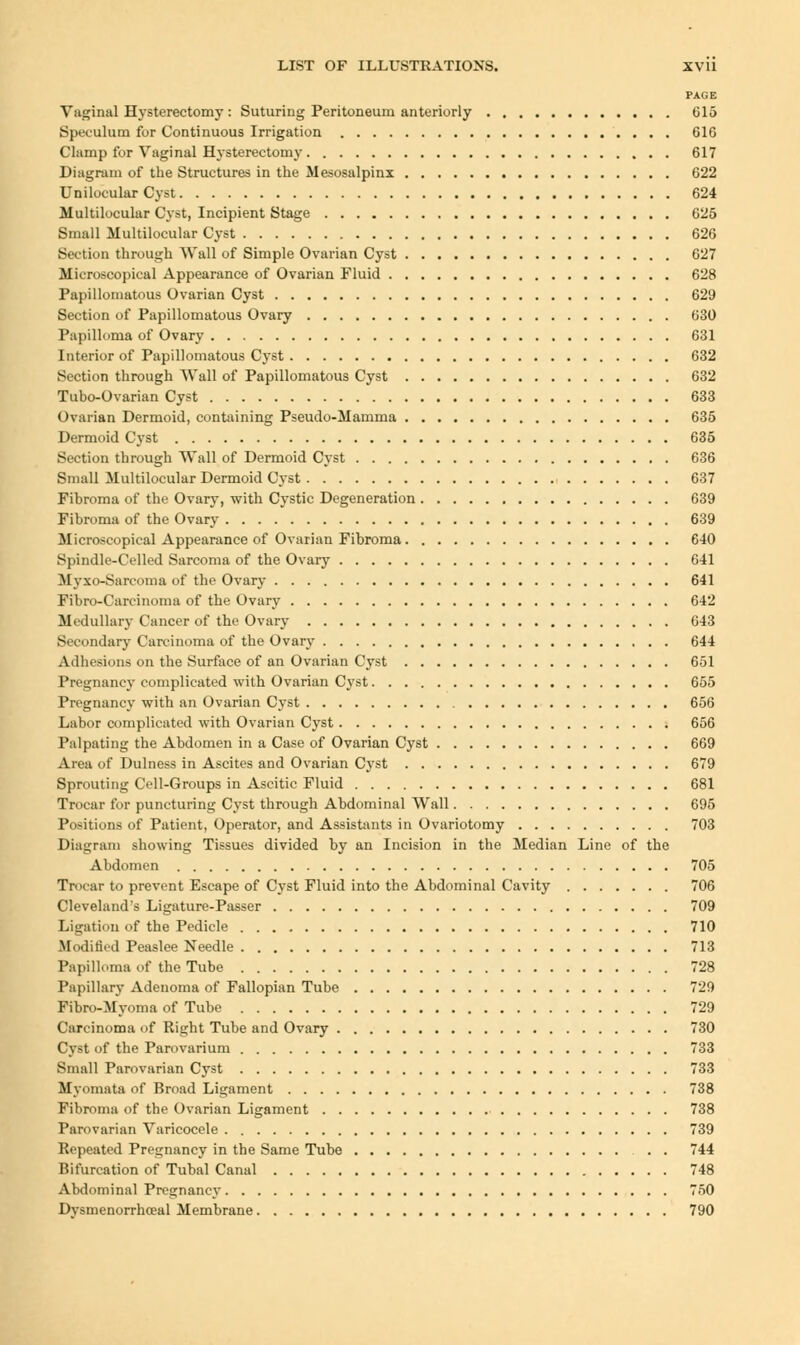 PAGE Vaginal Hysterectomy : Suturing Peritoneum anteriorly 615 Spivulum for Continuous Irrigation 616 Clamp for Vaginal Hysterectomy 617 Diagram of the Structures in the Mesosalpinx 622 Unilocular Cyst 624 Multilocular Cyst, Incipient Stage 625 Small Multilocular Cyst 626 Section through Wall of Simple Ovarian Cyst 627 Microscopical Appearance of Ovarian Fluid 628 Papillomatous Ovarian Cyst 629 Section of Papillomatous Ovary 630 Papilloma of Ovary 631 Interior of Papillomatous Cyst 632 Section through Wall of Papillomatous Cyst 632 Tubo-Ovarian Cyst 633 Ovarian Dermoid, containing Pseudo-Mamma 635 Dermoid Cyst 635 Section through Wall of Dermoid Cyst 636 Small Multilocular Dermoid Cyst 637 Fibroma of the Ovary, with Cystic Degeneration 639 Fibroma of the Ovary 639 Microscopical Appearance of Ovarian Fibroma 640 Spindle-Celled Sarcoma of the Ovary 641 Myxo-Sarcoma of the Ovary 641 Fibro-Carcinoma of the Ovary 642 Medullary Cancer of the Ovary 643 Secondary Carcinoma of the Ovary 644 Adhesions on the Surface of an Ovarian Cyst 651 Pregnancy complicated with Ovarian Cyst 655 Pregnancy with an Ovarian Cyst 656 Labor complicated with Ovarian Cyst 656 Palpating the Abdomen in a Case of Ovarian Cyst 669 Area of Dulness in Ascites and Ovarian Cyst 679 Sprouting Cell-Groups in Ascitic Fluid 681 Trocar for puncturing Cyst through Abdominal Wall 695 Positions of Patient, Operator, and Assistants in Ovariotomy 703 Diagram showing Tissues divided by an Incision in the Median Line of the Abdomen 705 Trocar to prevent Escape of Cyst Fluid into the Abdominal Cavity 706 Cleveland's Ligature-Passer 709 Ligation of the Pedicle 710 Modified Peaslee Needle 713 Papilloma of the Tube 728 Papillary Adenoma of Fallopian Tube 729 Fibro-Myoma of Tube 729 Carcinoma of Right Tube and Ovary 730 Cyst of the Parovarium 733 Small Parovarian Cyst 733 Myomata of Broad Ligament 738 Fibroma of the Ovarian Ligament 738 Parovarian Varicocele 739 Repeated Pregnancy in the Same Tube 744 Bifurcation of Tubal Canal 748 Abdominal Pregnancy 750 Dysmenorrhoeal Membrane 790