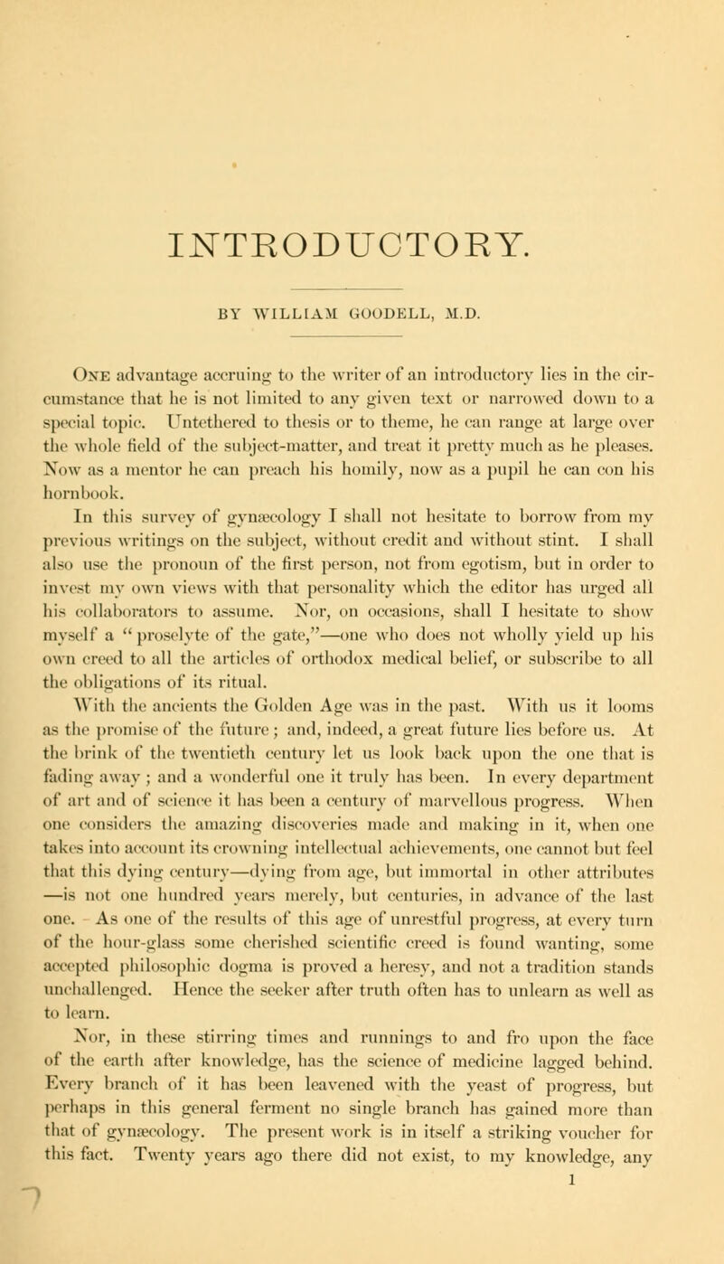 INTRODUCTORY. BY WILLIAM GOODELL, M.D. One advantage accruing to the writer of an introductory lies in the cir- cumstance that he is not limited to any given text or narrowed down to a special topic. ITntethercd to thesis or to theme, he can range at large over the whole field of the subject-matter, and treat it pretty much as he pleases. Now as a mentor lie can preach his homily, now as a pupil he can con his hornbook. In this survey of gynaecology I shall not hesitate to borrow from my previous writings on the subject, without credit and without stint. I shall also use the pronoun of the first person, not from egotism, but in order to invest my own views with that personality which the editor has urged all his collaborators to assume. Nor, on occasions, shall I hesitate to show myself a proselyte of the gate,—one who does not wholly yield up his own creed to all the articles of orthodox medical belief, or subscribe to all the obligations of its ritual. With the ancients the Golden Age was in the past. With us it looms as the promise of the future ; and, indeed, a great future lies before us. At the brink of the twentieth century let us look back upon the one that is fading away ; and a wonderful one it truly has been. In every department of art and of science it has been a century of marvellous progress. When one considers the amazing discoveries made and making in it, when one takes into account its crowning intellectual achievements, one cannot but feel that this dying century—dying from age, but immortal in other attributes —is not one hundred years merely, but centuries, in advance of the last one. As one of the results of this age of unrestful progress, at every turn of the hour-glass some cherished scientific creed is found wanting, some accepted philosophic dogma is proved a heresy, and not a tradition stands unchallenged. Hence the seeker after truth often has to unlearn as well as to learn. Nor, in these stirring times and runnings to and fro upon the face of the earth after knowledge, has the science of medicine lagged behind. Every branch of it has been leavened with the yeast of progress, but perhaps in this general ferment no single branch has gained more than that of gynaecology. The present work is in itself a striking voucher for this fact. Twenty years ago there did not exist, to my knowledge, any 1