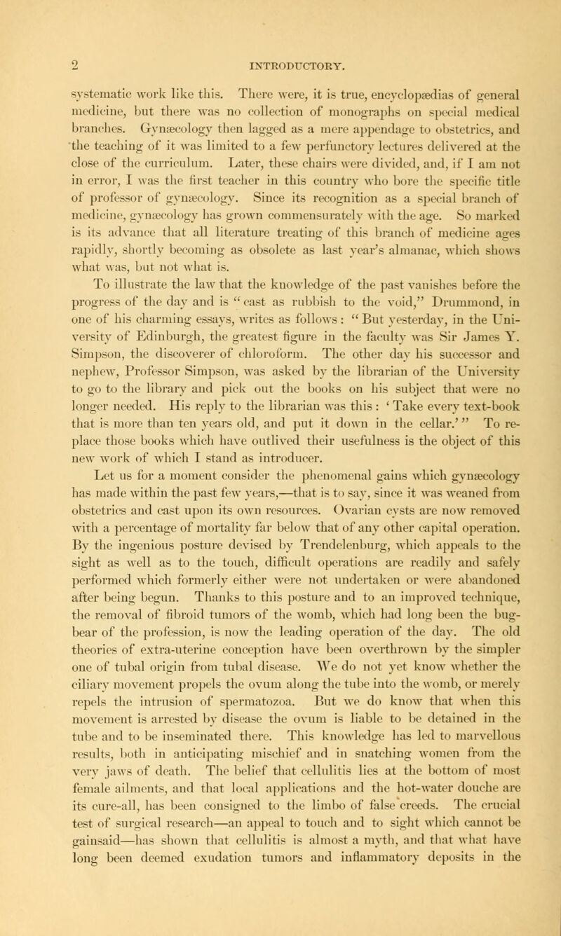 systematic work like this. There were, it is true, encyclopaedias of general medicine, but there was no collection of monographs on special medical branches. Gynaecology then lagged as a mere appendage to obstetrics, and the teaching of it was limited to a few perfunctory lectures delivered at the close of the curriculum. Later, these chairs were divided, and, if I am not in error, I was the first teacher in this country who bore the specific title of professor of gynaecology. Since its recognition as a special branch of medicine, gynaecology has grown commensurately with the age. So marked is its advance that all literature treating of this branch of medicine ages rapidly, shortly becoming as obsolete as last year's almanac, which shows what was, but not what is. To illustrate the law that the knowledge of the past vanishes before the progress of the day and is  east as rubbish to the void, Drummond, in one of his charming essays, writes as follows :  But yesterday, in the Uni- versity of Edinburgh, the greatest figure in the faculty was Sir James Y. Simpson, the discoverer of chloroform. The other day his successor and nephew, Professor Simpson, was asked by the librarian of the University to go to the library and pick out the books on his subject that were no longer needed. His reply to the librarian was this : 'Take every text-book that is more than ten years old, and put it down in the cellar.'' To re- place those books which have outlived their usefulness is the object of this new work of which I stand as introducer. Let us for a moment consider the phenomenal gains which gynaecology has made within the past few years,—that is to say, since it was weaned from obstetrics and cast upon its own resources. Ovarian cysts are now removed with a percentage of mortality far below that of any other capital operation. By the ingenious posture devised by Trendelenburg, which appeals to the sight as well as to the touch, difficult operations are readily and safely performed which formerly either were not undertaken or were abandoned after being begun. Thanks to this posture and to an improved technique, the removal of fibroid tumors of the womb, which had long been the bug- bear of the profession, is now the leading operation of the day. The old theories of extra-uterine conception have been overthrown by the simpler one of tubal origin from tubal disease. We do not yet know whether the ciliary movement propels the ovum along the tube into the womb, or merely repels the intrusion of spermatozoa. But we do know that when this movement is arrested by disease the ovum is liable to be detained in the tube and to be inseminated there. This knowledge has led to marvellous results, both in anticipating mischief and in snatching women from the very jaws of death. The belief that cellulitis lies at the bottom of most female ailments, and that local applications and the hot-water douche are its cure-all, has been consigned to the limbo of false creeds. The crucial test of surgical research—an appeal to touch and to sight which cannot be gainsaid—has shown that cellulitis is almost a myth, and that what have long been deemed exudation tumors and inflammatory deposits in the