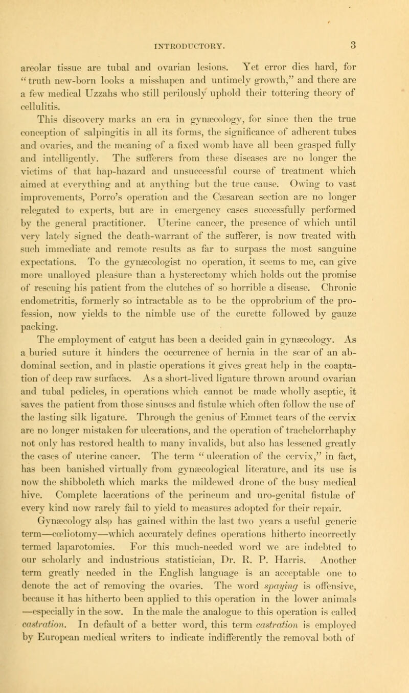 areolar tissue are tubal and ovarian lesions. Yet error dies hard, for truth new-born looks a misshapen and untimely growth, and there are a few medical Uzzahs who still perilously uphold their tottering theory of cellulitis. This discovery marks an era in gynaecology, for since then the true conception of salpingitis in all its forms, the significance of adherent tubes and ovaries, and the meaning of a fixed womb have all been grasped fully and intelligently. The sufferers from these diseases are no longer the victims of that hap-hazard and unsuccessful course of treatment which aimed at everything and at anything but the true cause. Owing to vast improvements, Porro's operation and the Caesarean section are no longer relegated to experts, but are in emergency cases successfully performed by the general practitioner. Uterine cancer, the presence of which until very lately signed the death-warrant of the sufferer, is now treated with such immediate and remote results as far to surpass the most sanguine expectations. To the gynaecologist no operation, it seems to me, can give more unalloyed pleasure than a hysterectomy which holds out the promise of rescuing his patient from the clutches of so horrible a disease. Chronic endometritis, formerly so intractable as to be the opprobrium of the pro- fession, now yields to the nimble use of the curette followed by gauze packing. The employment of catgut has been a decided gain in gynaecology. As a buried suture it hinders the occurrence of hernia in the scar of an ab- dominal section, and in plastic operations it gives great help in the coapta- tion of deep raw surfaces. As a short-lived ligature thrown around ovarian and tubal pedicles, in operations which cannot be made wholly aseptic, it saves the patient from those sinuses and fistulae which often follow the use of the lasting silk ligature. Through the genius of Emmet tears of the cervix are no longer mistaken for ulcerations, and the operation of trachelorrhaphy not only has restored health to many invalids, but also has lessened greatly the cases of uterine cancer. The term  ulceration of the cervix, in fact, has been banished virtually from gynaecological literature, and its use is now the shibboleth which marks the mildewed drone of the busy medical hive. Complete lacerations of the perineum and uro-genital fistuhe of every kind now rarely fail to yield to measures adopted for their repair. Gynaecology also has gained within the last two years a useful generic term—©celiotomy—which accurately defines operations hitherto incorrectly termed laparotomies. For this much-needed word we are indebted to our scholarly and industrious statistician, Dr. R. P. Harris. Another term greatly needed in the English language is an acceptable one to denote the act of removing the ovaries. The word spaying is offensive, because it has hitherto been applied to this operation in the lower animals —especially in the sow. In the male the analogue to this operation is called Castration. In default of a better word, this term castration is employed by European medical writers to indicate indifferently the removal both of