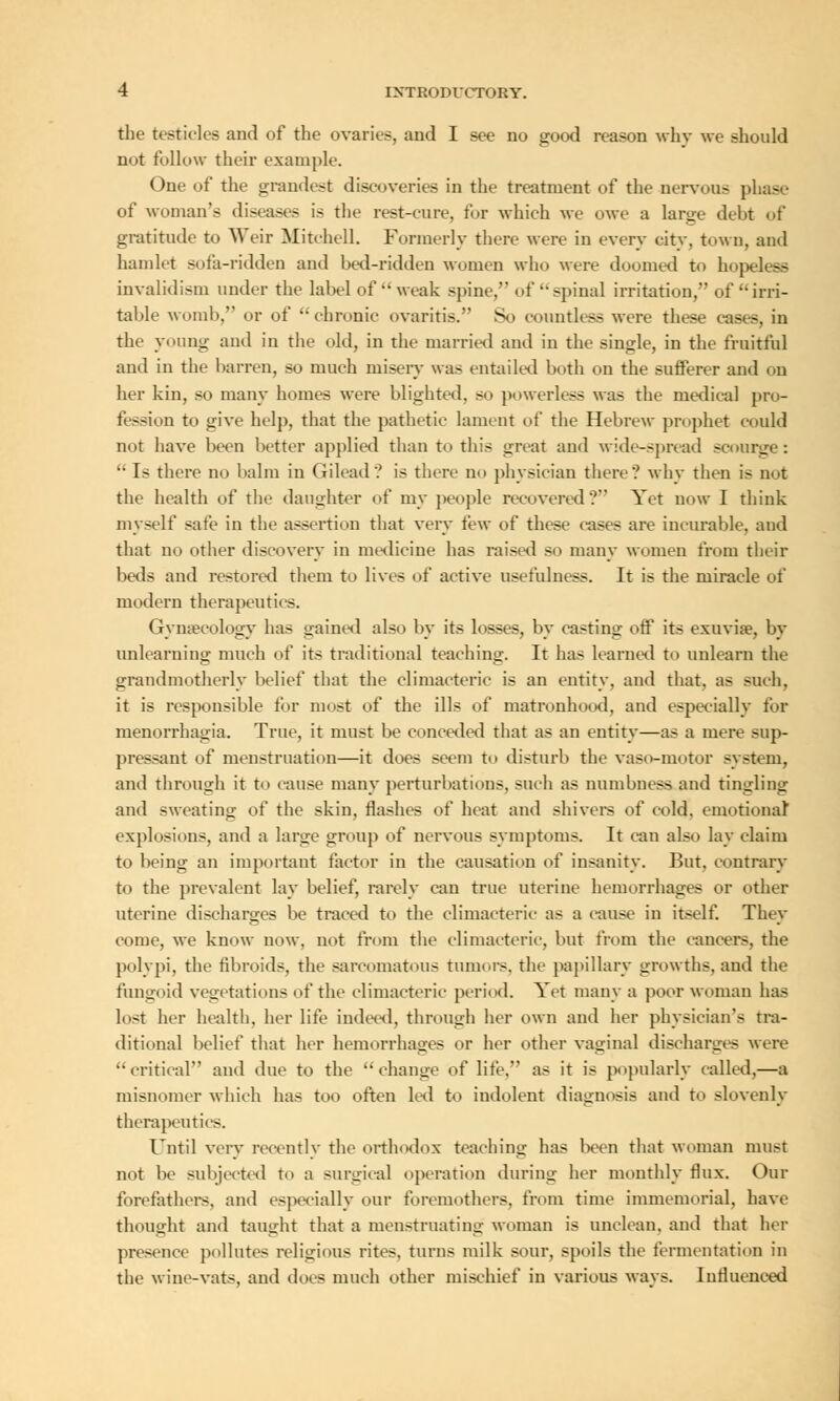 the testicles and of the ovaries, and I see no good reason why we should not follow their example. One of the grandest discoveries in the treatment of the nervous phase of woman's diseases is the rest-cure, for which we owe a large debt of gratitude to Weir Mitchell. Formerly there were in every city, town, and hamlet sofa-ridden and bed-ridden women who were doomed to hopeless invalidism under the label of  weak spine, of spinal irritation, of irri- table womb, or of  chronic ovaritis. So countless were these cases, in the young and in the old, in the married and in the single, in the fruitful and in the barren, so much misery was entailed both on the sufferer and on her kin, so many homes were blighted, so powerless was the medical pro- fession to give help, that the pathetic lament of the Hebrew prophet could not have been better applied than to this great and wide-spread scourge: Is there no balm in Gilead? is there no physician there? why then is not the health of the daughter of my people recovered? Yet now I think myself safe in the assertion that very tew of these cases are incurable, and that no other discovery in medicine has raised so many women from their beds and restored them to lives of active usefulness. It is the miracle of modern therapeutics. Gynecology has gained also by its losses, by casting off its exuvia?, by unlearning much of its traditional teaching. It has learned to unlearn the grandmotherly belief that the climacteric is an entity, and that, as such, it is responsible for most of the ills of matronhood, and especially for menorrhagia. True, it must be conceded that as an entity—as a mere sup- pressant of menstruation—it does seem to disturb the vaso-rnotor system, and through it to cause many perturbations, such as numbness and tingling and sweating of the skin, flashes of heat and shivers of cold, emotional explosions, and a large group of nervous symptoms. It can also lay claim to being an important factor in the causation of insanity. But. contrary to the prevalent lay belief, rarely can true uterine hemorrhages or other uterine discharges be traced to the climacteric as a cause in itself. Thev come, we know now. not from the climacteric, but from the cancers, the polypi, the fibroids, the sarcomatous tumoi-s. the papillary growths, and the fungoid vegetations of the climacteric period. Yet many a poor woman has lost her health, her life indeed, through her own and her physician's tra- ditional belief that her hemorrhages or her other vaginal discharges were  critical and due to the  change of life, as it is popularly called,—a misnomer which has too often led to indolent diagnosis and to slovenly therapeutics. Until very recently the orthodox teaching has been that woman must not be subjected to a surgical operation during her monthly flux. Our forefathers, and especially our foremothers, from time immemorial, have thought and taught that a menstruating woman is unclean, and that her presence pollutes religious rites, turns milk sour, spoils the fermentation in the wine-vats, and docs much other mischief in various ways. Influenced