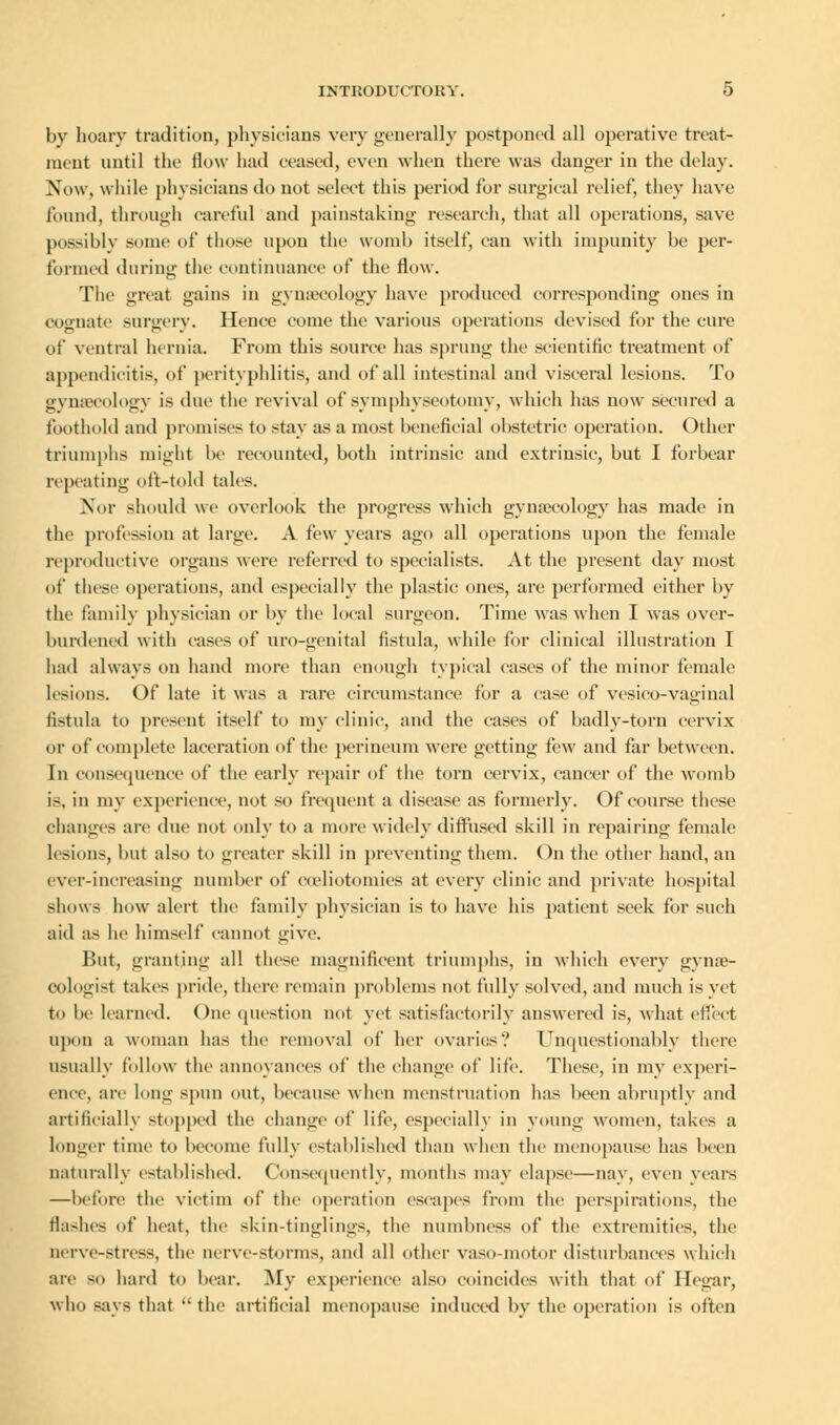 by hoary tradition, physicians very generally postponed all operative treat- ment until the flew had ceased, even when there was danger in the delay. Now, while physicians do not select this period for surgical relief, they have found, through careful and painstaking research, that all operations, save possiblv sonic of those upon the womb itself, can with impunity be per- formed during the continuance of the flow. The great gains in gynaecology have produced corresponding ones in cognate surgery. Hence come the various operations devised for the cure of ventral hernia. From this source has sprung the scientific treatment of appendicitis, of perityphlitis, and of all intestinal and visceral lesions. To gynaecology is due the revival of symphyseotomy, which has now secured a foothold and promises to stay as a most beneficial obstetric operation. Other triumphs might be recounted, both intrinsic and extrinsic, but I forbear repeating oft-told tales. Nor should we overlook the progress which gynaecology has made in the profession at large. A few years ago all operations upon the female reproductive organs were referred to specialists. At the present day most of these operations, and especially the plastic ones, are performed either by the family physician or by the local surgeon. Time was when I was over- burdened with cases of uro-genital fistula, while for clinical illustration I had always on hand more than enough typical cases of the minor female lesions. Of late it was a rare circumstance for a case of vesico-vaginal fistula to present itself to my clinic, and the cases of badly-torn cervix or of complete laceration of the perineum were getting few and far between. In consequence of the early repair of the torn cervix, cancer of the womb is, in my experience, not so frequent a disease as formerly. Of course these changes arc due not only to a more widely diffused skill in repairing female lesions, but also to greater skill in preventing them. On the other hand, an ever-increasing number of coeliotomies at every clinic and private hospital shows how alert the family physician is to have his patient seek for such aid as he himself cannot give. But, granting all these magnificent triumphs, in which every gynae- cologist takes pride, there remain problems not fully solved, and much is vet to be learned. One question not yet satisfactorily answered is, what effect upon a woman has the removal of her ovaries? Unquestionably there usually follow the annoyances of the change of lite. These, in my experi- ence, are long spun out, because when menstruation has been abruptly and artificially stopped the change of life, especially in young women, takes a longer time to become fully established than when the menopause has Keen naturally established. Consequently, months may elapse—nay, even years —before the victim of the operation escapes from the perspirations, the flashes of heat, the skin-tinglings, the numbness of the extremities, the nerve-stress, the nerve-storms, and all other vaso-motor disturbances which are so hard to bear. My experience also coincides with that of Ilegar, who says that  the artificial menopause induced by the operation is often