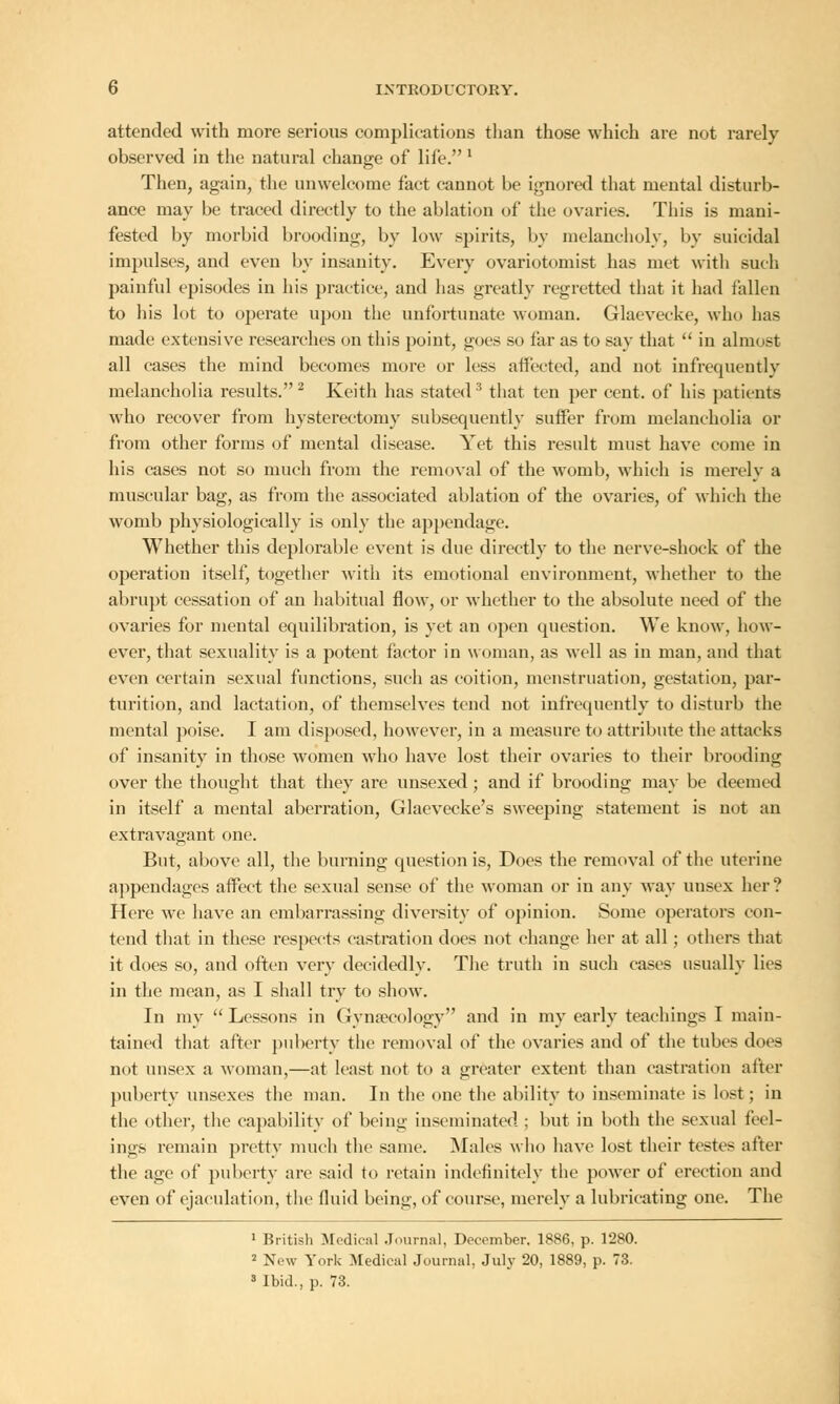 attended with more serious complications than those which are not rarely observed in the natural chang-e of life. l Then, again, the unwelcome fact cannot be ignored that mental disturb- ance may be traced directly to the ablation of the ovaries. This is mani- fested by morbid brooding, by low spirits, by melancholy, by suicidal impulses, and even by insanity. Every ovariotomist has met with such painful episodes in his practice, and has greatly regretted that it had fallen to his lot to operate upon the unfortunate woman. Glaevecke, who has made extensive researches on this point, goes so far as to say that  in almost all cases the mind becomes more or less affected, and not infrequently melancholia results. 2 Keith has stated3 that ten per cent, of his patients who recover from hysterectomy subsequently suffer from melancholia or from other forms of mental disease. Yet this result must have come in his cases not so much from the removal of the womb, which is merely a muscular bag, as from the associated ablation of the ovaries, of which the womb physiologically is only the appendage. Whether this deplorable event is due directly to the nerve-shock of the operation itself, together with its emotional environment, whether to the abrupt cessation of an habitual flow, or whether to the absolute need of the ovaries for mental equilibration, is yet an open question. We know, how- ever, that sexuality is a potent factor in woman, as well as in man, and that even certain sexual functions, such as coition, menstruation, gestation, par- turition, and lactation, of themselves tend not infrequently to disturb the mental poise. I am disposed, however, in a measure to attribute the attacks of insanity in those women who have lost their ovaries to their brooding over the thought that they are unsexed; and if brooding may be deemed in itself a mental aberration, Glaevecke's sweeping statement is not an extravagant one. But, above all, the burning question is, Does the removal of the uterine appendages affect the sexual sense of the woman or in any way unsex her ? Here we have an embarrassing diversity of opinion. Some operators con- tend that in these respects castration does not change her at all; others that it does so, and often very decidedly. The truth in such cases usually lies in the mean, as I shall try to show. In my  Lessons in Gynaecology and in my early teachings I main- tained that after puberty the removal of the ovaries and of the tubes does not unsex a woman,—at least not to a greater extent than castration after puberty unsexes the man. In the one the ability to inseminate is lost; in the other, the capability of being inseminated ; but in both the sexual feel- ings remain pretty much the same. Males who have lost their testes after the age of puberty are said to retain indefinitely the power of erection and even of ejaculation, the fluid being, of course, merely a lubricating one. The 1 British Medical Journal, December. 1886, p. 1280. 2 New York Medical Journal, July 20, 1889, p. 73. 8 Ibid., p. 73.