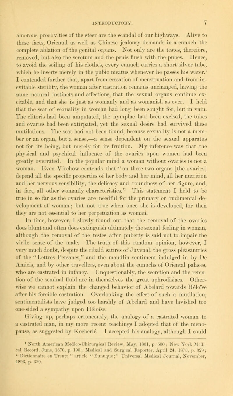 amorous proclivities of the steer are the scandal of our highways. Alive to these facts, Oriental as well as Chinese jealousy demands in a eunuch the complete ablation of the genital organs. Not only are the testes, therefore, removed, but also the scrotum and the penis flush with the pubes. Hence, to avoid the soiling of his clothes, every eunuch carries a short silver tube, which he inserts merely in the pubic meatus whenever he passes his water.1 I contended further that, apart from cessation of menstruation and from in- evitable sterility, the woman after castration remains unchanged, having the same natural instincts and affections, that the sexual organs continue ex- citable, and that she is just as womanly and as womanish as ever. I held that the scat of sexuality in woman had long been sought for, but in vain. The clitoris had been amputated, the uymphse had been excised, the tubes and ovaries had been extirpated, yet the sexual desire had survived these mutilations. The seat had not been found, because sexuality is not a mem- ber or an organ, but a sense,—a sense dependent on the sexual apparatus not for its being, but merely for its fruition. My inference was that the physical and psychical influence of the ovaries upon women had been greatly overrated. In the popular mind a woman without ovaries is not a woman. Even Yirehow contends that on these two organs [the ovaries] depend all the specific properties of her body and her mind, all her nutrition and her nervous sensibility, the delicacy and roundness of her figure, and, in fact, all other womanly characteristics. This statement I held to be true in so tar as the ovaries are needful for the primary or rudiments! de- velopment of woman ; but not true when once she is developed, for then they an- not essential to her perpetuation as woman'. In time, however, I slowly found out that the removal of the ovaries does blunt and often does extinguish ultimately the sexual feeling in woman, although the removal of the testes after puberty is said not to impair the virile sense of the male. The truth of this random opinion, however, I very much doubt, despite the ribald satires of Juvenal, the gross pleasantries of the Lettres Persanes, and the maudlin sentiment indulged in by De Amicis, and by other travellers, even about the eunuchs of Oriental palaces, who are castrated in infancy. Unquestionably, the secretion and the reten- tion of the seminal fluid are in themselves the great aphrodisiacs. Other- wise we cannot explain the changed behavior of Abelard towards Helofee after his forcible castration. Overlooking the effect of such a mutilation, sentimentalists have judged too harshly of Abelard and have lavished too one-sided a sympathy upon Heloi'se. (iiving up, perhaps erroneously, the analogy of a castrated woman to a castrated man, in my more recent teachings I adopted that of the meno- pause, as suggested by Koeberle. I accepted his analogy, although I could 1 North American Medico-Chirurgical Review, May. 1861, p. 500; New York Medi- cal Record, June, 1870, p. 190; Medical and Surgical Reporter, April 21. 1875, p. 82!i; Dictionnaire en Trente, article  Eunuque; Universal .Medical Journal, November, 1893, p. 829.