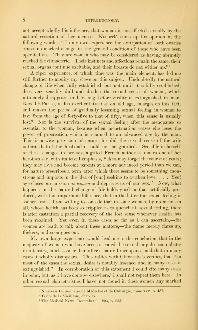not accept wholly his inference, that woman is not affected sexually by the natural cessation of her menses. Koeberle sums up his opinion in the following words :  In my own experience the extirpation of both ovaries causes no marked change in the general condition of those who have been operated on. They are women who may be considered as having abruptly reached the climacteric. Their instincts and affections remain the same, their sexual organs continue excitable, and their breasts do not wither up.1 A riper experience, of which time was the main element, has led me still further to modify my views on this subject. Undoubtedly the natural change of life when fully established, but not until it is fully established, does very sensibly dull and deaden the sexual sense of woman, which ultimately disappears in her long before virility is extinguished in man. Reveille-Parise, in his excellent treatise on old age, enlarges on this fact, and makes the period of gradually lessening sexual feeling in woman to last from the age of forty-five to that of fifty, when this sense is usually lost.2 Nor is the survival of the sexual feeling after the menopause -<■ essential to the woman, because when menstruation ceases she loses the power of procreation, which is retained to an advanced age by the man. This is a wise provision of nature, for did the sexual sense of the wife outlast that of the husband it could not be gratified. Sensible in herself of these changes in her sex, a gifted French authoress makes one of her heroines say, with italicized emphasis, Men may forget the course of years; they may love and become parents at a more advanced period than we can, for nature prescribes a term after which there seems to be something mon- strous and impious in the idea of [our] seeking to awaken love. . . . Yes ! age closes our mission as women and deprives us of our sex. Now, what happens in the natural change of life holds good in that artificially pro- duced, with this important difference, that in the latter the sexual feeling is sooner lost. I am willing to concede that in some women, by no means in all, whose health has been so crippled as to quench all sexual feeling, there is after castration a partial recovery of the lost sense whenever health has been regained. Yet even in these cases, so far as I can ascertain,—for women are loath to talk about these matters,—the flame merely flares up, flickers, and soon goes out. My own large experience would lead me to the conclusion that in the majority of women who have been castrated the sexual impulse soon abates in intensity, much sooner than after a natural menopause, and that in many cases it wholly disappears. This tallies witli (ilavaccke's verdict, that in most of the cases the sexual desire is notably lessened and in many cases is extinguished. In corroboration of this statement I could cite many cases in point, but, as I have done so elsewhere,' I shall not repeat them here. In other sexual characteristics I have not found in these women any marked 1 Nouveau Dictionnaire de MMecine ot ile Chirurgie, tome xxv. p. 487. 2 Traiti? de la Vieillesse, chap. i.\. 3 The .Medical News, December 9, 1893, p. 053.