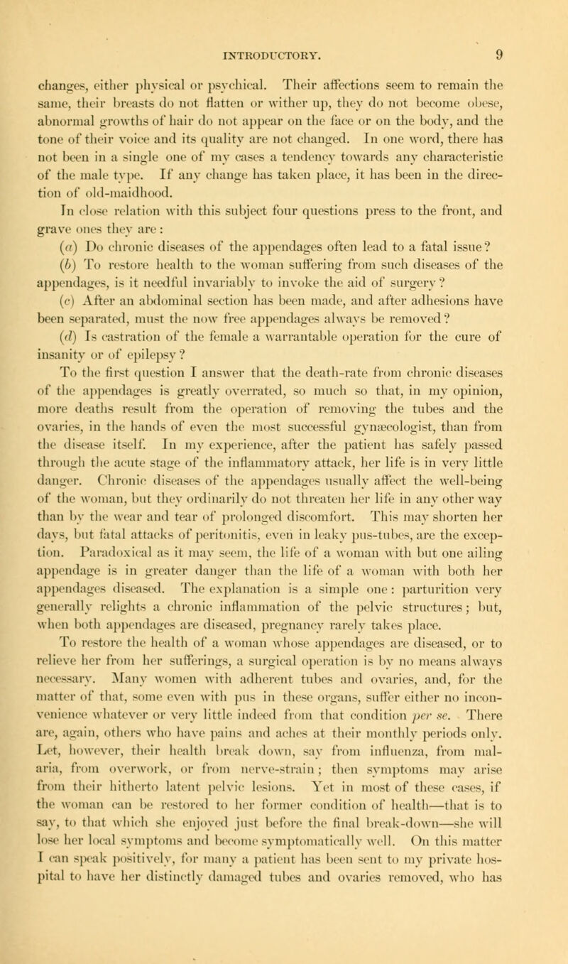 changes, either physical or psychical. Their affections seem to remain the same, their breasts do not flatten or wither up, they do not become obese, abnormal growths of hair do not appear on the face or on the body, and the tone of their voice and its quality are not changed. In one word, there has not been in a single one of my cases a tendency towards any characteristic of the male type. If any change has taken place, it has been in the direc- tion of old-maidhood. In close relation with this subject four questions press to the front, and grave ones they are : (a) Do chronic diseases of the appendages often lead to a fatal issue? (b) To restore health to the woman suffering from such diseases of the appendages, is it needful invariably to invoke the aid of surgery? (c) After an abdominal section has been made, and after adhesions have been separated, must the now free appendages always be removed? (rf) Is castration of the female a warrantable operation for the cure of insanity or of epilepsy ? To the first question I answer that the death-rate from chronic diseases of the appendages is greatly overrated, so much so that, in my opinion, more deaths result from the operation of removing the tubes and the ovaries, in the hands of even the most successful gynaecologist, than from the disease itself. In my experience, after the patient has safely passed through the acute stage of the inflammatory attack, her life is in very little danger. Chronic diseases of the appendages usually affect the well-being of the woman, but they ordinarily do not threaten her life in any other way than by the wear and tear of prolonged discomfort. This may shorten her days, but fatal attacks of peritonitis, even in leaky pus-tubes, are the excep- tion. Paradoxical as it may seem, the lite of a woman with but one ailing appendage is in greater danger than the life of a woman with both her appendages diseased. The explanation is a simple one : parturition very generally relights a chronic inflammation of the pelvic structures; but, when both appendages are diseased, pregnancy rarely takes place. To restore the health of a woman whose appendages are diseased, or to relieve her from her sufferings, a surgical operation is by no means always necessary. Many women with adherent tubes and ovaries, and, for the matter of that, some even with pus in these organ-, suffer either no incon- venience whatever or very little indeed from that condition perse. There are, again, others who have pain- and aches at their monthly periods only. Let, however, their health break down, say from influenza, from mal- aria, from overwork, or from nerve-strain ; then symptoms may arise from their hitherto latent pelvic lesions. Yet in most of these cases, if the woman can be restored to her former condition of health—that is to say, to that which she enjoyed just before the final break-down—she will lose her local symptoms and become symptomatieally well. On this matter I can speak positively, for many a patient has been scut to my private hos- pital to have her distinctly damaged tubes and ovaries removed, who has