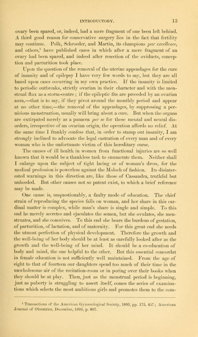 ovary been spared, or, indeed, had a mere fragment of one been left behind. A third good reason for conservative surgery lies in the fact that fertility may continue. Polk, Schroeder, and Martin, its champions par excellence, and others,1 have published cases in which after a mere fragment of an ovary had been spared, and indeed after resection of the oviducts, concep- tion and parturition took place. Upon the question of the removal of the uterine appendages for the cure of insanity and of epilepsy I have very few words to say, but they are all based upon cases occurring in my own practice. If the insanity is limited to periodic outbreaks, strictly ovarian in their character and with the men- strual flux as a storm-centre ; if the epileptic fits are preceded by an ovarian aura,—that is to say, if they pivot around the monthly period and appear at no other time,—the removal of the appendages, by suppressing a per- nicious menstruation, usually will brin<j- about a cure. But when the organs are extirpated merely as a panacea per se for these mental and neural dis- orders, irrespective of an ovarian origin, the operation affords no relief. At the same time I frankly confess that, in order to stamp out insanity, I am strongly inclined to advocate the legal castration of every man and of every woman who is the unfortunate victim of this hereditary curse. The causes of ill health in women from functional injuries are so well known that it would be a thankless task to enumerate them. Neither shall I enlarge upon the subject of tight lacing or of woman's dress, for the medical profession is powerless against the Moloch of fashion. Its disinter- ested warnings in this direction are, like those of Cassandra, truthful but unheeded. But other causes not so patent exist, to which a brief reference may be made. One cause is, unquestionably, a faulty mode of education. The chief strain of reproducing the species falls on woman, and her share in this car- dinal matter is complex, while man's share is single and simple. To this end he merely secretes and ejaculates the semen, but she ovulates, she men- struates, and she conceives. To this end she bears the burdens of gestation, of parturition, of lactation, and of maternity. For this great end she needs the utmost perfection of physical development. Therefore the growth and the well-being of her body should be at least as carefully looked after as the growtli and the well-being of her mind. It should be a co-education of body and mind, the one helpful to the other. But this essential concordat in female education is not sufficiently well maintained. From the a<re of eight to that of fourteen our daughters spend too much of their time in the unwholesome air of the recitation-room or in poring over their books when they should beat play. Then, just as the menstrual period is beginning, just as puberty is struggling to assert itself, comes the series of examina- tions which selects the most ambitious girls and promotes them to the eom- 1 Transactions of the American Gynaecological Society, 1893, pp. 175, 4-37 ; American Journal of Obstetrics, December, 1898, p. 807.