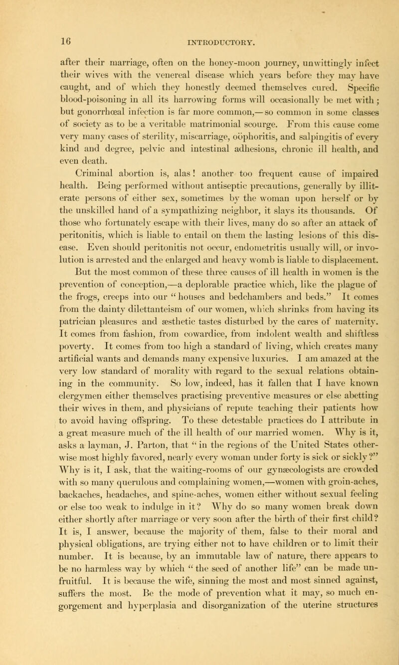 after their marriage, often on the honey-moon journey, unwittingly infect their wives with the venereal disease which years before they may have caught, and of which they honestly deemed themselves cured. Specific blood-poisoning in all its harrowing forms will occasionally be met with ; but gonorrhoeal infection is far more common,— so common in some classes of society as to be a veritable matrimonial scourge. From this cause come very many cases of sterility, miscarriage, oophoritis, and salpingitis of every kind and degree, pelvic and intestinal adhesions, chronic ill health, and even death. Criminal abortion is, alas! another too frequent cause of impaired health. Being performed without antiseptic precautions, generally by illit- erate persons of either sex, sometimes by the woman upon herself or by the unskilled hand of a sympathizing neighbor, it slays its thousands. Of those who fortunately escape with their lives, many do so after an attack of peritonitis, which is liable to entail on them the lasting lesions of this dis- ease. Even should peritonitis not occur, endometritis usually will, or invo- lution is arrested and the enlarged and heavy womb is liable to displacement. But the most common of these three causes of ill health in women is the prevention of conception,—a deplorable practice which, like the plague of the frogs, creeps into our  houses and bedchambers and beds. It comes from the dainty dilettanteism of our women, which shrinks from having its patrician pleasures and aesthetic tastes disturbed by the cares of maternity. It comes from fashion, from cowardice, from indolent wealth and shiftless poverty. It comes from too high a standard of living, which creates many artificial wants and demands many expensive luxuries. I am amazed at the very low standard of morality with regard to the sexual relations obtain- ing in the community. So low, indeed, has it fallen that I have known clergymen either themselves practising preventive measures or else abetting their wives in them, and physicians of repute teaching their patients how to avoid having offspring. To these detestable practices do I attribute in a great measure much of the ill health of our married women. Why is it, asks a layman, J. Parton, that  in the regions of the United States other- wise most highly favored, nearlv every woman under forty is sick or sicklv? Why is it, I ask, that the waiting-rooms of our gynaecologists are crowded with so many querulous and complaining women,—women with groin-aches, backaches, headaches, and spine-aches, women either without sexual feeling or else too weak to indulge in it? Why do so many women break down either shortly after marriage or very soon after the birth of their first child? It is, I answer, because the majority of them, false to their moral and physical obligations, are trying either not to have children or to limit their number. It is because, by an immutable law of nature, there appears to be no harmless way by which  the seed of another life can be made un- fruitful. It is because the wife, sinning the most and most sinned against, suffers the most. Be the mode of prevention what it may, so much en- gorgement and hyperplasia and disorganization of the uterine structures