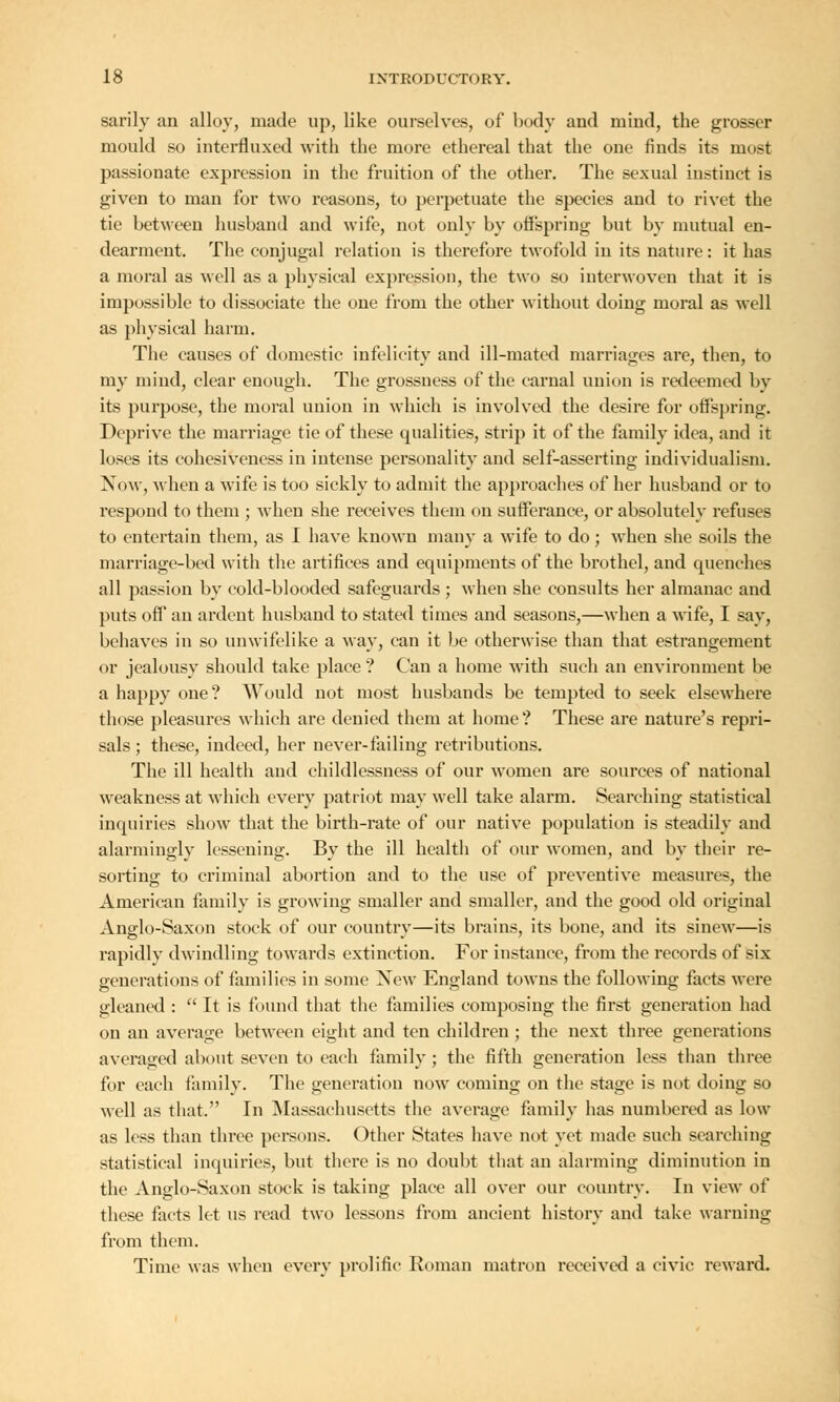 sarily an alloy, made up, like ourselves, of body and mind, the grosser mould so interfluxed with the more ethereal that the one finds its must passionate expression in the fruition of the other. The sexual instinct is given to man for two reasons, to perpetuate the species and to rivet the tie between husband and wife, not only by offspring but by mutual en- dearment. The conjugal relation is therefore twofold in its nature: it has a moral as well as a physical expression, the two so interwoven that it is impossible to dissociate the one from the other without doing moral as well as physical harm. The causes of domestic infelicity and ill-mated marriages are, then, to my mind, clear enough. The grossuess of the carnal union is redeemed by its purpose, the moral union in which is involved the desire for offspring. Deprive the marriage tie of these qualities, strip it of the family idea, and it loses its cohesiveness in intense personality and self-asserting individualism. Now, when a wife is too sickly to admit the approaches of her husband or to respond to them ; when she receives them on sufferance, or absolutely refuses to entertain them, as I have known many a wife to do; when she soils the marriage-bed with the artifices and equipments of the brothel, and quenches all passion by cold-blooded safeguards ; when she consults her almanac and puts off an ardent husband to stated times and seasons,—when a wife, I say, behaves in so unwifelike a way, can it be otherwise than that estrangement or jealousy should take place? Can a home with such an environment be a happy one? Would not most husbands be tempted to seek elsewhere those pleasures which are denied them at home? These are nature's repri- sals ; these, indeed, her never-failing retributions. The ill health and childlessness of our women are sources of national weakness at which every patriot may well take alarm. Searching statistical inquiries show that the birth-rate of our native population is steadily and alarmingly lessening. By the ill health of our women, and by their re- sorting to criminal abortion and to the use of preventive measures, the American family is growing smaller and smaller, and the good old original Anglo-Saxon stock of our country—its brains, its bone, and its sinew—is rapidly dwindling towards extinction. For instance, from the records of six generations of families in some New England towns the following facts were gleaned :  It is found that the families composing the first generation had on an average between eight and ten children; the next three generations averaged about seven to each family ; the fifth generation less than three for each family. The generation now coming on the stage is not doing so well as that. In Massachusetts the average family has numbered as low as less than three persons. Other States have not yet made such searching statistical inquiries, but there is no doubt that an alarming diminution in the Anglo-Saxon stock is taking place all over our country. In view of these facts let us read two lessons from ancient history and take warning from them. Time was when every prolific Roman matron received a civic reward.