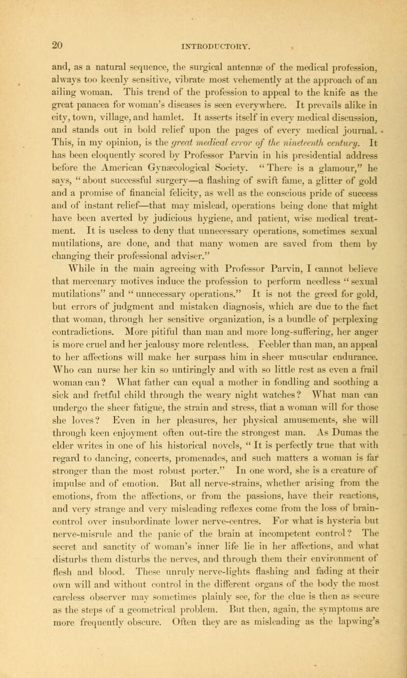and, as a natural sequence, the surgical antennae of the medical profession, always too keenly sensitive, vibrate most vehemently at the approach of an ailing woman. This trend of the profession to appeal to the knife as the great panacea for woman's diseases is seen everywhere. It prevails alike in city, town, village, and hamlet. It asserts itself in every medical discussion, and stands out in bold relief upon the pages of every medical journal. This, in my opinion, is the great medical error of the nineteenth century. It has been eloquently scored by Professor Parvin in his presidential address before the American Gynaecological Society. There is a glamour, he says, about successful surgery—a flashing of swift fame, a glitter of gold and a promise of financial felicity, as well as the conscious pride of success and of instant relief—that may mislead, operations being done that might have been averted by judicious hygiene, and patient, wise medical treat- ment. It is useless to deny that unnecessary operations, sometimes sexual mutilations, are done, and that many women are saved from them In- changing their professional adviser. While in the main agreeing with Professor Parvin, I cannot believe that mercenary motives induce the profession to perform needless  sexual mutilations and  unnecessary operations. It is not the greed for gold, but errors of judgment and mistaken diagnosis, which are due to the fact that woman, through her sensitive organization, is a bundle of perplexing contradictions. More pitiful than man and more long-suffering, her anger is more cruel and her jealousy more relentless. Feebler than man, an appeal to her affections will make her surpass him in sheer muscular endurance. Who can nurse her kin so untiringly and with so little rest as even a frail woman can? What father can equal a mother in fondling and soothing a sick and fretful child through the weary night watches? What man can undergo the sheer fatigue, the strain and stress, that a woman will for those she loves? Even in her pleasures, her physical amusements, she will through keen enjoyment often out-tire the strongest man. As Dumas the elder writes in one of his historical novels,  It is perfectly true that with regard to dancing, concerts, promenades, and such matters a woman is tar stronger than the most robust porter. In one Avord, she is a creature of impulse and of emotion. But all nerve-strains, whether arising from the emotions, from the affections, or from the passions, have their reactions, and very strange and very misleading reflexes come from the loss of brain- control over insubordinate lower nerve-centres. For what is hysteria but nerve-misrule and the panic of the brain at incompetent control? The secret and sanctity of woman's inner life lie in her affections, and what disturbs them disturbs the nerves, and through them their environment of flesh and blood. These unruly nerve-lights flashing and fading at their own will and without control in the different organs of the body the most careless observer may sometimes plainly see, for the clue is then as secure as the steps of a geometrical problem. But then, again, the symptoms are more frequently obscure. Often they are as misleading as the lapwing's